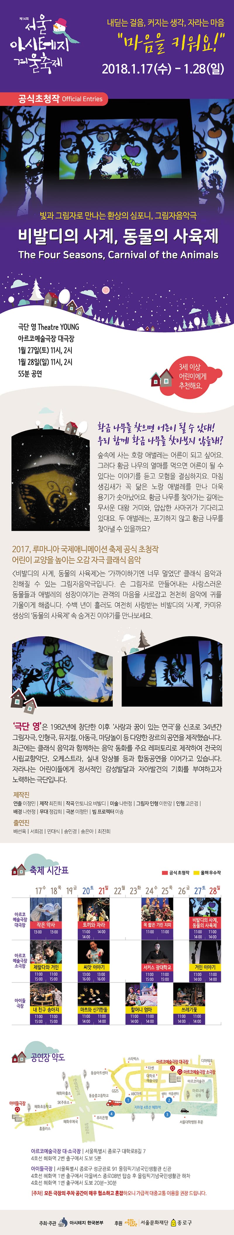 제14회 서울아시테지겨울축제 내딛는 걸음, 커지는 생각, 자라는 마음 마음을 키워요! 2018.01.17.(수)~1.28(일) 공식초청작 빛과 그림자로 만나는 환상의 심포니, 그림자음악극 비발디의 사계, 동물의 사육제 극단 영 아르코예술극장 대극장 1월 27일(토) 11시,2시 1월 28일(일) 11시,2시 55분 공연 3세 이상 어린이에게 추천해요. 황금 나무를 찾으면 어른이 될 수 있대! 우리 함께 황금 나무를 찾아보지 않을래? 숲속에 사는 호랑 애벌레는 어른이 되고 싶어요. 그러다 황금 나무의 열매를 먹으면 어른이 될 수 있다는 이야기를 듣고 모험을 결심하지요. 마침 생김새가 꼭 닮은 노랑 애벌레를 만나 더욱 용기가 솟아났어요. 황금 나무를 찾아가는 길에는 무서운 대왕 거미와, 얍삽한 사마귀가 기다리고 있대요. 두 애벌레는 포기하지 않고 황금 나무를 찾아낼 수 있을까요? 2017 루마니아 국제애니메이션 축제 공식 초청작 어린이 교양을 높이는 오감 자극 클래식 음악 비발디의 사계, 동물의 사육제는 가까이하기엔 너무 멀었던 클래식 음악과 친해질 수 있는 그림자음악극입니다. 손 그림자로 만들어내는 사랑스러운 동물들과 애벌레의 성장이야기는 관객의 마음을 사로잡고 천천히 음악에 귀를 기울이게 해줍니다. 수백 년이 흘러도 여전히 사랑받는 비발디의 사계, 카미유 생상의 동물의 사육제 속 숨겨진 이야기를 만나보세요. 제작진 연출 이정민 제작 최진희 작곡 안토니오 비발디 미술 나현정 그림자 인형 이한강 인형 고은경 배경 나현정 무대 정갑희 극본 이정민 빔프로젝터 이송 출연진 배선옥 서희경 민대식 송인경 송은아 최진희 아르코예술극장 대소극장 서울특별시 종로구 대학로8길7 4호선 혜화역 2번출구에서 도보5분 아이들극장 서울특별시 종로구 성균관로 91 올림픽기념국민생활관 신관 4호선 혜화역 1번출구에서 마을버스 종로08번 탑승 후 올림픽 국민생활관 하차 4호선 혜화역 1번 출구에서 도보 20~30분 모든 극장의 주차 공간이 매우 협소하고 혼잡하오니 가급적 대중교통 이용을 권장드립니다. 주최주관 아시테지 한국본부 후원 서울문화재단 종로구