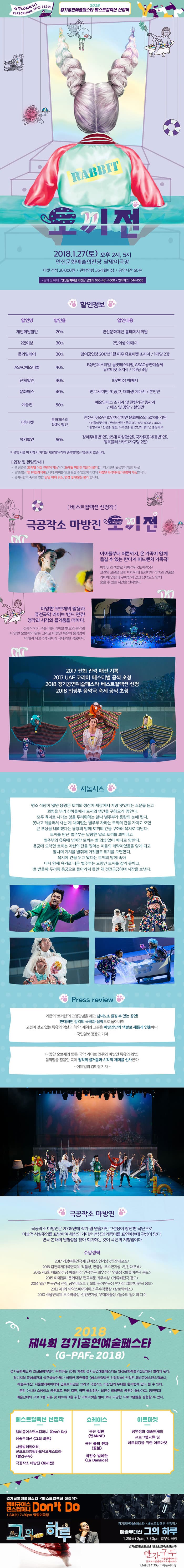 토끼전 2018.1.27.(토) 오후 2시, 5시 안산문화예수의전당 달맞이극장 티켓 전석 20,000원 관람연령 36개월 이상 공연시간 60분 베스트컬렉션 선정작 극공작소 마방진 토끼전 아이들부터 어른까지,온 가족이 함께 즐길 수 있는 판타지 어드벤처 가족극 마방진의 색깔로 재해석된 토끼전은 고전의 교훈을 살린 이야기에 트렌디한 각색과 연출을 가미해 연령에 구애받지 않고 남녀노소 함께 웃을 수 있는 시간을 선사한다. 다양한 오브제의 활용과 퓨전국악 라이브밴드연주! 청각과 시각의 즐거움을 더하다. 전통 악기가 주를 이룬 라이브 밴드의 음악과 다양한 오브제의 활용, 그리고 마방진 특유의 움직임이 더해져 시청각적 재미가 극대화 된 작품이다. 시놉시스 평소 식탐이 많던 용왕은 토끼의 생간이 세상에서 가장 맛있다는 소문을 듣고 꾀병을 부려 신하들에게 토끼의 생간을 구해오라 명한다. 모두 육지로 나가는 것을 두려워하는 찰나 별주부가 용왕의 눈에 띈다. 못나고 게을러서 사는게 재미없는 별주부 자라는 토끼의 간을 가지고 오면 큰 포상을 내리겠다는 용왕의 말에 토끼의 간을 구하러 육지로 떠난다. 토끼를 만난 별주부는 달콤한 말로 토끼를 꾀어내고, 별주부의 유혹에 넘어간 토끼는 별 의심없이 바다로 향한다. 용궁에 도착한 토끼는 자신의 간을 원하는 이들의 계략이었음을 아게 되고 찰나의 기지를 발휘해 거짓말로 위기를 모면한다. 육지에 간을 두고 왔다는 토끼의 말에 속아 다시 함께 육지로 나온 별주부는 도망간 토끼를 잡지 못하고, 벌 받을까 두려워 용궁으로 돌아가지 못한 채 전전긍긍 하며 시간을 보낸다. 