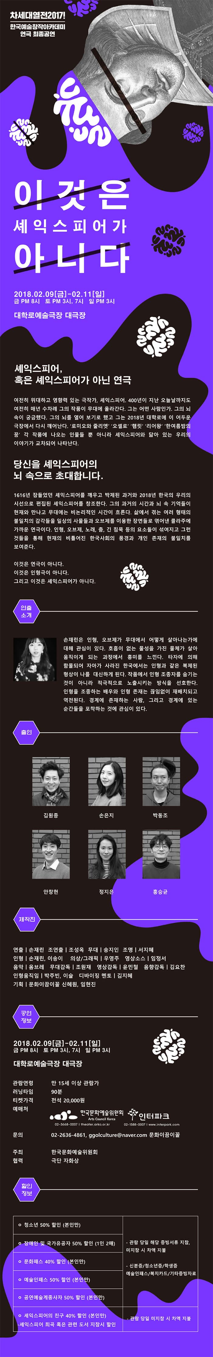 차세대열전2017! 한국예술창작아카데미 연극 최종공연 이것은 셰익스피어가 아니다 2018.02.09 금 - 02.11 일 금 PM 8시 토 PM 3시, 7시 일 PM 3시 대학로예술극장 대극장 셰익스피어, 혹은 셰익스피어가 아닌 연극 여전히 위대하고 영향력 있는 극작가, 셰악스피어. 400년이 지난 오늘날까지도 여전히 매년 수차례 그의 작품이 무대에 올라간다. 그는 어떤 사람인가. 그의 뇌 속이 궁금했다. 그의 뇌를 열어 보기로 했고 그는 2018년 대학로에 이 어두운 극장에서 다시 깨어난다. 로미오와 줄리엣 오셀로 햄릿 리어왕 한 여름밤의 꿈 각 작품에 나오는 인물들 뿐 아니라 셰익스피어와 닮아 있는 우리의 이야기가 교차되어 나타난다. 당신을 셰익스피어의 뇌 속으로 초대합니다. 1616년 잠들었던 셰익스피어를 깨우고 박제된 과거와 2018년 한국의 우리의 시건으로 편집된 셰익스피어를 창조한다. 그의 과거의 시간과 뇌 속 거억들이 현재와 만나고 무대에는 비논리적인 시간이 흐른다. 삶에서 겪는 여려 형태의 불일치의 감각들을 일상의 사물들과 오브제를 이용한 장면들로 엮어낸 콜라주에 가까운 연극이다. 인형, 오브제, 노래, 춤, 긴 침묵 등의 요소들이 섞어지고 그런 것들을 통해 현재의 비틀어진 한국사회의 풍경과 개인 존재의 불일치를 보여준다. 이것은 연극이 아니다. 이것은 인형극이 아니다. 그리고 이것은 셰익스피어가 아니다. 연출 소개 손재린은 인형, 오브제가 무대에서 어떻게 살아나는가에 대해 관심이 있다. 호흡이 없는 물성을 가진 물체가 살아 움직이게 되는 과정에서 흥미를 느낀다. 타자에 의해 함몰되어 자아가 사라진 한국에서는 인형과 같은 복제된 형상이 나를 대신하게 된다. 작품에서 인형 조종자를 숨기는 것이 아니라 적극적으로 노출시키는 방식을 선호한다. 인형을 조종하는 배우와 인형 존재는 끊임없이 재배치되고 역전되낟. 경계에 존재하는 사람, 그리고 경계에 있는 순간들을 포착하는 것에 관심이 있다. 출연 김원종 손은지 박동조 안창현 정지은 홍슨균 제작진 연출 손재린 조연출 조성옥 무대 송지인 조명 서지혜 인형 손재린, 이송이 의상/그래픽 우영주 영상소스 임정서 음악 옴브레 무대감독 조원재 영상감독 윤민철 음향감독 김요찬 인형움직임 박주빈, 이슬 디바이징 멘토 김지혜 기획 문화이끔이꼴 신혜원, 임현진 공연정보 2018.02.09(금)-02.11(일) 금 PM 8시 토 PM 3시, 7시 일 PM 3시 대학로예술극장 대극장 관람연령 만 15세 이상 관람가 러닝타임 90분 티켓가격 전석 20,000원 예매처 한국문화예술위원회 02-3668-0007 theater.arko.or.kr 인터파크 02-1588-0007 www.interpark.com 문의 02-20636-4861, ggolculture@naver.com 문화이끔이꼴 주최 한국문화예술위원회 협력 극단 자화상 할인정보 청소년 50% 할인 (본인만) - 관람 당일 해당 증비서류 지침, 미지참 시 차액 지불 - 신분증/청소년증/학생승/복지타드/기타증빙자료 장애인 및 국가유공자 50% 할인 (1인2매)  관람 당일 해당 증비서류 지침, 미지참 시 차액 지불 - 신분증/청소년증/학생승/복지타드/기타증빙자료  문화패스 40% 할인 (본인만) 예술인패스 50% 할인 (본인만) - 관람 당일 해당 증비서류 지침, 미지참 시 차액 지불 - 신분증/청소년증/학생승/복지타드/기타증빙자료 공연예술계종사자 50% 할인(본인만)  관람 당일 해당 증비서류 지침, 미지참 시 차액 지불 - 신분증/청소년증/학생승/복지타드/기타증빙자료  셰익스피어의 친구 40% 할인 (본인만) - 셰익스피어 희곡 혹은 관련 도서 지참시 할인 - 관람 당일 미지참 시 차액 지불 