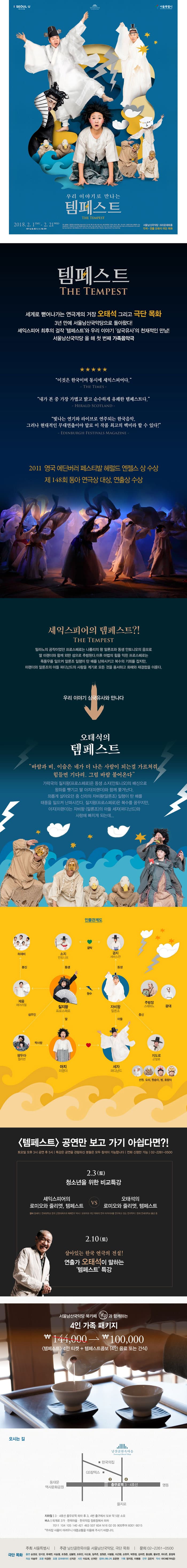 I SEOUL U 남산골한옥마을 서울특별시 우리 이야기로 만나는 템페스트 THE TEMPEST 2018.2.1 THU - 2.21 WED 서울남산국악당 크라운해태홀 각색.연출 오태석 극단 목화 템페스트 THE TEMPEST 세계로 뻗어나가는 연극계의 거장 오태석 그리고 극단 목화 3년 만에 서울남산국악당으로 돌아왔다! 셰익스피어 최후의 걸작 템페스트 와 우리 이야기 삼국유사의 천재적인 만남! 서울남산국악당을 올 해 첫 번째 가족 음악극 이것은 한국이며 동시에 셰익스피어다 - THE TIMES -  내가 본 중 가장 가볍고 밝고 순수하게 유쾌한 템페스트다. - HERALD SCOTLAND - 빛나는 연기와 라이브로 연주되는 한국음악, 그러나 현대적인 무대연출이야 말로 이 작품 최고의 백미라 할 수 있다! - EDINBURGH FESTIVALS MAGAZINE -  2011 영국 에딘버러 페스티발 헤럴드 엔젤스 상 수상 제 148회 동아 연극상 대상, 연출상 수상 셰익스피어의 템페스트?! THE TEMPEST 밀라노의 공작이었던 프로스페로는 나폴리의 왕 알론조와 동생 안토니오의 음모로 따 미랜더와 함께 외딴 섬으로 추방된다. 이후 마법의 힘을 익힌 프로스페로는 폭풍우를 일르켜 알론조 일행이 탄 배를 난파시키고 복수의 기회를 잡지만, 미랜더와 알론조의 아들 퍼디난드의 사랑을 계기로 모든 것을 용서하고 화해와 재결합을 이룬다. 우리 이야기 삼국유사와 만나다 오태석의 템페스트 바람과 비, 이슬은 네가 더 나은 사람이 되는걸 가르쳐줘, 힘들면 기다려. 그럼 바람 불어온다 가락국의 질지왕(프로스페로)은 동생 소지(안토니오)의 배신으로 왕자를 뺏기고 딸 아지(미랜더)와 함께 쫓겨난다. 외롭게 살아오던 중 신라의 자비왕(알론조) 일행이 탄 배를 태풍을 일으켜 난파시킨다. 질지왕(프로스페로)은 복수를 꿈꾸지만, 아지(미랜더)는 자비왕(알론조)의 아들 세자(퍼디난드)와 사랑에 빠지게 되는데... 인물관계도 안내 템페스트 공연만 보고 가기 아쉽다면?! 토요일 오후 3시 공연 후 5시 | 특강은 공연을 관람하신 분들은 모두 참석이 가능합니다. 전화 신청만 가능 02-2261-0500 2.3(토) 청소년을 위한 비교 특강 셰익스피어의 로미오와 줄리엣, 템페스트 VS 오태석의 로미오와 줄리엣, 템페스트 강사 양세라 | 연세대학교 한국 근현대희곡과 매체연구 박사 | 오태석과 극단 목화의 연극 아카이브를 연구하고 있는 연극학자 | 현재 연세대학교 출강 중 2.10(토) 살아잇는 한국 연극의 전설! 연출가 오태석이 말하는 템페스트 특강 서울남산국악당 북카페 달강과 함께하는 4인 가족 패키지 144,000원 에서 100,000원 템페스트 4인 티켓 + 템페스트콤포(4인 음료 또는 간식) 오시는 길 지하철 | 3.4호선 충무로역 하차 후 3,4번 출구에서 도보 약 5분 소요 버스 | 퇴계로 3가.한옥마을.한국의집 정류장에서 하차 7011, 104 105 140 421 463 507 604 N16 02 05 90S투어 6001 6015 * 주차장 사용이 어려우니 대중교통을 이용해 주시기 바랍니다. 주최 서울특별시 | 주관 남산골한옥마을 서울남산국아당, 극단 목화 | 문의 02-2261-0500 출연 송영광, 정지영, 유재연, 이승열, 조원준, 김봉현, 조유진, 이신호, 임주은, 장원준, 이병용, 이근황, 손현우, 박현정, 김지연, 홍성환, 황보연, 위다은, 윤정옥, 의상 이승무 조명 이경천 조명 오퍼레이터 신지은 사진 이도희, 긴귀만 컴퍼니매니저 오준현 기획 정지영, 이병용 안무 강은지 악사 차다혜(가야금)