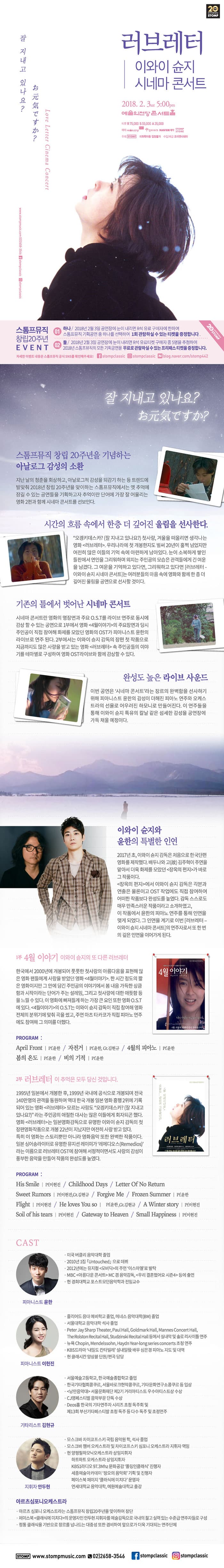 20 STOMP 러브레터 이외이 슌지 시네마 콘서트 2018.2.3 sat 5:00pm 예술의전당 콘서트홀 티켓 R석 7만5천원 / S석 5만5천원 / A석 3만5천원 예매 예술의전당 인터파크 NAVER 예약 STOMP STORE 주최 STOMP 미취학아동 입장불가 수입/바급 조이엔시네마 잘 지내고 있나요? Love Letter Cinema Concert 스톰프뮤직 창립20주년 EVENT 01 하나 / 2018년 2월 3일 공연장에 눈이 내리면 R석 유료 구매자에 한하여 스톰프뮤직 기획공연 중 하나를 선택하여 1회 관람하실 수 있는 티켓을 증정합니다 02 둘 / 2018년 2월3일 공연장에 눈이 내리면 R석 유료티켓 구매자 중 5명을 추첨하여 2018년 스톰프뮤직의 모든 기획공연을 무료로 관람하실 수 있는 프리패스 티켓을 증정합니다. 자세한 이벤트 내용은 스톰프뮤직 공식 SNS를 확인해주세요! f stompclassic 인스타그램 stompclassic 네이버 blog.naver.com/stomp442 잘 지내고 있나요? 스톰프뮤직 창립 20주년을 기념하는 아날로그 감성의 소환 지난 날의 청춘을 회상하고, 아날로그적 감성을 되감기 하는 등 트렌드에 발맞춰 2018년 창립 20주년을 맞이하는 스톰프뮤직에서는 옛 추억의 잠길 수 있는 공연들을 기획하고자 추억이란 단어에 가장 잘어울리는 영화 2편과 함께 시네마 콘서트를 선보인다. 시간의 흐름 속에서 한층 더 깊어진 울림을 선사한다. 오겡키데스카?(잘 지내고 있나요?) 첫사랑, 겨울을 떠올리면 생각나는 영화 러브레터 우리나라에 첫 개봉한지도 벌써 20년이 훌쩍 넘었지만 여전히 많은 이들의 기억 속에 아련하게 남아있다. 눈이 소복하게 쌓인 들판에서 연인을 그리워하며 외치는 주인공의 모습은 관객들에게 긴 여운을 남겼다. 그 여운을 기억하고 있다면, 그리워하고 있다면 러브레터 - 이와이 슌지 시네마 콘서트는 여러분들의 마음 속에 영화와 함께 한층 더 깊어진 울림을 공연으로 선사할 것이다. 기존의 틀에서 벗어난 시네마 콘서트 시네마 콘서트란 영화의 명장면과 주요 O.S.T를 라이브 연주로 동시에 감상할 수있는 공연으로 1부에서 영화 4월이야기의 주요장면과 당시 주인공이 직접 참여해 화제를 모았던 영화의 OST가 피아니스트 윤한의 라이브로 연주된다. 2부에서는 이와이 슌지 감독의 장편 첫 작품으로 지금까지도 많은 사랑을 받고 있는 영화 러브레터 속 주인공들의 이야기를 테마별로 구성하여 영화OST 라이브와 함께 감상할 수 있다. 완성도 높은 라이브 사운드 이번 공연은 시네마 콘서트라는 장르의 완벽함을 선사하기 위해 피아니스트 윤한의 감성이 더해진 피아노 연주와 오케스트라의 선율로 어우러진 하모니로 만들어진다. 이 연주들을 통해 이와이 슌지 특유의 칼날 같은 섬세한 감성을 공연장에 가득 채울 예정이다. 이와이 슌지와 윤한의 특별한 인영 2017년 초, 이와이 슌지 감독은 처음으로 한국단편 영화를 제작했다. 배두나와 고(故)김주혁이 주연을 맡아서 더욱 화제를 모았던 장옥의 편지가 바로 그 작품이다.  장옥의 편지에서 이와이 슌지 감독은 각본과 연출은 물론이고 OST작업에도 직접 참여하여 어떠한 작품보다 완성도를 높였다. 감독 스스로도 매우 만족스러운 작품이라고 소개하였고, 이 작품에서 윤한의 피아노 연주를 통해 인연을 맺게 되었다. 그 인연을 계기로 이번 러브레터 - 이와이 슌지 시네마 콘서트의 연주자로서 또 한번의 깊은 인연을 이어가게 된다. 1부 4월 이야기 이와이 슌지의 또 다른 러브레터 한국에서 2000년에 개봉되어 풋풋한 첫사랑의 아름다움을 표현해 많은 영화 팬들에게 사랑을 받았던 영화 4월이야기 한 시간 정도의 짧은 영화이지만 그 안에 담긴 주인공의 이야기에서 봄 내음 가득한 상큼함과 시작이라는 단어가 주는 설레임, 그리고 첫사랑에 대한 애틋함 등을 느낄 수 있다. 이 영화에 빠져들게 하는 가장 큰 요인 또한 영화 O.S.T에 있다. 4월이야기의 O.S.T는 이와이 슌지 감독이 직접 참여해 영화 전체의 분위기에 맞춰 곡을 썼고, 주연 마츠 타카코가 직접 피아노 연주에도 참여해 그 의미를 더했다. PROGRAM : Aril Front / Pf.윤한 / 자전거 Pf.윤한, Gt.김현규 / 4월의 피아노 Pf.윤한 봄의 온도 Pf.윤한 / 비의 기적 Pf.윤한  2부 러브레터 이 추억은 모두 당신 것입니다. 1995년 일본에서 개봉한 후, 1999년 국내에 공식으로 개봉되며 전국 140만명의 관객을 동원하며 역대 한국 개봉 일본 영화 흥행 2위에 기록되어 있는 영화 러브레터 모르는 사람도 오겡키데스카?(잘 지내고 있나요?)라는 주인공의 애절한 대사는 많은 이들에게 회자되곤 했다. 영화 러브레터는 일본영화 감독으로 유명한 이와이 슌지 감독의 첫 장편영화작품으로 개봉 22년이 지났지만 여전히 사랑받고 있다. 특히 이 영화는 스토리뿐만 아니라 영화음악 또한 완벽한 작품이다. 일본 싱어송라이터로 유명한 뮤지션 레이미가 레메디오스라는 이름으로 러브레터 OST에 참여해 서정적이면서도 사랑의 감성이 풍부한 음악을 만들어 작품의 완성도를 높였다. PROGRAM : His Smile Pf.이현진 / Chidhood Days / Letter Of No Return / Sweet Rumors Pf.이현진, Gt.김현규 / Forgive Me / Frozen Summer Pf.윤한 Flight Pf.이현진 He loves You so Pf.윤한, Gt김현규 / A Winter story Pf.이현진 Soli of his tears Pf.이현진 / Gateway to Heaven / Small Happiness Pf.이현진 CAST 피아니스트 윤한 미국 버클리 음악대학 졸업 2010년 1집 Untouched으로 데뷔 2012년에는 뮤지컬 모비딕의 주연 이스마엘로 발탁 MBC 아름다운콘서트 MC 겸 음악감독, 우리결혼했어요 시즌4 등에 출연 현 경희대학교 포스트모던음악학과 전임교수 피아니스트 이현진 줄리어드 음대 예비학교 졸업, 메네스 음악대학(BM)졸업 서울대학교 음악대학 석사 졸업 Peter Jay Sharp Theater, Paul Hall, Goldmark Hall, Mannes Concert Hall, The Rolston Recital Hall, Studzinski Recital Hall 등에서 실내악 및 솔로 리사이틀 연주 뉴욕 Chopin, Mendelssohn, Haydn Year-long series concerts 초청연주 KBS드라마 내일도 칸타빌레 설내일役배우 심은경 피아노 지도 및 대역 현 클래시칸 앙상블 단원/편곡 담당 기타리스트 김현규 서울예술고등학교, 한국예술종합학교 졸업 한국기타협회콩쿠르, 서울바로크현악콩쿠르, 기타문화연구소콩쿠르 등 입상 낭만음악대 서울문화재단 제2기 거리아티스트 우수아티스트상 수상 CJ영페스티벌 음악부문 단독 수상 Deos홀 한국의 기타연주자 시리즈 초청 독주회 및 제13회 부산기타페스티발 초청 독주 등 다수 독주 및 초청연주 지휘자 안두현 모스크바 차이코프스키 국립 음악원 학, 석사 졸업 모스크바 챔버 오케스트라 및 차이코프스키 심포니 오케스트라 지휘자 역임 현 양평필하모닉오케스트라 상임지휘자 하트하트 오케스트라 상임지휘자 KBS1라디오 97.3Mhz문화공감 폴링인클래식 진행자 세종예술아카데미 정오의 음악회 기획 및 진행자 페이스북 페이지 클래식에 미치다 운영자 연세대학교 음악대학, 예원예술대학교 출강 아르츠심포니오케스트라 아르츠 심포니 오케스트라는 스톰프뮤직 창립 20주년을 맞이하여 창단 페이스북 클래식에 미치다의 운영자인 안두현 지휘자를 예술감독으로 국내의 젊고 실력있는 수준급 연주자들로 구성 정통 클래식을 기반으로 장르를 넘나드는 대중성 또한 겸비하여 앞으로가 더욱 기대되는 연주단체 SOMP www.stompmusic.com 02)2658-3546 페이스북 stompclassic 인스타그램 stompclassica
