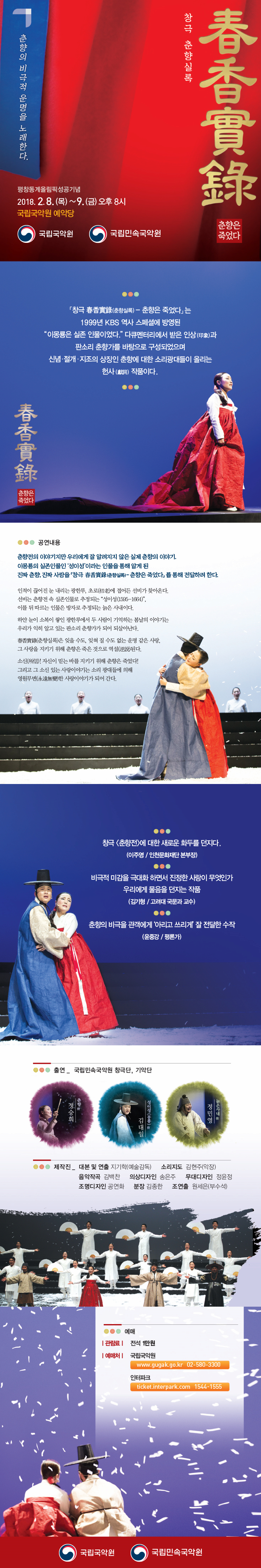 창극 춘향실록 춘향은 죽었다 춘향의 비극적 운명을 노래한다. 평창동계올림픽성공기념 2018.2.8.(목)~9(금) 오후 8시 국립국악원 예악당 국립국악원 국립민속국악원 창극 춘향실록 ？ 춘향은 죽었다 는 1999년 KBS 역사 스페셜에 방영된 이몽룡은 실존 인물이었다 다큐멘터리에서 받은 인상과 판소리 춘향가를 바탕으로 구성되었으며 신념 절개 지조의 상징인 춘향에 대한 소리광대들이 올리는 헌사 작품이다. 공연내용 춘향전의 이야기지만 우리에게 잘 알려지지 않은 실제 춘향의 이야기. 이몽룡의 실존인물인 성이성이라는 인물을 통해 알게 된 진짜 춘향, 진짜 사랑을 창극 춘향실록-춘향은 죽었다를 통해 전달하려 한다. 인적이 끊어진 눈 내리는 광한루, 초로에 접어든 선비가 찾아온다. 선비는 춘향전 속 실존인물로 추정되는 성이성, 이를 뒤 따르는 인물은 방자로 추정되는 늙은 사내이다. 하얀 눈이 소복이 쌓인 광한루에서 두 사람이 기억하는 봄날의 이야기는 우리가 익히 알고 있는 판소리 춘향가가 되어 되살아난다. 춘향실록은 잊을 수도, 잊혀질 수도 없는 운명같은 사랑, 그 사랑을 지키기 위해 춘향은 죽은 것으로 역설된다. 소신! 자신이 믿는 바를 지키기 위해 춘향은 죽었다! 그리고 그 소신 있는 사랑이야기는 소리 광대들에 의해 영원무변한 사랑이야기가 되어 간다. 출연 국립민속국악원 창극단, 기악단 제작진 대본 및 연출 지기학(예술감독) 소리지도 김현주 음악작곡 김백찬 의상디자인 송은주 무대디자인 정윤정 조명디자인 공연화 분장 김종한 조연출 원세은(부수석) 예매 관람료 전석 1만원 예매처 국립국악원 인터파크 국립국악원 국립민속국악원
