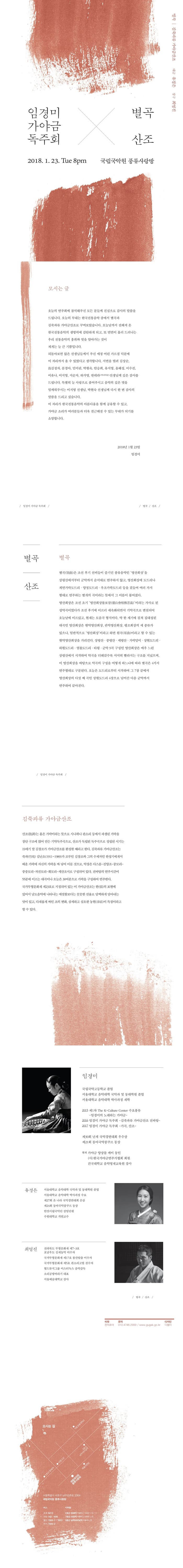 별곡 | 김죽파류 가야금산조 대금 유경은 장구 최영진 임경미 가야금 독주회 X 별곤 산조 2018.1.23 Tue 8pm 국립국악원 풍류사랑방 모시는 글 오늘의 연주회에 참석해주신 모든 분들께 진심으로 감사의 말씀을 드립니다. 오늘의 무대는 한국전통음악 중에서 별곡과 김죽과파류 가야금산조로 꾸며보았습니다. 오늘날까지 전해져 온 한국전통음악의 생명력에 감탄하게 되고, 또 면면이 흘러 드러나는 우리 전통음악의 홍취와 멋을 알아가는 것이 제게는 늘 큰 기쁨입니다. 되돌아보면 많은 선생님들께서 주신 애정 어린 가르침 덕분에 이 자리까지 올 수 있었다고 생각합니다. 지면을 빌려 김상순, 故김정자, 문경아, 민미란, 박현숙, 안승희, 유지영, 윤혜성, 이수진, 이유나, 이지영, 저순자, 하가영, 한테라(가나다순)선생님께 깊은 감사를 드립니다. 특별히 늘 사랑으로 품어주시고 음악의 깊은 멋을 일깨워주시는 이지영 선생님, 박현숙 선생님께 다시 한번 감사의 말씀을 드리고 싶습니다. 이 자리가 한국전통음악의 아름다움을 함께 공유할 수 있고, 가야금 소리가 여러분들과 더욱 친근해질 수 있는 무대가 되기를 소망합니다. 2018년 1월 23일 임경미 / 임경미 가야금 독주회 / / 별곡 / 산조 / 별곡 별곡 | 산조 |별곡은 조선 후기 선비들이 즐기던 풍류음악인 영산회상을 상령산에서부터 군악까지 순서대로 연주하지 않고, 영산회상에서 도드리나 계면가락도드리 양천도드리 우조가락도드리 등을 곁들여 여러 가지 형태로 연주하는 별개의 곡이라는 뜻에서 그 이름이 붙여졌다. 영산회상은 조선 초기 영산회상불보살이라는 가사로 된 성악곡이었다가 조선 후기에 이르러 세속화되면서 기악곡으로 변천되어 오늘날에 이르렀고, 현재는 모음곡 형식이다. 약 한 세기에 걸쳐 집대성된 대곡인 영상회상은 현악영산회상, 관악영산회상, 평조회상의 세 종류가 있으나 일반적으로 영산회상이라고 하면 원곡이라고 할 수 있는 현악영산회상을 가리킨다. 상령산.중령산.세령산. 가락덜이. 상현도드리. 하현도드리. 염불도드리. 타령. 군악 9곡 구성인 영산회상은 매우 느린 상령산에서 시작하여 악곡을 더해갈수록 서서히 빨라지는 구조를 지녔으며, 이 영산회상을 바탕으로 악곡의 구성을 어떻게 하느냐에 따라 별곡은 4가지 연주형태로 구분된다, 오늘은 도드리로부터 시작하여 그 7장 끝에서 영산회상의 다섯 째 곡인 상현도드리 4장으로 넘어간 다음 군악까지 연주하여 끝마치다. / 임경미 가야금 독주회 / 김죽파류 가야금산조 산조는 홑은 가락이라는 뜻으로 시나위나 판소리 등에서 파생된 가락을 장단 구조에 얹어 만든 기악독주곡으로, 산조가 독립된 독주곡으로 정립된 시기는 19세기 말 김창조가 가야금 산조를 완성한 때라고 한다. 김죽파류 가야금산조는 죽파 김난초(1911-1989)가 조부인 김창조와 그아ㅣ 수제자인 한성기에게서 배운 가락에 자신의 가락을 짜 넣어 이룬 것으로, 악장은 대스름-진양조-중모리-중중모리-자진모리-휘모리-세산조시로 구성되어 있다. 전바탕의 연주시간이 55분에 이르는 대곡이나 오늘은 30여분으로 가락을 구성하여 연주한다. 국가무형문화재 제23호로 지정되어 있는 이 가야금산조는 한의표현에 있어서 남도음악에 나타나는 애절함보다는 꿋꿋한 선율로 담백하게 담아내는 맛이 있고, 다채롭게 짜인 조의 변화 , 섬세하고 심오한 농현이 특징이라고 할 수 있다. 임경미 국립국악고등학교 졸업 서울대학교 음악대학 국악과 및 동대학원 졸업 서울대학교 음악대학 박사과정 재학 2015 제1차 The K-Culture Center 수요풍류 - 임경미의 노래하는 가야금 - 2016 임경미 가야금 독주회 - 김죽파류 가야금산조 전바탕 - 2017 임경미 가야금 독주회 - 가곡, 산조 - 제30회 난계 국악경연대회 우수상 제21회 동아국악콩쿠르 동상 현재 가야금 앙상블 케이 동인 (사)한국가야금연주가협회 회원 건국대학교 음악영재교육원 강사 유경은 서울대학교 음악대학 국악과 및 동대학원 졸업 서울대학교 음악대학 박사과정 수료 제27회 온 나라 국악경연대회 은상 제24회 동아국악콩쿠르 동상 안산시립국악단 상임단원 수원대학교 객원교수 최영진 전라북도 무형문화재 제703호 호남우도 김제농약 이수자 국가뮤형문화재 제17호 봉산탈춤 이수자 국가무형문화재 제5호 판소리고법 전수자 월드뮤직그룹 이스터녹스 음악감독 소리공방바라기 대표 서울예술대학교 강사 / 별곡 / 산조 / 티켓 전석초대 문의 010-4746-2999 / www.gugak.go.kr 디자인 다철이 오시는 길 서울특별시 서초구 남부순환로 2364 국립국악원 풍류사랑방 버스 초록 5413 파랑 142 / 406 빨강 1500-1 / 1553 좌석 1500-2 지하철 2호선 방배역 마을버스 서초07 / 15 / 17 7호선 내방역 마을버스 서초07 / 15 3호선 남부터미널역 마을버스 22