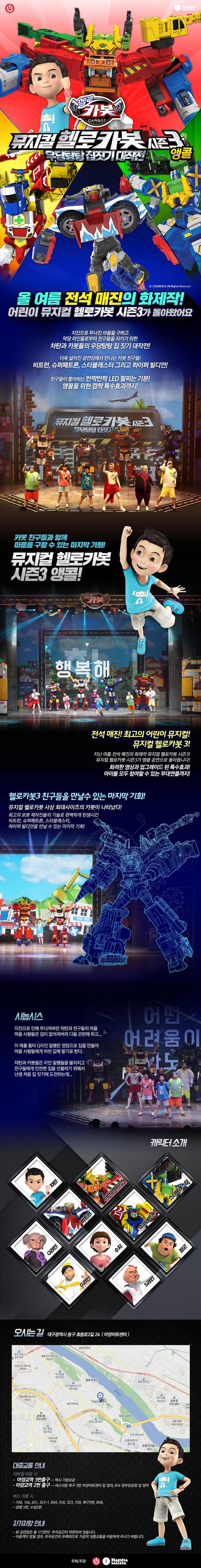 HAKUNAMATATA 헬로 카봇 뮤지컬 헬로카봇 시즌3 우당탕탕 집짓기 대작전 앵콜 올 여름 전석 매잔의 화제작! 어린이 뮤지컬 헬로카봇 시즌3가 돌아왔어요 지진으로 무너진 마을을 구하고 악당 라인들로부터 친구들을 지키기 위한 차탄과 카봇들의 우당탕탕 집짓기 대작전! 더욱 넓어진 공연장에서 만나는 카봇 친구들! 비트런, 슈퍼패트론, 스타블래스터 그리고 하이퍼 빌디언! 친구들이 좋아하는 반짝반짝 LED 팔찌는 기본! 앵콜을 위한 깜짝 특수효과까지! 뮤지컬 헬로카봇 시즌3 우당탕탕 집짓기 카봇 친구들과 함께 마을을 구할 수 있는 마지막 기회! 뮤지컬 헬로카봇 시즌3 앵콜! 행복해 전석 매진! 최고의 어린이 뮤지컬! 뮤지컬 헬로카봇 3! 지난 여름 전석 매진의 화제작 뮤지컬 헬로카봇 시즌3! 뮤지컬 헬로카봇 시즌3가 앵콜 공연으로 돌아옵니다! 화려한 영상과 업그레이드 된 특수효과! 아이들 모두 참여할 수 잇는 무대연출까지! 헬로카봇3 친구들을 만날 수있는 마지막 기회! 뮤지컬 헬로카봇 사상 최대사이즈의 카봇이 나타났다! 최고의 로봇 제작진들의 기술로 완벽하게 탄생시킨 비트런, 슈퍼패트론, 스타블래스터, 하이퍼 빌디언을 만날 수 있는 마지막 기회! 놀라움이 10배 재미가 100배! LED 팔찌와 깜짝 특수효과까지! 다 함께 카봇을 외쳐봐! 반짝 반짝 빛나는 LED 팔찌! 공연의 마지막을 화려하게 수놓을 앵콜 공연만을 위한 깜짝 특수효과까지! 시놉시스 지진으로 인해 무너져버린 차탄과 친구들의 마을! 마을 사람들은 집이 없어져버려 다들 곤란해하고... 이 때를 틈타 Q라인 일행은 엉망으로 집을 만들어 마을 사람들에게 비싼 값에 팔기로 한다. 차탄과 카봇들은 라인 일행들을 물리치고 친구들에게 아전한 집을 선물하기 위해서 난생 처음 집짓기에 도전하는데... 캐릭터 소개 차탄 장군 S라인 Q라인 쉬 하이퍼빌디언 슈퍼패트론 스타블래스터 G라인 비트런 공연일정 화-금요일 : 오전 11시, 오후 2시 토요일, 일요일 : 오전 11시, 오후 2시, 오후 4시 30분 월요일 공연 없음 오시는 길 대구광역시 동구 효동로2길 24(아양아트센터) 대중교통 안내 지하철 이용 시 - 아양교역 3번출구 - 택시 기본요금 - 아양교역 2번 출구 - 버스이용 북구 3번 아양아트센터 앞 정차, 814 망우당공원 앞 정차 버스 이용 시 - 709, 156, 651, 323-1, 849, 318, 323, 708, 북구3번, 808 - 급행 5번, 수성2번 자가차량 안내 - 본 공연장은 총 173면의 주차공간이 마련되어 있습니다. - 이용객이 많을 경우, 주차공간이 부족하므로 가급적 대중교통을 이용해 주시기 바랍니다. 주최/주관 HAKUNAMATATA