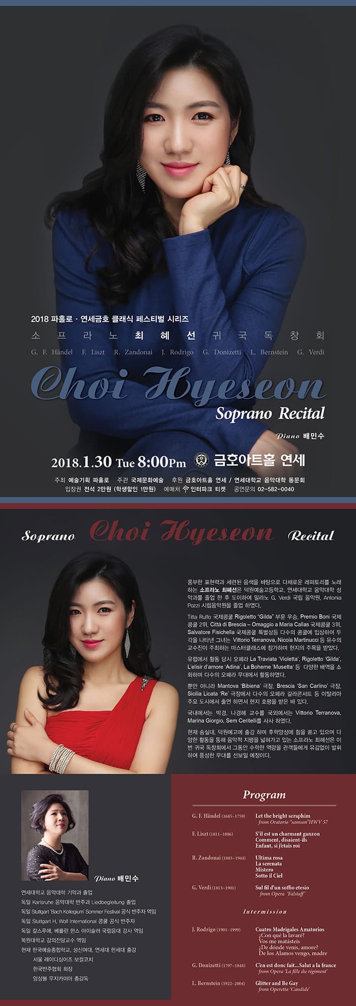 2018 파홀로.연세금호 클래식 페스티벌 시리즈 소프라노 최혜선 귀국독창회 G. F. Handel  F. Liszt R. Zandonai  J. Rodrigo  G. Donizetti  L. Bernstein  G. Verdi  Choi Hyeseon Soprano Recital  Piano 배민수 2018.1.30 Tue 8:00Pm 금호아트홀 연세 주최 예술기회 파홀로 주관 국제문화예술 후원 금호아트홀 연세 / 연세대학교 음악대학 동문회 입장권 전석 2만원 (학생할인 1만원) 예매처 인터파크 티켓 공연문의 02-582-0040 Soprano Choi Recital Hyeseon  풍부한 표현력과 세련된 음색을 바탕으로 다채로운 레퍼토리를 노래하는 소프라노 최혜선은 덕원예술고등학교, 연세대학교 음악대학 성악과를 졸업 한 후 도이하여 밀라노 G. Verdi 국립 음악원, Antonia Pozzi 시립 음악원을 졸업 하였다. Titta Ruffo 국제콩쿨 Rigoletto Gilda 부문 우승, Premio Boni 국제콩쿨 2위, Citta di Brescia - Omaggio a Maria Callas 국제콩쿨 3위, Salvatore Fisichella 국제콩쿨 특별상등 다수의 콩쿨에 입상하며 두각을 나타낸 그녀는 Vittorio Terranova, Nicola Martinucci 등 유수의 교수진이 주최하는 마스터클래스에 참가하며 현지의 주목을 받았다. 유럽에서 활동 당시 오페라 La Traviata Violetta, Rigoletto Gilda, Lelisir damore Adina, La Boheme Musetta 등 다양한 배역을 소화하며 다수의 오페라 무대에서 활동하였다. 뿐만 아니라 Mantova Bibiena 극장, Brescia ‘San Carlino’ 극장, Sicilia Licata ‘Re’ 극장에서 다수의 오페라 갈라콘서트 등 이탈리아 주요 도시에서 출연 하면서 현지 호평을 받은 바 있다. 국내에서는 박경, 나경혜 교수를 국외에서는 Vittorio Terranova, Marina Giorgio, Sem Ceritelli를 사사 하였다. 현재 숭실대, 덕원예고에 출강 하며 후학양성에 힘을 쏟고 있으며 다양한 활동을 통해 음악적 지평을 넓혀가고 있는 소프라노 최혜선은 이번 귀국 독창회에서 그동안 수학한 역량을 관객들에게 유감없이 발휘하여 풍성한 무대를 선보일 예정이다. Piano 배민수 연세대학교 음악대학 기악과 졸업 독일 Karlsruhe 음악대학 반주과 Liedbegleitung 졸업 독일 Stuttgart Bach Kollegium Sommer Festival 공식 반주자 역임 독일 Stuttgart H. Wolf International 콩쿨 공식 반주자 독일 칼스루에, 베를린 한스 아이슬러 국립음대 강사 역임 목원대학교 강의전담교수 역임 현) 한국예술종합학교, 성신여대, 연세대 한세대 출강, 서울 레이디싱어즈 보컬코치 한국반주협회 회장 앙상블 무지카미아 총감독 Program G. F. Handel(1685~1759) Let the bright seraphim from Oratorio samson HWV 57 F. Liszt(1811~1886) Sil est un charmant ganzon Comment, disaient-ils Enfant, si jetais roi R. Zandonai Ultima rosa La serenata Mistero Sotto il Ciel  G. Verdi(1813~1901) Sul fil dun soffio etesio from Opera Falstaff  Intermission  J. Rodrigo(1901~1999) Cuatro Madrigales Amatorios  ¿Con que la lavare? Vos me matasteis ¿De donde venis, amore?  De los Alamos vengo, madre G. Donizetti(1797~1848) Cen est donc fait... Salut a la france from Opera La fille du regiment  L. Bernstein(1922~2004)  Glitter and Be Gay from Operetta Candide
