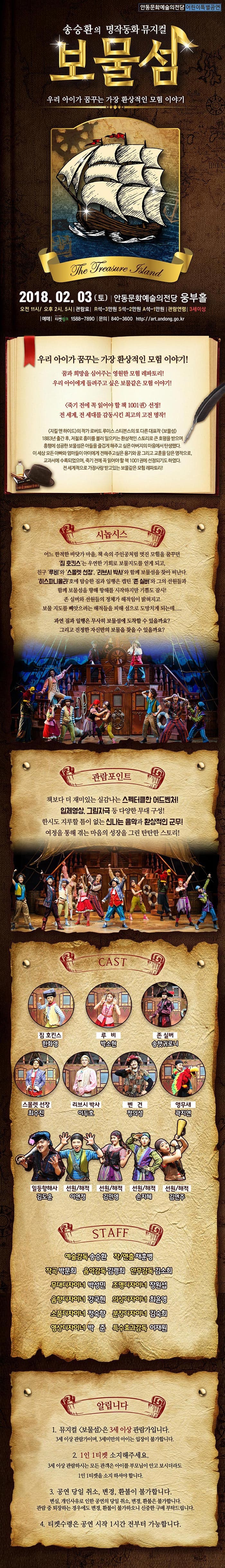 안동문화예술의전당 어린이특별공연 송승환의 명작동화 뮤지컬 보물섬 우리 아이가 꿈꾸는 가장 환상적인 모험 이야기 2018.02.03(토) 안동문화예술의전당 웅부홀 오전 11시 / 오후2시, 5시 관람료 R석-3만원 S석-2만원 A석-1만원 관람연령 3세이상 예매 티켓링크 문의 840-3600 https://art.andong.go.kr 우리 아이가 꿈꾸는 가장 환상적인 모험 이야기! 꿈과 희망을 심어주는 영원한 모험 레파토리! 우리 아이에게 들려주고 싶은 보물같은 모험 이야기! 죽기 전에 꼭 읽어야 할 책 1001권 선정! 전 세계, 전 세대를 감동시킨 최고의 고전 명작! 지킬 앤 하이드의 작가 로버트 루이스 스티븐스의 또 다른 대표작 보물섬 1883년 출간 후, 저절로 흥미를 불러 일으키는 환상적인 스토리로 큰 호평을 받으며 흥행에 성공한 보물섬은 아들을 즐겁게 해주고 싶은 아버지의 마음에서 탄생했다. 이 세상 모든 아빠와 엄마들이 아이에게 전해주고싶은 용기와 꿈 그리고 교훈을 담은 명작으로, 교과서에 수록되었으며, 죽기 전에 꼭 읽어야 할 책 1001권에 선정되기도 하였다. 전 세계적으로 가장 사랑 받고 있는 보물같은 모험 레파토리! 시놉시스 어느 한적한 바닷가 마을, 책 속의 주인공처럼 멋진 모험을 꿈꾸던 집 호킨스는 우연한 기회로 보물지도를 얻게 되고, 친구 루비와 스몰랫 선장, 리브시 박사와 함께 보물섬을 찾아 떠난다. 히스파니올라호에 탑승한 짐과 일행은 캡틴 존 실버와 그의 선원들과 함께 보물섬을 향해 항해를 시작하지만 기쁨도 잠시! 존 실버와 선원들의 정체가 해적임이 밝혀지고 보물 지도를 빼앗으려는 해적들을 피해 섬으로 도망치게 되는데..... 과연 짐과 일행은 무사히 보물섬에 도착할 수 있을까요? 그리고 진정한 자신만의 보물을 찾을 수 있을까요? 관람포인트 책보다 더 재미있는 실감나는 스펙터클한 어드벤처! 입체영상, 그림자극 등 다양한 무대 구성! 한시도 지루할 틈이 없는 신나는 음악과 환상적인 군무! 여정을 통해 겪는 마음의 성장을 그린 탄탄한 스토리! CAST 짐 호킨스 한화영 루비 박소현 존 실버 송햇귀로니 스몰렛 선장 최수진 리브시 박사 이두호 벤건 정의성 앵무새 곽지연 일등항해사 김도운 선원/해적 이연정 선원/해적 김민영 선원/해적 손지혜 선원/해작 김연주 STAFF 예술감독 송승환 작/연출 채훈병 작곡 박문희 음악감독 김령희 안무감독 김소희 무대디자이너 박성민 조명디자이너 장원섭 음향디자이너 강국현 의상디자이너 최윤영 소품디자이너 정숙향 분장디자이너 김숙희 영상디자이너 박준 특수효과감독 이재원 알립니다 1. 뮤지컬 보물섬은 3세 이상 관람가입니다. 3세이상 관람가이며, 3세미만의 아이는 입장이 불가합니다. 2. 1인1티켓 소지해주세요. 3세 이상 관람하시는 모든 관객은 아이들 부모님이 안고 보시더라도 1인 1티켓을 소지하셔야 합니다. 3. 공연 당일 취소, 변경, 환불이 불가합니다 변심, 개인사유로 인한 공연의 당일 취소, 변경, 환불은 불가합니다. 관람 중 퇴장하는 경우에도 변경, 환불이 불가하오니 신중한 구매 부탁드립니다. 4. 티켓수령은 공연 시작 1시간 전부터 가능합니다.