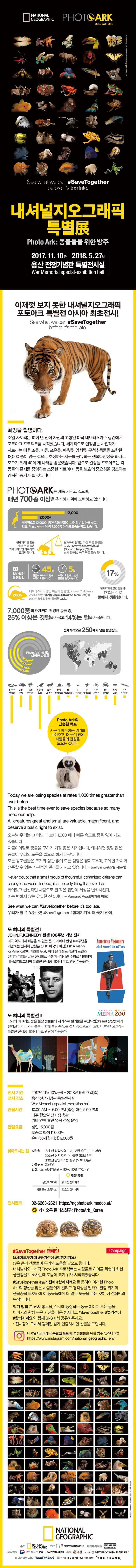NATIONAL GEOGRAPHIC PHOTOARK JOEL SARTORE See what we can #SaveTogether before its too late. 내셔널지오그래픽 특별展 Photo Ark : 동물들을 위한 방주 2017.11.10 금 - 2018.5.27일 용산 전쟁기념관 특별전시실 War Memorial special-exhibition hall 이제껏 보지 못한 내셔널지오그래픽 포토아크 특별전 아시아 최초전시! See what we can #SaveTogether before its too late. 희망을 촬영하다. 조엘 사토리는 10여 년 전에 자신의 고향인 미국 네브래스카주 링컨에서 포토아크 프로젝트를 시작했습니다. 세계적으로 인정받는 사진작가 사토리는 이후 조류, 어류, 포유류, 파충류, 양서류, 무척추동물을 포함한 12,000 종이 넘는 것으로 추정하는 지구를 공유하는 생물다양성을 하나로 모으기 위해 40여 개 나라를 방문했습니다. 앞으로 완성될 포토아크는 각 동물의 존재를 증명하는 소중한 자료이며, 동물 보호의 중요성을 강조하는 강력한 증거가 될 것입니다. PHOTOARK는 계속 커지고 있으며, 매년 700종 이상을 추가하기 위해 노력하고 있습니다. 세계적으로 12,000여 종(추정)의 동물이 사람의 손길 알래 살고 있고, Photo Ark는 이 중 7,000종 이상의 모습을 담고 있습니다. 현재까지 촬영한 가장 큰 동물은 키가 3미터인 아프리카 코끼리입니다. 현재까지 촬영한 가장 작은 동물은 길이가 6mm인 소코로쥐며느리(Socorro lsiopod)입니다. 쉽게 말하면, 아주 작은 곤충입니다. 일반적인 촬영작업 45분 동물이 도착하기 전에 스튜디오 준비시간 5분 스튜디오 안에서 실제 동물을 촬용하는 시간  네스라스카의 링컨 어린이 동물원(Lincoin Childrens Zoo)에 있는 별거숭이두더쥐(Naked Mole Rat)를 2006년에 최초로 촬영했습니다. 현재까지 촬영한 동물 중 17%는 주로 물에서 생활합니다. 7,000여종의 현재까지 촬영한 동물 중, 25% 이상은 깃털을 가졌고 14%는 털을 가졌습니다. Photo Ark가 촬영한 다양한 파충류 팡충류 1,037 어류 438 양서류 522 조류 1,273 포유류 653 연체동물 139 자포동물 12 지렁이류 9 극파동물 55 거미류 103 갑각류 101 곤충 377 다족 17 전세계적으로 250개가 넘는 촬영장소. Photo Ark의 단순한 목표 지구가 마주하는 위기를 보여주고, 더 늦기 전에 사람들의 관심을 모으는 것이다. Todat we are losing species at rates 1,000 times greater than ever before. This is the best time ever to save species beacause so many need our help. All creatures great and small are valuable, magnificent, and deserve a basic right to exist. 오늘날 우리는 그 어느 때 보다 1,000 배나 빠른 속도로 종을 잃어 가고 있습니다. 지금이야말로 종들을 구하기 가장 좋은 시기입니다. 왜냐하면 정말 많은 종들이 우리의 도움을 필요로 하기 때문입니다. 모든 창조물들은 크기와 상관 없이 모든 생명은 경이로우며, 고유한 가치와 생존할 수 있는 기본적인 권리를 가지고 있습니다. -  Joel Sartore(조엘 사토리) Never doubt that a small group of thoughtful. committed citizens can change the world Indeed, it is the only thing that ever has. 깨어있고 헌신적인 사람으로 된 작은 집단이 세상을 변화시킨다. 이는 변하지 않는 유일한 진실이다. - Margaret Mead(마거릿 미드) See what we can #SaveTogetther before its too late. 우리가 할 수 있는 것! #SaveTogetther #함께지켜요 더 늦기 전에. 또 하나의 특별전Ⅰ John.F.KENNEDY 탄생 100주년 기념 전시 미국 역사에서 빼놓을 수 없는 존F.캐너디 탄생 100주년을 기념하는 전시회 단행본  JFK: 미국의 비전(JFK: AVision for America)에 기최를 두고, 위너 실러 플로덕션의 로렌스 실러가 기획을 맡은 전시회로 주한 미국대사관 주최로 개최되며 내셔널지오그래픽 특별전 전시장 내에서 무료 관람 가능하다. 또 하나의 특별전 Ⅱ 각자의 이야기를 품은 환상 동물들의 시리즈로 컬러풀한 로맨드림(dream) 상상동화가 펼쳐진다. 아이와 어른들이 함께 즐길 수 있는 전시 공간으로 이 또한 내셔널지오그래픽 특변전 전시장 내에서 무료 관람이 가능하다. 전시 기간 2017년 11월 10일(금) - 2018년 5월 27일(일) 전시 장소 용산 전쟁기념과 특별전시실 War Memorial special-exhibition hall 관람시간 10:00 AM ~ 6:00 PM(입장 마감 5:00 PM) 매주 월요일 전시장 휴관 기타 연휴 휴관 없음 정상 운영 관람요금 성인 15,000원 초중고 학생 11,000원 유아(36개월 이상) 9,000원 찾아오시는 길 지하철 6호선 삼각지역 11번, 12번 출구 (도보 3분) 4호선 삼각지역 1번 출구 (도보 5분) 1호선 남영역 1번 출구 (도보 10분) 마을버스 용산03 간선버스 전쟁기념과 - 110A, 110B, 740, 421 전시문의 02-6263-2621 https://ngphotoark.modoo.at/ 카카오톡 플러스친구: PhotoArk_Korea #SaveTogetther 캠페인 Campaign (#세이브투게더 #늦기전에 #함께지켜요) 많은 종의 생물들이 우리의 도움을 필요로 합니다. 내셔널지오그래픽 Photo Ark 프로젝트는 사람들로 하여금 위험에 처한 생물종을 보호하는데 도움이 되기 위해 시작되었습니다.  #SaveTogetther #늦기전에 #함께지켜요 를 통하여 이러한 PhotoArk의 정신을 많은 사람들에게 알리고 경각심을 일깨워 멸종 위기의 생물종을 보호하며 이 동물들에게 더 맣은 도움을 주는 것이 이 캠페인의 목적입니다. 참가 방법 본 전시 홍보물, 전시에 등장하는 동물 이미지 또는 동물 이미지와 함께 찍은 사진을 다음 해시태그 #SaveTogetther #늦기전에 #함께지켜요 와 함께 SNS에서 공유해주세요. 전시장에 오셔서 캠페인 참가 인증하시면 선물을 드립니다. 내셔널지오그래픽 특별전 포토아크: 동물들을 위한 방주 인스타그램 https://www.instagram.com/national_geographic_env  NATIONAL GEOGRAPHIC 주최 NATIONAL GEOGRAPHIC 주관 ENV 이엔브이커뮤니케이션  제작투자지원 MICHIGAN VENTURE CAPITAL 제작지원 문화체육관광부 한국벤처투자(주) 후원 주한미국대사관 내셔널지오그래픽 아시아재단 미디어아트 제작 BonDavinei 협찬 THEHYUNDAI SAMSUNG THE FRAME