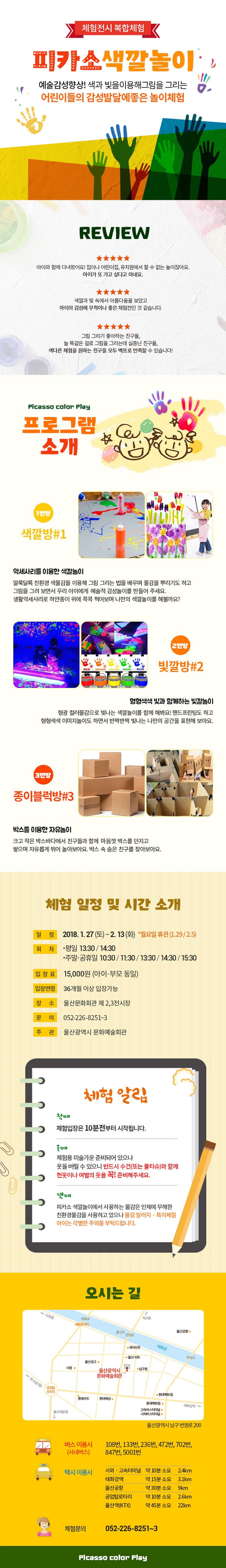 체험전시 복합체험 피카소색깔놀이 예술감성체험상! 색과 빛을 이용해 그림을 그리는 어린이들의 감성발달에 좋은 놀이체험 REVIEW ★★★★★ 아이와 함께 다녀왔어요! 집이나 어린이집, 유치원에서 할 수 없는 놀이잖아요. 아이가 또 가고 싶다고 하네요. ★★★★★ 색깔과 빛 속에서 아름다움을 보았고 아이의 감성에 무척이나 좋은 체험전인 것 같습니다. ★★★★★ 그림 그리기 좋아하는 친구들, 늘 똑같은 걸로 그림을 그리는데 실증난 친구들, 색다른 체험을 원하는 친구들 모두 백프로 만족할 수 있습니다! Picasso color Play 프로그램 소개 1번방 색깔방 #1 악세사리를 이용한 색깔놀이 알록달록 친환경 색물감을 이용해 그림 그리는 법을 배우며 물감을 뿌리기도 하고 그림을 그려 보면서 우리 아이에게 예술적 감성놀이를 만들어 주세요. 생활악세사리로 하얀종이 위에 콕콕 찍어보며 나만의 색깔놀이를 해볼까요? 2번방 빛깔방#2 형형색색 빛과 함께하는 빛깔놀이 형광 컬러물감으로 빛나는 색깔놀이를 함께 해봐요! 핸드프린팅도 하고 형형색색 이미지놀이도 하면서 반짝반짝 빛나는 나만의 공간을 표현해 보아요. 3번방 종이블럭방#3 박스를 이용한 자유놀이 크고 작은 박스바다에서 친구들과 함께 마음껏 박스를 던지고 쌓으며 자유롭게 뛰어 놀아보아요. 박스 속 숨은 친구를 찾아보아요. 체험 일정 시간 소개 일정 2018.1.27(토) ~ 2.13(화) * 월요일 휴관(1.29 / 2.5) 회차 * 평일 13:30 / 14:30 * 주말 공휴일 10:30 / 11:30 / 13:30 / 14:30 / 15:30 입장료 15,000원(아이 부모 동일) 입장연령 36개월 이상 입장가능 장소 울산문화회관 제 2, 3전시장 문의 052-226-8251~3 주관 울산광역시 문화예술회관 체험알림 첫째 체험입장은 10분전부터 시작됩니다. 둘째 체험용 미술가운 준비되어 있으나 옷을 버릴 수 있으니 반드시 수건(또는 물티슈)와 함께 헌옷이나 여벌의 옷을 꼭! 준비해주세요. 셋째 피카소 색깔놀이에서 사용하는 물감은 인체에 무한한 친환경물감을 사용하고 있으나 물감 알러지 특이체질 아이는 각별히 주의를 부탁드립니다. 오시는 길 울산광역시 남구 번영로 200 버스 이용시(시내버스) 108번, 133번, 236번, 472번, 702번, 847번, 5001번 택시 이용시 시외 고속터미널 약 10분 소요 2.4km 태화강역 약 15분 소요 3.1km 울산공항 약 30분 소요 9km 공업탑로타리 약 10분 소요 2.6km 울산역(KTX) 약 45분 소요 22km 체험문의 052-226-8251~3 Pizasso color Play