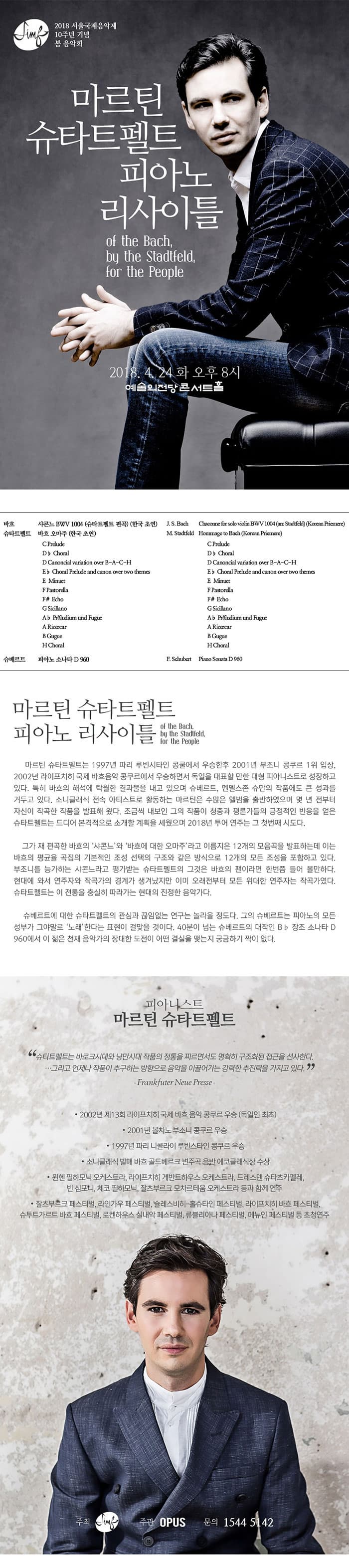 22018서울국제음악제 10주년 기념 봄 음악회  마르틴 슈타트펠트 피아노 리사이틀 of the bach, by the Stadtfeld, for the People 2018.4.24 화 오후8시 예술의전당 콘서트홀  프로그램 바흐 파르티타 중 샤콘느 BWV 1004 (슈타트펠트 편곡) (한국 초연) J. S. Bach Chaconne from the partiture in d minor for solo violin BWV 1004 (Arr. Stadtfeld) (Korean Priemere) 슈타트펠트 바흐 오마주 (한국 초연) M. Stadtfeld Hommage to Bach ？ 12 pieces (Korean Priemere) 슈베르트 피아노 소나타 D 960 F. Schubert Piano Sonata in Bb Major D 960  마르틴 슈타트펠트 피아노 리사이틀 of the bach, by the Stadtfeld, for the People  마르틴 슈타트펠트는 1997년 파리 루빈시타인 콩쿨에서 우승한후 2001년 부조니 콩쿠르 1위 입상, 2002년 라이프치히 국제 바흐음악 콩쿠르에서 우승하면서 독일을 대표할 만한 대형 피아니스트로 성장하고 있다. 특히 바흐의 해석에 탁월한 결과물을 내고 있으며 슈베르트, 멘델스존 슈만의 작품에도 큰 성과를 거두고 있다. 소니클래식 전속 아티스트로 활동하는 마르틴은 수많은 앨범을 출반하였으며 몇 년 전부터 자신이 작곡한 작품을 발표해 왔다. 조금씩 내보인 그의 작품이 청중과 평론가들의 긍정적인 반응을 얻은 슈타트펠트는 드디어 본격적으로 소개할 계획을 세웠으며 2018년 투어 연주는 그 첫번째 시도다.  그가 재 편곡한 바흐의 ‘샤콘느’와 ‘바흐에 대한 오마주’라고 이름지은 12개의 모음곡을 발표하는데 이는 바흐의 평균율 곡집의 기본적인 조성 선택의 구조와 같은 방식으로 12개의 모든 조성을 포함하고 있다. 부조니를 능가하는 샤콘느라고 평가받는 슈타트펠트의 그것은 바흐의 팬이라면 한번쯤 들어 볼만하다. 현대에 와서 연주자와 작곡가의 경계가 생겨났지만 이미 오래전부터 모든 위대한 연주자는 작곡가였다. 슈타트펠트는 이 전통을 충실히 따라가는 현대의 진정한 음악가다.  슈베르트에 대한 슈타트펠트의 관심과 끊임없는 연구는 놀라울 정도다. 그의 슈베르트는 피아노의 모든 성부가 그야말로 ‘노래’한다는 표현이 걸맞을 것이다. 40분이 넘는 슈베르트의 대작인 B♭ 장조 소나타 D 960에서 이 젊은 천재 음악가의 장대한 도전이 어떤 결실을 맺는지 궁금하기 짝이 없다.  피아니스트 마르틴 슈타트펠트 Martin Stadtfeld 슈타트펠트는 바로크시대와 낭만시대 작품의 정통을 찌르면서도 명확히 구조화된 접근을 선사한다. …그리고 언제나 작품이 추구하는 방향으로 음악을 이끌어가는 강력한 추진력을 가지고 있다. -Frankfuter Neue Presse - 2002년 제13회 라이프치히 국제 바흐 음악 콩쿠르 우승 (독일인 최초) - 2001년 볼차노 부소니 콩쿠르 우승  - 1997년 파리 니콜라이 루빈스타인 콩쿠르 우승 - 소니클래식 발매 바흐 골드베르크 변주곡 음반 에코클래식상 수상 - 뮌헨 필하모닉 오케스트라, 라이프치히 게반트하우스 오케스트라, 드레스덴 슈타츠카펠레, 빈 심포니, 체코 필하모닉, 잘츠부르크 모차르테움 오케스트라 등과 함께 연주 - 잘츠부르크 페스티벌, 라인가우 페스티벌, 슐레스비히-홀슈타인 페스티벌, 라이프치히 바흐 페스티벌, 슈투트가르트 바흐 페스티벌, 로켄하우스 실내악 페스티벌, 류블리아나 페스티벌, 메뉴인 페스티벌 등 초청연주 주최 fimg 주관 (주)오푸스 문의 1544-5142