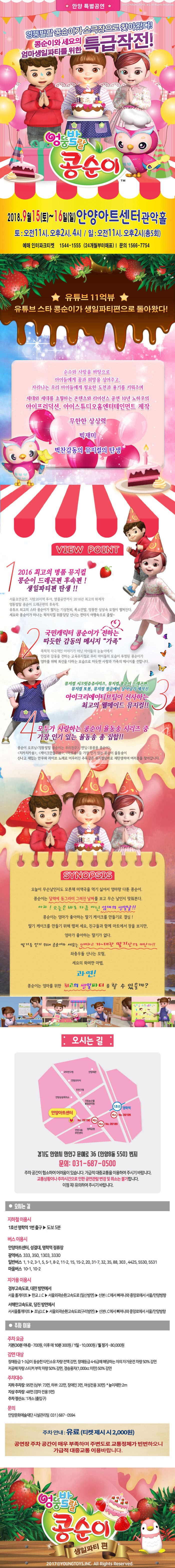 안양 특별공연 | 20170 YOUNGTOYS, Inc. All Rights Reserved. 엉뚱발랄 콩순이까극으로찾아왔다! 콩순이와세요의  엄마생일파티를 위한  특급작전! 엉뚱발랄 콩순이 | 2018.9월15(토)~16일(일) 안양아트센터 관악홀 토 : 오전11시. 오후2시, 4시 / 일 : 오전11시, 오후2시(총5회) 예매 인터파크티켓 1544-1555 (24개월부터매표) | 문의 1566-7754 유튜브 11억뷰 | 유튜브 스타 콩순이가 생일파티편으로 돌아왔다! 순수와 사랑을 바탕으로 아이들에게 꿈과 희망을 심어주고, 자라나는 우리 아이들에게 필요한 도전과 용기를 키워주며, 세대와 세대를 초월하는 콘텐츠와 라이선스 공연 10년 노하우의 아이프러덕션, 아이스튜디오홈엔터테인먼트 제작 무한한 상상력 빅재미 벅찬감동의 뮤지컬의 탄생 VIEW POINT 2016 최고의 명품 뮤지컬 콩순이 드래곤편 후속편 ! 생일파티편 탄생 !! 서울 초연공연, 지방 20지역 투어, 앵콜공연까지 2016년 최고의 화제작 엉뚱발랄 콩순이 드래곤편의 후속작. 유튜브 최고의 스타 콩순이가 펼치는 기상천외, 폭소만발, 엉뚱한 상상속 모험이 펼쳐진다. 세요와 콩순이가 떠나는 왁자지껄 위풍당당 신나는 판타지 여행속으로 출발~ 국민캐릭터 콩순이가 전하는 따듯한 감동의 메시지  가족 폭력적 자극적인 이야기가 아닌 아이들의 눈높이에서 인성과 감동을 전하는 교육뮤지컬로 우리 아이들의 모습이 투영된 콩순이가 엄마를 위해 최선을 다하는 모습으로 따듯한 사랑과 가족의 메시지를 전합니다. 뮤지컬 시크릿쥬쥬시리즈, 뮤지컬 콩순이 드래곤편, 뮤지컬 또봇, 뮤지컬 정글에서 살아남기 제작진 아이크리에이티브팀이 선사하는 최고의 웰메이드 뮤지컬!!  모두가 사랑하는 콩순이 율동송 시리즈 중 | 가장 인기 있는 율동송 총 집합!! 콩순이 오프닝 엉뚱발랄 콩순이는 우리친구, 엔딩 콩콩콩 콩순이, 치카치카송, 케이크만들기, 마트송 등 가장 인기 있는 콩순이 율동송이 신나고 재밌는 안무와 라이브 노래로 어우러진 주옥같은 뮤지컬넘버로 재탄생하여 여러분을 찾아갑니다. SYNOPSIS 오늘이 무슨날인지도 모른채 미역국을 먹기 싫어서 엄마랑 다툰 콩순이. 콩순이는 달력에 동그라미 그려진 날짜를 보고 무슨 날인지 맞춰본다. 아하 ! 오늘은 바로 다름 아닌 엄마의 생일날!! 콩순이는 엄마가 좋아하는 딸기 케이크를 만들기로 결심! 딸기 케이크를 만들기 위해 랩퍼 세요, 친구들과 함께 마트에서 장을 보지만, 엄마가 좋아하는 딸기가 없다. 딸기를 얻기 위해 콩순이와 세요는 신비하고 거~ 대한 딸기산으로 떠난다!! 좌충우돌 신나는 모험, 세요의 화려한 마법, 과연! 콩순이는 엄마를 위한 최고의 생일파티를 할 수 있을까? 오시는 길 : 국학연구원 안양세관 10 안양프라자 만안구청 안양상공회의소 국립농산물 품질관리원 (1호선 명학역 안양아트센터 (버스) No. 09199 | No. 09190 (버스) (버스) No. 09189 안양 동 명학공원 주민센터 경기도 안양 만안구 문예로 36 안양8동 5500 번지 문의: 031-687-0500 주차공간이 협소하여 어려움이 있습니다. 가급적 대중교통을 이용하여 주시기 바랍니다. 교통상황이나 주차시간으로 인한 공연관람 변경 및 취소는 불가합니다. 이점 꼭! 유의하여 주시기 바랍니다. ● 오는 길 지하철 이용시 1호선 명학역 1번 출구 ▶ 도보 5분 버스 이용시 안양아트센터, 성결대, 명학역 정류장 광역버스 333, 350, 1303, 3330 일반버스 1, 1-2, 3-1, 5, 5-1, 8-2, 11-2, 15, 15-2, 20, 31-7, 32, 35, 88, 303,4425, 5530, 5531 마을버스 10-1, 10-2 자가용이용시 경부고속도로, 대전 방면에서 서울 톨게이트 ▶ 판교 J.C ▶ 서울외곽순환고속도로 (일산방면) ▶ 산본! C에서 빠져나와 중앙로에서 서울 안양방향 서해안고속도로, 당진 방면에서 서서울톨게이트 ▶ 조남J.C▶ 서울외곽순환고속도로(구리방면) ▶ 산본.C에서 빠져나와 중앙로에서 서울/안양방향 ● 주차이용 주차요금 기본 (30분 이내) - 700원, 이후 매 10분 300원 / 1일 - 10,000원 / 월 정기 - 80,000원 감면대상 장애등급 1~3급이 동승한 타인소유 차량 전액 감면, 장애등급 4-6급에 해당하는 자의 자가운전 차량 50% 감면 저공해차량 스티커 부착차량 50% 감면, 경승용차(1,000cc 미만) 50% 감면 주차대수 지하주차장: 95면 (상부 : 73면, 하부 : 22면, 장애인 3면, 여성전용 30면) * 높이제한: 2m 지상주차장 : 48면 (경차 전용 5면) 주차정산소: 1개소 (출입구) 문의 안양문화예술재단 시설관리팀 031) 687 - 0594 주차안내 : 유료 (티켓 제시시 2,000원) 공연장 주차 공간이 매우 부족하며 주변도로 교통정체가 빈번하오니 가급적 대중교통 이용바랍니다. 엉뚱발랄 콩순이 생일파티편 20170YOUNGTOYS,INC. All Rights Reserved. 
