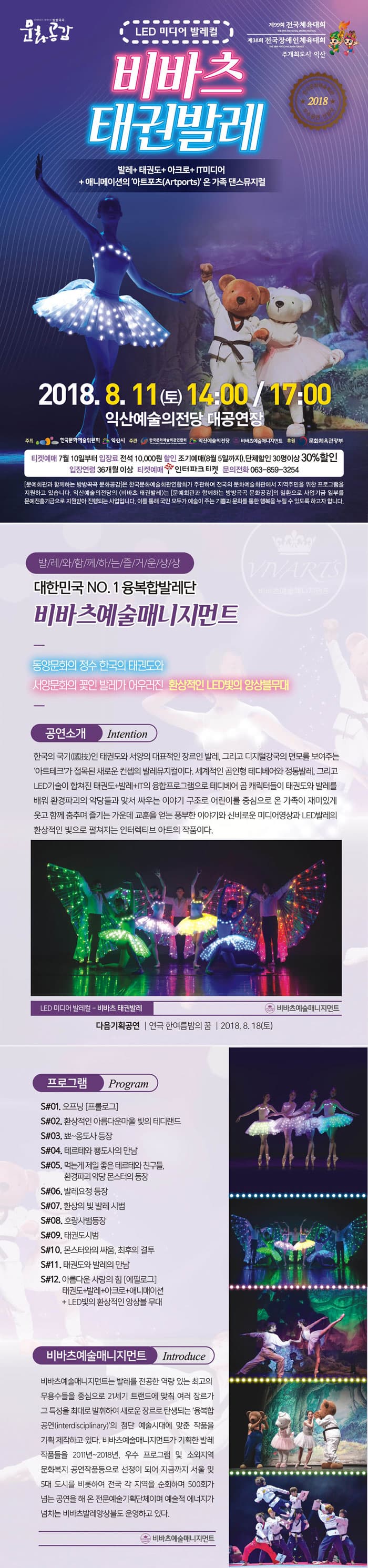 제99회 전국체육대회 LED 미디어 발레컬 제38회 전국장애인체육대회 주개최도시 익산 비바츠 태권발레 * 2018 발레 + 태권도+ 아크로+ IT미디어 + 애니메이션의 아트포츠(Artports)온 가족 댄스뮤지컬 2018. 8. 11 (토) 14:00 / 1400 익산예술의전당 대공연장 주최 한국문화예술위원회 익산시 주관  한국문학예회관연합회 - 익산예술의전당 비바츠매니지먼트 후원 문화체육관광부 티켓예매 7월 10일부터 입장료 전석 10,000원 할인 조기예매 (8월 5일까지), 단체할인 30명이상 30% 할인 입장연령 36개월 이상 티켓예매 인터파크 티켓 문의전화 063-859-3254 문예회관과 함께하는 방방곡곡 문화공감은 한국문화예술회관연합회가 주관하여 전국의 문화예술회관에서 지역주민을 위한 프로그램을 지원하고 있습니다. 익산예술의전당의 (비바츠 태권발레)는 문예회관과 함께하는 방방곡곡 문화공감의 일환으로 사업기금 일부를 문예진흥기금으로 지원받아 진행되는 사업입니다. 이를 통해 국민 모두가 예술이 주는 기쁨과 문화를 통한 행복을 누릴 수 있도록 하고자 합니다. 발레와 함께하는 즐거운 상상 대한민국 NO.1 융복합발레단 비바츠예술매니지먼트 동양문화의 정수 한국의 태권도와 서양문화의 꽃인 발레가 어우러진 환상적인 LED 빛의 앙상블무대 공연소개 한국의 국기(國技)인 태권도와 서양의 대표적인 장르인 발레, 그리고 디지털강국의 면모를 보여주는 아트테크가 접목된 새로운 컨셉의 발레뮤지컬이다. 세계적인 곰인형 테디베어와 정통발레, 그리고 LED기술이 합쳐진 태권도+발레+IT의 융합프로그램으로 테디베어 곰 캐릭터들이 태권도와 발레를 배워 환경파괴의 악당들과 맞서 싸우는 이야기 구조로 어린이를 중심으로 온 가족이 재미있게 웃고 함께 춤추며 즐기는 가운데 교훈을 얻는 풍부한 이야기와 신비로운 미디어영상과 LED발레의 환상적인 빛으로 펼쳐지는 인터렉티브 아트의 작품이다. LED 미디어 발레컬 - 비바츠 태권발레 는 비바츠예술매니지먼트 다음기획공연 | 연극 한여름밤의 꿈 | 2018. 8. 18(토) 프로그램 Program ) S#01. 오프닝 프롤로그S#02. 환상적인 아름다운마울 빛의 테디랜드 S#03. 뾰~옹도사 등장 S#04. 테르테와 뽕도사의 만남 S#05. 먹는게 제일 좋은 테르테와 친구들, 환경파괴 악당 몬스터의 등장 S#06. 발레요정 등장 S#07. 환상의 빛 발레 시범 S#08. 호랑사범등장 S#09. 태권도시범 S#10. 몬스터와의 싸움, 최후의 결투 S#11. 태권도와 발레의 만남 S#12. 아름다운 사랑의 힘 에필로그 태권도+발레+아크로+애니매이션 + LED 빛의 환상적인 앙상블 무대 비바츠예술매니지먼트 Introduce  비바츠예술매니지먼트는 발레를 전공한 역량 있는 최고의 무용수들을 중심으로 21세기 트랜드에 맞춰 여러 장르가 그 특성을 최대로 발휘하여 새로운 장르로 탄생되는 융복합 공연(interdisciplinary)의 첨단 예술시대에 맞춘 작품을 기획 제작하고 있다. 비바츠예술매니지먼트가 기획한 발레 작품들을 2011년~2018년, 우수 프로그램 및 소외지역 문화복지 공연작품등으로 선정이 되어 지금까지 서울 및 5대 도시를 비롯하여 전국 각 지역을 순회하며 500회가 넘는 공연을 해 온 전문예술기획단체이며 예술적 에너지가 넘치는 비바츠발레앙상블도 운영하고 있다. 비바츠예술매니지먼트 