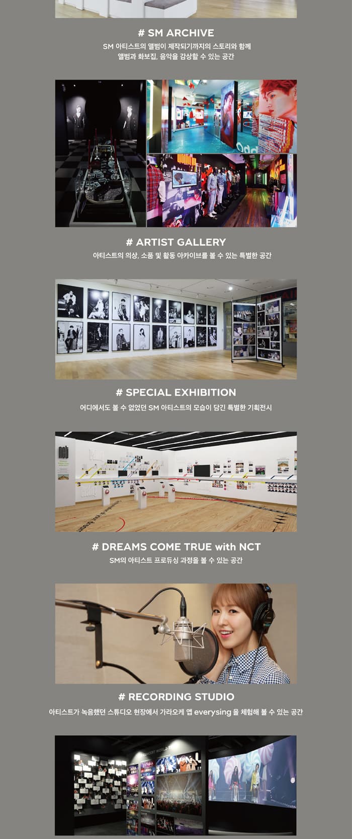 # SM ARCHIVE SM 아티스트의 앨범이 제작되기까지의 스토리와 함께 앨범과 화보집, 음악을 감상할 수 있는 공간 08 # ARTIST GALLERY 아티스트의 의상, 소품 및 활동 아카이브를 볼 수 있는 특별한 공간 # SPECIAL EXHIBITION 어디에서도 볼 수 없었던 SM 아티스트의 모습이 담긴 특별한 기획전시 THE DE # DREAMS COME TRUE with NCT SM의 아티스트 프로듀싱 과정을 볼 수 있는 공간 # RECORDING STUDIO 아티스트가 녹음했던 스튜디오 현장에서 가라오케 앱 everysing 을 체험해 볼 수 있는 공간 