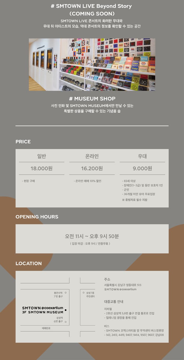 # SMTOWN LIVE Beyond Story (COMING SOON) SMTOWN LIVE 콘서트의 화려한 무대와 무대 뒤 아티스트의 모습, 역대 콘서트의 정보를 확인할 수 있는 공간 # MUSEUM SHOP 사진 인화 및 SMTOWN MUSEUM에서만 만날 수 있는 특별한 상품을 구매할 수 있는 기념품 숍 PRICE 일반 온라인 우대 18.000원 16.200원 9.000원 - 현장 구매 - 온라인 예매 10% 할인 - 65세 이상 - 장애인(1~3급) 및 동반 보호자 1인 - 군인 - 36개월 미만 유아 무료입장 증빙자료 필수 지참 OPENING HOURS 오전 11시 ~ 오후 9시 50 분 (입장 마감 : 오후 9시 / 연중무휴) LOCATION 주소 서울특별시 강남구 영동대로 513 SMTOWN @coexartium 삼성1동 봉은사역  7번 출구 주민센터 대중교통 안내 SMTOWN @coexartium . 3F SMTOWN MUSEUM 삼성역 16번 출구 이 지하철 - 2호선 삼성역 5,6번 출구 연결 통로로 진입 - 밀레니엄 광장을 통해 진입 테헤란로 버스 - SMTOWN 코엑스아티움 앞 무역센터 버스정류장 - 143, 2413, 4419, 9407, 9414, 9507, 9607, 강남08 