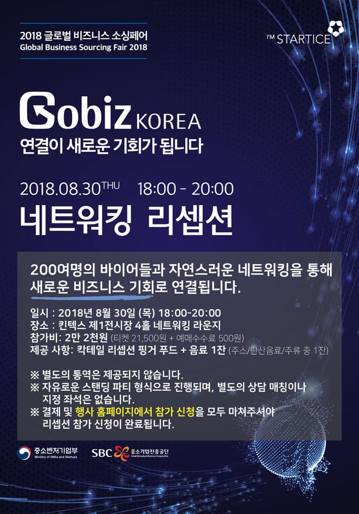 2018 글로벌 비즈니스 소싱페어 Global Business Sourcing Fair 2018 I M STARTICE GobiZ KOREA KOREA 연결이 새로운 기회가 됩니다 2018.08.30THU 18:00 - 20:00 네트워킹 리셉션 200여명의 바이어들과 자연스러운 네트워킹을 통해 새로운 비즈니스 기회로 연결됩니다. 일시 : 2018년 8월 30일 (목) 18:00-20:00 장소 : 킨텍스 제1전시장 4홀 네트워킹 라운지 참가비: 2만 2천원 (티켓 21,500원 + 예매수수료 500원) 제공 사항: 칵테일 리셉션 핑거 푸드 + 음료 1잔 (주스/탄산음료/주류 중 1잔) ※ 별도의 통역은 제공되지 않습니다. ※ 자유로운 스탠딩 파티 형식으로 진행되며, 별도의 상담 매칭이나, 지정 좌석은 없습니다. ※ 결제 및 행사 홈페이지에서 참가 신청을 모두 마쳐주셔야 리셉션 참가 신청이 완료됩니다. 중소벤처기업부 Ministry of SMEs and Startups 그 중소기업진흥공단 | SRC 