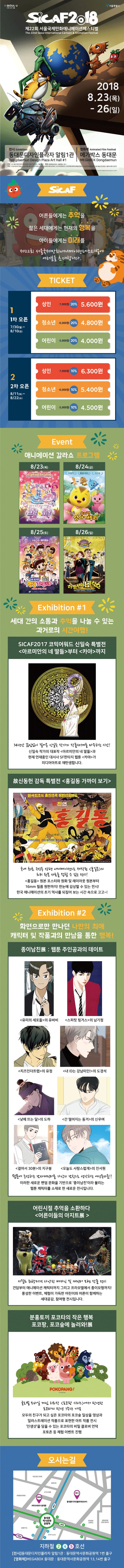 I SEOULU 너와 나의 서울 서울특별시 SCAF208 제22회 서울국제만화애니메이션페스티벌 The 22nd Seoul International Cartoon  Animation Festival 2018 8.23(목) - 26(일) | 전시 Exhibition 영화제 Animated Film Festival 동대문디자인플라자 알림1관 | 메가박스 동대문 Dongdaemun Design Plaza Art Hall #1 | MEGAB0x Dongdaemun 주최 (사)서울국제만화니메이션페스티벌조직위원회 서울특별시 후원 문화체육관광부, 서울특별시 중구 주관 (사)한국만화가 한국에니메이션 제작자협회, 한 화에니메이션학회, (사)우리만화연대, (사)한국애니메이션예술인협회, ()한국민화협회 (재)서울산업진흥원 서울에니메이션센터 1. SCAFK SCAF 어른들에게는 추억을 젊은 세대에게는 현재의 행복을 아이들에게는 미래를 제22회 서울국제만화애니메이션페스티벌에 여러분을 초대합니다. TICKET 성인 7,000원 20% 5,600원 1차 오픈 7/30(월) ~ 8/10(금) 청소년 6,000원 20% 4,800원 어린이 5,000원 20% 4,000 원 성인 7,000원 10% 6,300 원 2차 오픈 청소년 6,000원 10% 5,400원 8/11(토) ~ 8/22(수) 어린이 5,000원 10% 4,500원  10% Event Event 애니메이션 갈라쇼 프로그램 이 8/23(목) | 8/24(금) 모두가 친구! 모두가 아이돌! 8/25(토) | 8/26(일) 웃음가득해피뿜뿜! 10도와 함께 오디션 파티 현장 속으로 고고 3. 가족 뮤지 우당 오피 대소동  과학자들과 함께하는 과학대결 체험극 Exhibition #1 세대 간의 소통과 주을 나눌 수 있는 과거로의 시간여행! SICAF2017 코믹어워드 신일숙 특별전 아르미안의 네 딸들부터 카야까지 34년간 끊임없이 이 신일숙 작가의 작품세계를 마주하는 시간! 신일숙 작가의 대표작 아르미안의 네 딸들과 현재 연재중인 대서사 SF판타지 웹툰 카야가 미디어아트로 재탄생합니다. 故신동헌 감독 특별전 홍길동 가까이 보기 한국최초의 총천연색 장편만화영한 1. 제 급기 기 소년조선일보 연재 장편만화 운이 Sagi Sansa/Duta Possession by Nan kaak Lee 국내 최초 강동 강런 이연으로 각된 홍길동의 리구 원본 자료를 할 수 있는 전세!! 홍길동 원본 포스터와 원화 및 레이아웃 원본부터 16mm 필름 원판까지! 한눈에 감상할 수 있는 전시!! 한국 애니메이션의 초기 역사를 되짚어 보는 시간 속으로 고고~!! Exhibition #2 화면으로만 만나던 나만의 최애 캐릭터 및 작품과의 만남을 통한 행복! 종이남친展 : 웹툰 주인공과의 데이트 | 유미의 세포들의 유바비 | 스피릿 핑거스의 남기정 치즈인더트랩의 유정 내 ID는 강남미인!의 도경석, 낮에 뜨는 달의 도하 간 떨어지는 동거의 신우여 걸어서 30분의 지구봉 오늘도 사랑스럽개의 진서원 원에 등강하는 자 를 가상의 남친으로 생각하는 여성독자들!! 이러한 새로운 팬덤 문화을 기반으로 종이남친이라 불리는 웹툰 캐릭터를 소재로 한 새로운 전시입니다. 어린시절 추억을 소환하다 어른이들의 아지트展 키트 취향저격 다양한 메카닉 및 캐릭터 모형 작품 전 건담부터 애니메이션 캐릭터까지 그리고 프라모델에서 종이모형까지! 풍성한 이벤트, 체험이 가득한 어린이와 어른이 함께하는 세대공감, 참여형 전시입니다. 분홍토끼 포코타의 작은 행복 포코팡, 포코숲에 놀러와! 展 POKOPANG! Treenod 글로 모바일 게임 치트 코땅 시리즈에서 탄생한 포코타의 탄생 7주년 기념 모두의 친구가 되고 싶은 포코타의 포코숲 일상을 영상과 일러스트레이션 작품으로 표현한 아트 작품 전시 인생샷을 담을 수 있는 포코타의 비밀 클로버 언덕 포토존 등 체험 이벤트 진행 오시는길 국립 암 의로원 밀레오레 국립중앙의료원 동대문디자인플라자(DDP) MEGABOX 동대문 동대문 역사문화공원 한양공업 고등학교 경영고등학교 동대문역사문화공원역 APM PLACE 지하철 2,4,5호선 전시동대문디자인플라자 알림1관 : 동대문역사문화공원역 1번 출구 영화제 MEGABOX 동대문 : 동대문역사문화공원역 13,14번 출구 