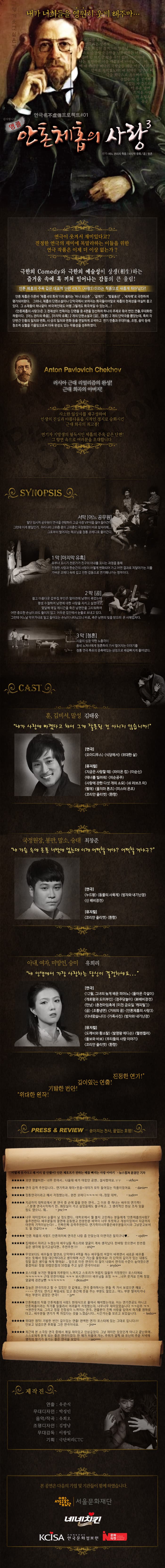 내가 너희들을 영원히 웃게 해주마.... 그렇게 웃고 싶은가 2013년 겨울, | 연극과는 상관도 없는 과장된 몸개그와 말장난 으로 순간적 웃음만을 난무하는 너희 들에 난 더이상 창을 수가 없다. 그리하여 나는 부활하여 서울 대학로에 나타났으니, 이 에 내 위대한 뼈다귀 극작술을 지금 이곳. 너희의 | 언어로 펼치겠노라! 내 위대한 '일상의 비 극을 희극으로 폭소케 하기'를 눈있는 자 볼 것이며, | 귀있는 자 들으라! 이 추운 날에 뜨거운 사랑 의 요절복 동을 연극名不虛傳프로젝트#01 감사합니다. 앵콜 제의 사광 원작: 어느 관리의 죽음 / 마지막 유혹 / 곰 / 청혼 C. 2 ToSD, 연극이 웃겨서 재미있다고? 진정한 연극의 재미에 목말라하는 이들을 위한 연극 작품은 이제 더 이상 없는가 ? AS 극한의 Comedy와 극한의 예술성이 상생(相生)하는 즐거움 속에 훅 끼쳐 일어나는 감동의 큰 울림!! 안톤 체홉의 주옥 같은 대표적 단편 4개가 사랑3> 이라는 작품으로 새롭게 태어났다!! 안톤 체홉은 이른바 체홉 4대 희곡이라 불리는 바냐 외삼촌, 갈매기, 벚꽃동산, 세자매로 국한하여 평가되어왔다. 그러나, 체홉의 단편소설이나 단막극에서 보여지는 희극들이야말로 체홉의 천재성을 여실히 품고 있다. 그 소재들이 하나같이 비극적인데도 어쩜 그렇게도 희극적일 수 있는지...! 」 안톤체홉의 사랑3)은 그 천재성이 번뜩이는 단편들 중 4편을 엄선하여 하나의 주제로 묶어 번안, 연출,무대화한 작품이다. 어느 관리의 죽음), 마지막 유혹 2 개의 단편소설과 곰, 청혼 2 개의 단막극을 뽑았는데, 특히 각 단편간 인물의 일치와 변화, 시공의 일치와 변화 등을 면밀하게 모색하고 연기 연출과 무대미술, 조명, 음악 등에 창조적 심혈을 기울임으로써 더욱 완성도 있는 작품성을 성취하였다. Anton Pavlovich Chekhov 러시아 근대 리얼리즘의 완성!! 근대 희곡의 아버지!! DESC 사소한 일상사를 재구성하여 인생의 진실과 아름다움을 시적인 경지로 승화시킨 근대 희곡의 최고봉! 연기자 지망생의 필독서인 체홉의 주옥 같은 단편! 그 향연 속으로 여러분을 초대합니다. @ SYNOPSIS 서막 어느 공무원 말단 임시직 공무원이 연극을 관람하러 고급 극장 VIP석을 끊어들어간다. 그런데 이게 웬일인가. 우리나라 고위층 중의 고위층인 국정원장이 바로 앞자리에.... 그로부터 벌어지는 해프닝을 정통 코메디로 풀어간다. 1막 마지막 유혹 유부녀 꼬시기 전문가가 친구의 아내를 꼬시는 과정을 통해 진정한 사랑과 한순간의 사랑이 어떻게 변화되어 가고 어떤 결과로 치달아가는 지를 가벼운 코메디 속에 깊고 진한 감동으로 연기해나가는 명작이다. 2막 [곰], 젊고 아름다운 갑부집 부인은 얼마전에 남편이 죽었는데 평생 수절하며 남편에 대한 사랑을 지키고 살겠다고, 몇달째 매일 매시간을 죽은 남편만을 그리워하며, 어떤 중요한 손님이 와도 들이지 않고 어두운 집안에서 눈물로 보내고 있다. 그런데 어느날 막무가내로 밀고 들어오는 손님이 나타났으니 바로, 죽은 남편의 빚을 받으러 온 사채업자다. 3막 청 시골의 심장약한 노총각이 동네 노처녀에게 청혼하러 가서 벌어지는 이야기를 '정통 연극 특유의 응축력있는 상징으로 배꼽빠지게 풀어냈다. @CASTI, 훈, 김비서, 말성 김태웅 내가 사랑에 빠졌다고 해서 그게 잘못된 건 아니지 않습니까! 연극 오이디푸스 식당에서 위대한 삶 뮤지컬 지금은 사랑할 때 라이온 킹이순신)테너를 빌려줘 의순공주 사랑에 관한 다섯 개의 소묘 쉬 러브즈 미 빨래 울지마 톤 미스터 온조 코리안 줄리엣 환향 국정원장, 봉만, 말소, 숭대 최창준 내 가슴 속에 온통 너밖에 없는데 이제 어떡할 거야? 어떡할 거냐구? 연극 누드왕동물의 사육제 방자와 내기난장 신 배비장전 뮤지컬 코리안 줄리엣 환향 아내, 여자, 미망인, 숭미 유희리 내 인생에서 가장 사랑하는 당신이 결정하세요... 연극 (12월, 그녀의 늦게 배운 피아노 돌아온 각설이, (개로왕과 도미부인) 정주당놀이 (新배비장전) (만남) (춘천마임축제 미친 금요일 캐피틸) (곰 조통냉면 (거위의 꿈 안톤체홉의 사랑3다녀왔습니다 가족사진 방자와 내기난장 뮤지컬 도깨비와 황소탈 발명왕 에디슨 헬렌켈러울보와 바보 우리들의 사랑 이야기) 코리안 줄리엣 〈환향) 진정한 연기! 깊이있는 연출! 기발한 번안! 위대한 원작! RESS  REVIEW - 쏟아지는 찬사, 끝없는 호평! 이렇게 웃기다고 왜 미리 말 안했어? 안론 체호프가 전하는 배꼽 빠지는 사랑 이야기 - 뉴스컬쳐 윤경민 기자 ★★★★★ 과연 명불허전 ~ 너무 웃어서... 나올때 배가 아팠던 공연... 설사했어요..ㅜㅜ - vkfksu ★★★★★ 연극 강력 추천입니다... 연기력과 재미+웃음+의미가 모두 들어있는 작품이었어요. - daniews ★★★★★ 정통 연극이라고 해서 걱정했는데... 완전 코메디ㅋㅋㅋㅋ! 아...정말 대박.. - sudnew ★★★ 지금까지 대학로에서 본 연극 중 손에 꼽을 만한 연극... 그 이유 중 하나는 배우의 연기력!! ...?.. 분명 연극시작하기 전.. 화장실이 가고 싶었음에도 불구하고.. 그 생리적인 현상 조차 잊을 정도 였으니.. 뭐... - jmc14 ★★★ 너무 재미있어서 눈물이 날 정도였다... 대학로에서 뭘 볼지 고민하는 분들에게 '안톤체홉의 사랑' 블추천한다. 배우분들의 열연에 감동했고 한분한분 배역이 너무 또렷하고 개성이 있어서 지금까지 아련히 기억이 남는다!! ... 진짜진짜 강력추천한다. 연기력이너무좋은 배우분들이시라 그냥 믿고보셔 도 될 것같다ㅎㅎ - fabout * 안톤 체홉의 사랑3, 안톤아저씨 연극은 나랑 좀 안맞는데 이연극은 찰지구나 ... - vpdlt ★★ 집에와서 자려고 누웠는데 배우님들 목소리와 얼굴이 계속 생각났다. 한바탕 웃으면서 한번쯤 깊은 생각에 잠기고싶다면... 추천추천 !!!! - ohit ★ 무엇보다도 배우들의 열연과, 단막마다 4역을 하는 배우들의 색깔이 바뀌면서 새로운 배우를 보는 듯해서 정말 대단하다라고 생각하며 시간 가는줄 몰랐어요! 각 단막의 깊이가 있는 내용도 정말 많은 생각을 하게 했어요! ... 앞으로 이런 연극이 더 많이 나와서 연극의 수준이 높아졌으면, 좋겠어요! 정말 10점 만점의 10점을 주고 싶은 연극이네요! - anybox. 포스터를 보기만 했을때 지루함이 느껴지고 스토리가 어렵지 않을까 걱정했던!! 포스터에요. ㅋㅋㅋㅋㅋㅋ 근대 반전이에요 ㅋㅋㅋ 보시면!!!!!!!!! 배우님들 표정 ㅋㅋ ...너무 웃겨요 진짜 정말 얼굴에 경련날뻔 ㅋㅋㅋㅋㅋㅋ - dkssud** ★ 질높은 연극이라고 할 수 있었던 것 같애요.... 연극 좋아하시는 분들 꼭 가서 보셨으면 해요. .. ~ 연기도 연기고 짜임새도 있고 중간에 웃음 주는 부분도 많았고... 어느 부분 떨어지거나 하는 부분이 없었던 연극!!! | - jy ★ 안톤체홉의 작품 안톤체홉의 사랑 3. 현대식으로 풀어서 해석했는데요. 저는 연기전공도 아니고 안톤체홉이라는 작가를 잘몰라서 어려울까 걱정했는데, 너무너무 재미있었습니다 ㅋㅋ 강추 ㅋㅋ ㅋ 완전 웃겨요. 그리고 정말 진정성이 느껴지는 연극.. 연출분이 진짜 사랑을 담아서 하기를 원하셨 다고... 배우분들 연기가 꽉 차있다는 것을 느꼈습니다... 시간가는줄 모르고 보았습니다. - leebok ★ 위대한 원작! 기발한 번안! 깊이 있는 연출! 완벽한 연기! 포스터에 있는 그대로 입니다.!!!! 안보고 넘겼으면 후회될 그런 연극이네요. - jinit ★★★★ 최근에 본 소극장 연극 중에서 제일 재미있고 인상깊었다. 그냥 재미만 있었던게 아니고 끝난후에... 스스로에게 묻게 되는 좋은 연극이었다. 한 해가 저물어 가는 추위가 일찍 와 유난히 추운 저녁에 명작의 향기가 풍기는 좋은 연극을 보았다. | - Seo 2 제작진의 연출: 유준식 무대디자인 : 박성민 음악/작곡 : 유희오 조명디자인 : 김명남 무대감독: 이왕일 기획 : 극단허리CTC C127 본 공연은 다음의 기업 및 기관들이 함께 하였습니다. 다 | 서울문화재단 네네치킨 KCISA 한국문화정보원 문의 - 070-8749-3205 