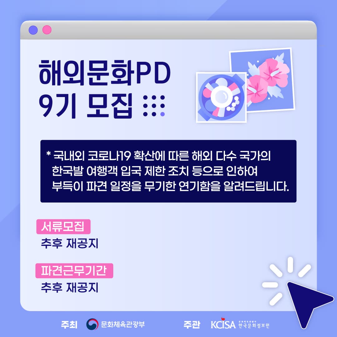 해외문화PD 9기 모집  *국내외 코로나19 확산에 따른 해외 다수 국가의 한국발 여행객 입국 제한 조치 등으로 인하여 부득이 파견 일정을 무기한 연기함을 알려드립니다. 서류모집 추후 재공지. 파견근무기간 추후 재공지. 주최 문화체육관광부. 주관 KCISA한국문화정보원