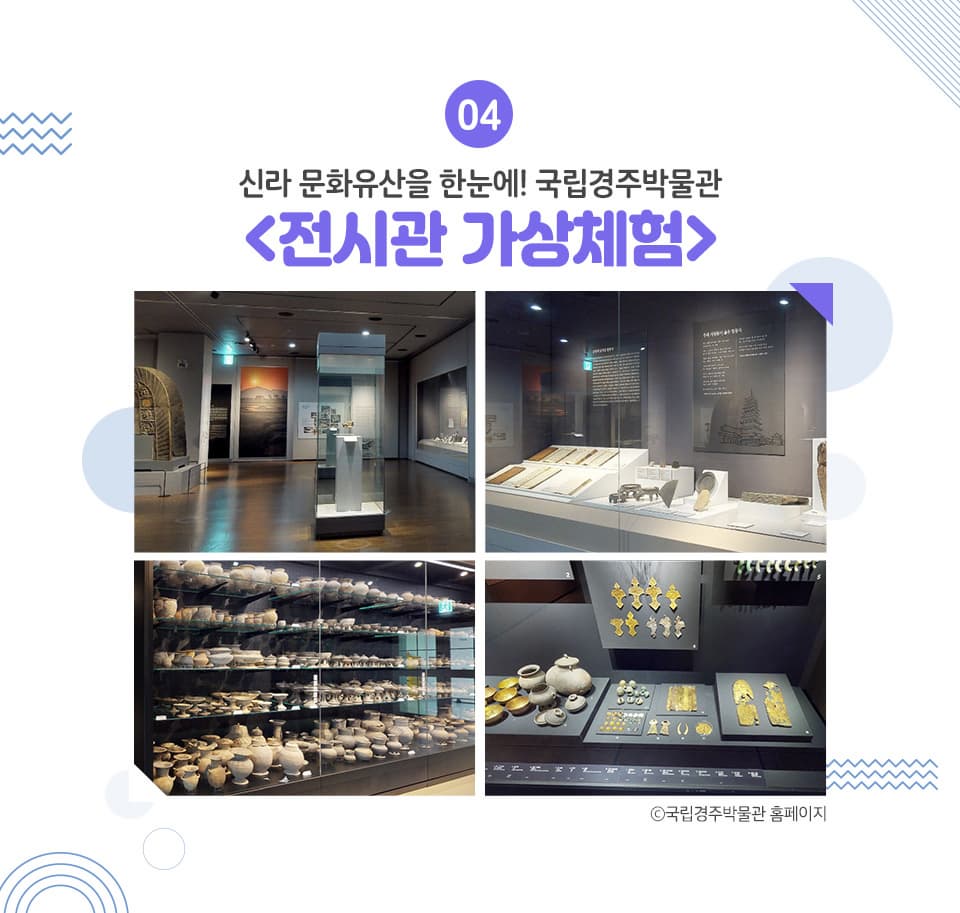 신라 문화유산을 한눈에! 국립경주박물관 <전시관 가상체험> 국립경주박물관에서는 ‘전시관 가상체험’이라는 카테고리를 통해 집에서도 VR로 실감 나게 박물관을 체험할 수 있는 콘텐츠를 오픈했습니다. 