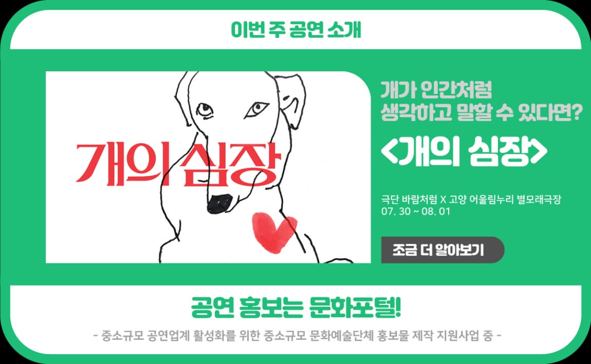 이번 주 공연 소개 개가 인간처럼 생각하고 말할 수 있다면? <개의 심장> 극단 바람처럼X고양 어울림누리 별모래극장 07.30~08.01 조금 더 알아보기 공연 홍보는 문화포털! -중소규모 공연업계 활성화를 위한 중소규모 문화예술단체 홍보물 제작 지원사업 중-