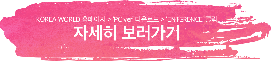 KOREA WORLD 홈페이지 > 'PC ver' 다운로드 > 'ENTRANCE' 클릭 ㅣ 자세히 보러가기