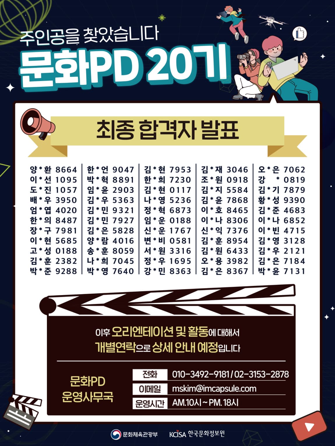 주인공을 찾았습니다 | 문화PD 20기 | 최종합격자 발표 |  양*환 8664 한*언 9047 김*현 7953 김*재 3046 오*은 7062 이*선 1095 박*혁 8891 한*희 7230 조*원 0918 강 * 0819 도*진 1057 인*윤 2903 김*현 0117 김*지 5584 김*기 7879 배*우 3950 김*우 5363 나*영 5236 김*윤 7868 황*성 9390 엄*염 4020 김*민 9321 정*혁 6873 이*호 8465 김*준 4683 한*의 8487 김*민 7927 임*운 0118 이*나 8306 이*나 6852 장*구 7981 김*은 5828 신*운 1767 신*익 7376 이*빈 4715 이*현 5685 양*람 4016 변*비 0581 김*훈 8954 김*영 3128 고*성 0118 송*훈 8059 서*원 3316 김*원 6433 김*우 2121 김*훈 2382 나*희 7045 정*우 1695 오*용 3982 김*은 7184 박*준 9288 박*영 7640 강*민 8363 김*은 8367 박*윤 7131  | 이후 오리엔테이션 및 활동에 대해서 개별연락으로 상세 안내 예정입니다 | 문화PD운영사무국 전화 010-3492-9181 | 02-3153-2878 | 이메일  mskim@imcapsule.com | 운영시간 오전 10시-오후6시 | 문화체육관광부 한국문화정보원