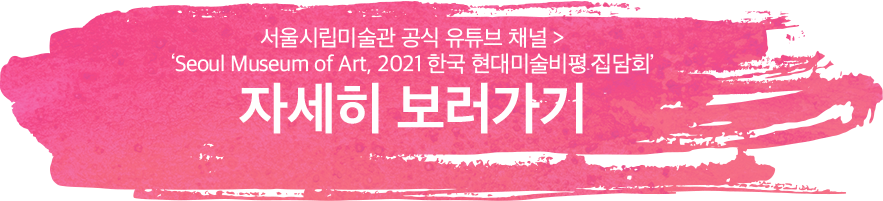 서울시립미술관 공식 유튜브 채널 > 'Seoul Museum of Art, 2021 한국 현대미술비평 집담회' ㅣ 자세히 보러가기
