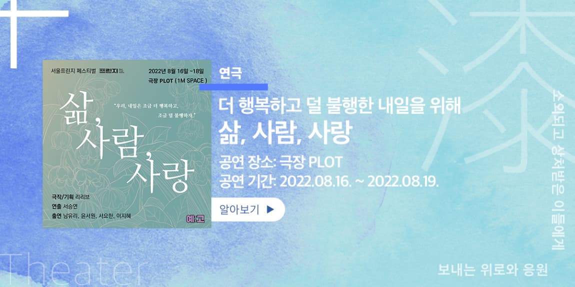 연극 더 행복하고 덜 불행한 내일을 위해 삶, 사람, 사랑 공연장소: 극장PLOT 공연기간: 2022.08.16.~2022.0.18. 소외되고 상처받은 이들에게 보내는 위로와 응원 Theater