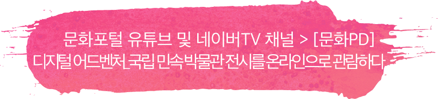 문화포털 유튜브 및 네이버TV 채널 > [문화PD] 디지털 어드벤처_국립 민속 박물관 전시를 온라인으로 관람하다