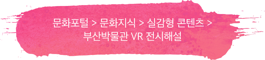 문화포털 > 문화지식 > 실감형 콘텐츠 > 부산박물관 VR 전시해설