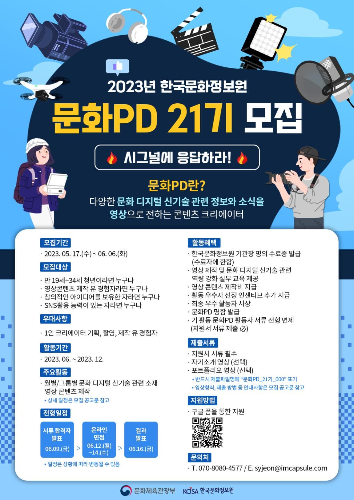 2023년 한국문화정보원 | 문화PD 21기 모집 | 시그널에 응답하라! | 문화PD란? 다양한 문화 디지털 신기술 관련 정보와 소식을 영상으로 전하는 콘텐츠 크리에이터 | 모집기간:2023.05.17(수)~06.06(화) | 모집대상: 만 19세~34세 청년이라면 누구나, 영상콘텐츠 제작 유 경험자라면 누구나, 창의적인 아이디어를 보유한 자라면 누구나, SNS활용 능력이 있는 자라면 누구나 | 우대사항: 1인 크리에이터 기획, 촬영, 제작 유 경험자 | 활동기간: 2023.06~2023.12 | 주요활동: 월별/그룹별 문화 디지털 신기술 관련 소재 영상 콘텐츠 제작 | 전형일정: 서류 합격자 발표 06.09(금), 온라인면접: 06.12(월)~14(수), 결과발표: 06.16(금) *일정은 상황에 따라 변동될 수 있음 | 활동혜택: 한국문화정보원 기관장 명의 수료증 발급(수료자에 한함), 영상 제작 및 문화 디지털 신기술 관련 역량 강화 실무 교육 제공, 영상 콘텐츠 제작비 지급, 활동 우수자 선정 인센티브 추가 지급, 최종 우수활동자 시상, 문화PD 명함 발급, 기 활동 문화PD 활동자 서류 전형 면제(지원서 서류 제출 必) | 제출서류: 지원서 서류 필수, 자기소개 영상(선택), 포트폴리오 영상(선택) | 지원방법: 구글 폼을 통한 지원 구글폼 QR코드 | 문의처: T.070-8080-4577/E.syjeon@imcapsule.com