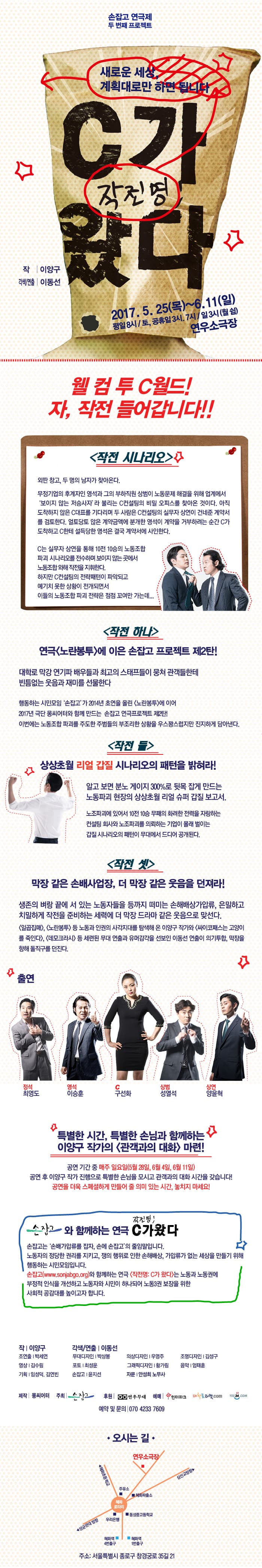 손잡고 연극제 두 번째 프로젝트 새로운 세상, 계획대로만 하면 됩니다 작전명 C가 왔다 작 | 이양구 각색/연출 | 이동선 2017. 5. 25(목) ~ 6.11(일) 평일 8시 / 토,공휴일 3시, 7시 / 일요일 3시(월 쉼) 연우소극장 웰 컴 투 C월드! 자, 작전 들어갑니다!! 작전 시나리오 외딴 창고, 두 명의 남자가 찾아온다. 무정기업의 후계자인 영석과 그의 부하직원 상범이 노동문제 해결을 위해 업계에서 보이지 않는 저승사라 라 불리는 C컨설팅의 비밀 오피스를 찾아온 것이다. 아직 도착하지 않은 C대표를 기다리며 두 사람은 C컨설팅의 실무자 상연이 건네준 계약서를 검토한다. 얼토당토 않는 계약금액에 분개한 영석이 계약을 거부하려는 순간 C가도착하고 C한테 설득당한 영석은 결국 계약서에 사인한다. C는 실무자 상연을 통해 10전 10승의 노동조합 파괴 시나리오를 전수하며 보이지 않는 곳에서 노동조합  오해 작전을 지휘한다. 하지만 C컨설팅의 전략패턴이 파악되고 예기치 못한 상황이 전개되면서 이들의 노동조합 파괴 전략은 점점 꼬여만 가는데... 작전 하나 연극 노란봉투에 이은 손잡고 프로젝트 제2탄! 대학로 막강 연기파 배우들과 최고의 스태프들이 뭉쳐 관객들한테 빈틈없는 웃음과 재미를 선물한다 행동하는 시민모입 손잡고가 2014년 초연을 올린 노란봉투에 이어 2017년 극단 몽씨어터와 함께 만드는 손잡고 연극프로젝트 제2탄! 이번에는 노동조합 파괴를 주도한 주범들의 부조리한 상황을 우스꽝스럽지만 진지하게 담아낸다. 작전 둘 상상초월 리얼 갑질 시나리오의 패턴을 밝혀라! 알고 보면 분노 게이지 300%로 뒷목 잡게 만드는 노동파괴 현장의 상상초월 리얼 슈퍼 갑질 보고서. 노조파괴에 있어서 10전 10승 무패의 화려한 전력을 자랑하는 컨설팅 회사와 노조파괴를 의뢰하는 기업이 몰래 벌이는 갑질 시나리오의 패턴이 무대에서 드디어 공개되낟. 작전 셋 막장 같은 손배사업장, 더 막장 같은 웃음을 던져라! 생존의 벼랑 끝에 서 있는 노동자들을 등까지 떠미는 손해배상가압류, 은밀하고 치밀하게 작전을 준비하는 세력에 더 막장 드라마 같은 웃음으로 맞선다. 일곱집매, 노란봉투 등 노동과 인권의 사각지대를 탐색해 온 이양구 작가와 싸이코패스는 고양이를 죽인다, 데모크라시 등 세련된 무대 연출과 유머감각을 선보인 이동선 연출이 의기투합, 막장을 향해 돌직구를 던진다. 출연 정석 역 최영도, 영석 역 이승훈, C 역 구선화, 상범 역 성열석, 상연 역 양윤혁 특별한 시간, 특별한 손님과 함께하는 이양구 작가의 관객과의 대화 마련! 공연 기간 중 매주 일요일(5월 28일, 6월 4일, 6월 11일) 공연 후 이양구 작가 진행으로 특별한 손님을 모시고 관객과의 대화 시간을