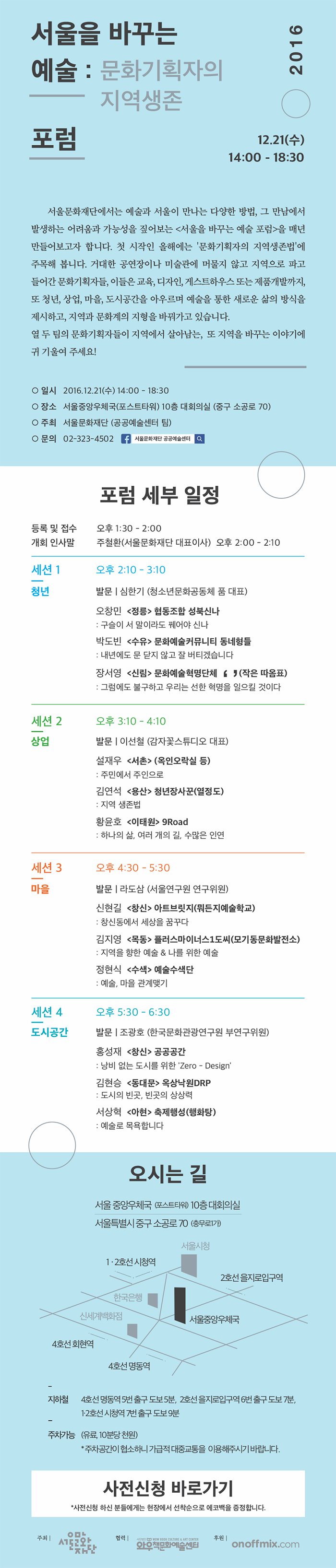 서울을 바꾸는 예술: 문화기획자의 지역생존 포럼 2016 12.21(수) 14:00 - 18:30 서울문화재단에서는 예술과 도시가 만나는 새로운 시도들을 주목하고자 서울을 바꾸는 예술포럼을 준비했습니다. 예술과 서울이 보다 직접적으로 만나는 다양한 방법, 그 만남에서 발생하는 어려운과 또 가능성을 매년 짚어보고자 합니다. 올해 처음 열리는 이번포럼에서는 문화기획자의 지역 생존법에 주모개 봅니다. 거대한 공연장이나 미술관, 도서관에만 머물지 않고, 지역으로 파고 들어간 열두 팀의 문화기획자들에게 듣는 지역에서 살아남는, 또 지역을 바꾸는 이야기. 청년, 상업, 마을, 도시공간 네가지 키워드로 살펴보는 그들의 진짜 고민에 귀 기울여 주세요! 일시 2016.12.21.(수) 14:00 - 18:30 장소 서울중앙우체국((포스트타워) 10층 대회의실 (중구 소공로 70) 주최 서울문화재단 (공공예술센터 팀) 문의 02-323-4502 포럼 세부 일정 오시는 길 서울 중앙우체국 (포스트 타워) 10층 대회의실 서울특별시 중구 소공로 70 (충무로가1가) 