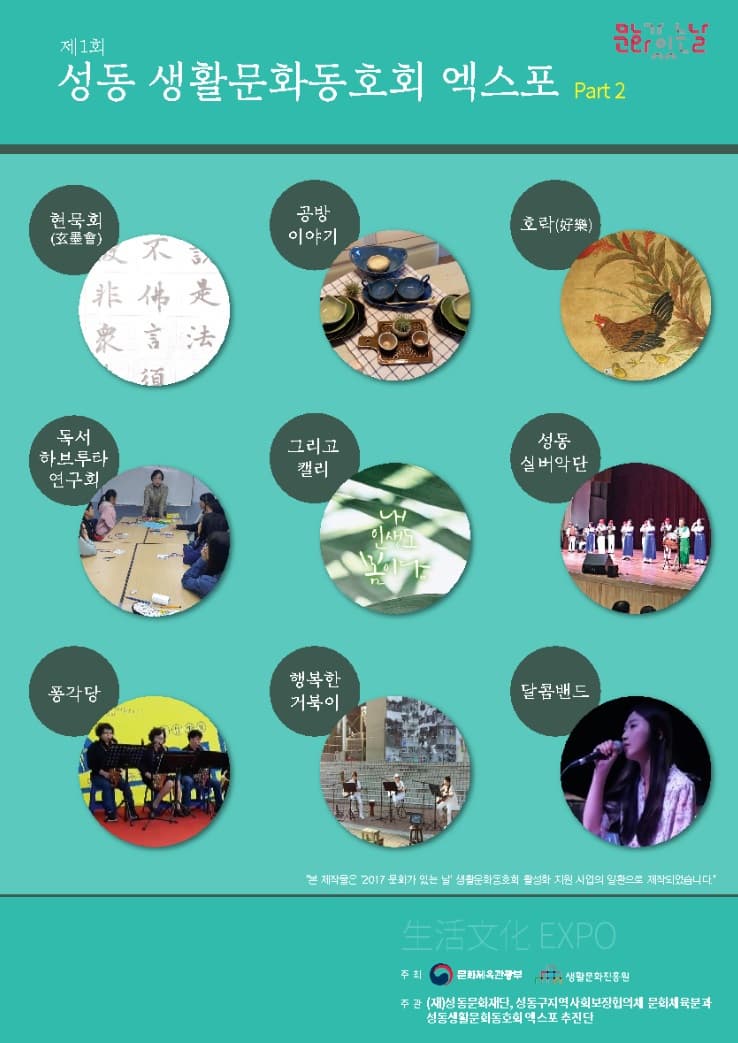 제1회 성동 생화문화동호회 엑스포 Part2 현묵회(한문서예) 공방이야기(도예) 호락(민화) 독서하브루타(아이들을 위한 독후활동 놀이) 그리고캘리(캘리) 성동실버악단(성동구 어르신들의 하모니카 연주) 풍각당(재즈 클래식 색소폰 연주) 행복한거북이(성수동 직장동아리 밴드) 달콤밴드(성수동 소상공인 인디밴드) 본 제작물은 2017 문화가 있는 날 생활문화운동회 활성화 지원 사업의 일환으로 제작되었습니다. 주최_문화체육관광부, 생활문화진흥원 주관_(재)성동문화재단, 성동구지역사회보장협의체 문화체육분과, 성동생활문화동호회 엑스포 추진단