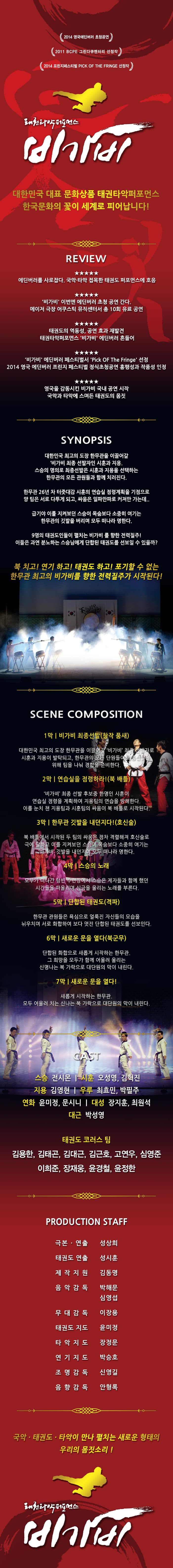 2014 영국에딥러 초청공연
2011 BCPE 그린다큐멘터리 선정작
2014 프린지페스티벌 PICK OF THE FRINGE 선정작

태권타악퍼포먼스
비가비

대한민국 대표 문화상품 태권타악퍼포먼스 한국문화의 꽃이 세계로 피어납니다.

리뷰
별 5개
에딘버러를 사로잡다. 국악, ㅌ타악 접목한 태권도 퍼포먼스에 호응
별 5개
비가비 이번엔 에딘버러 초청 공연간다
메이저 극장 어쿠스틱 뮤직센터서 총 10회 유료공연
별 5개
태권도의 역동성, 공연 효과 재발견
태권타악포퍼먼스 비가비 에딘버러 흔들어
별 5개
비가비 에딘버러 페스티벌서 PICK OF THE FRINGE 선정
2014 영국 에딘버리 프린즈 ？스티벌 정식초청공연 흥행성과 작품성 인정
별5개
영국을 감동시킨 비가비 국내 공연시작 국악과 타악에 스며든 태권도의 몸짓

시놉시스
대한민국 최고의 도장 한무관을 이끌어갈 비가비 최종 선발자인 시훈과 지용. 
스승의 명의로 최종선발은 시훈과 지용을 선택하는 한무관의 모든 관원들과 함께 치러진다.
한무관 26년 차 터주대감 시훈의 연습실 점령계획을 기점으로 양 팀은 서루 다투게 되고, 사움은 일파만파로 커져만 가는데..
급기야 이를 지켜보던 스승이 목숨처럼 소중히 여기는 한무관의 깃발을 버리며 모두 떠라나 명한다.
9명의 태권도인들이 펼치는 비가비를 향한 전력질주!
이들은 과연 분노하는 스승님에게 단합된 태권도를 선보일수 있을까?

북 치고! 연기하고! 태권도 하고! 포기할 수 없는 한무관 최고의 비가비를 향한 전략질주가 시작된다.

SCENE COMPOSITION
1막 비가비 최종선발(창작 품새)
대한민국 최고의 도장 한무관을 이끌어갈 비가비 최종 선발자로 시훈과 지용이 발탁되고, 한무관의 모든 단워들이 최종선발을 위해 팀을 나눠 경합을 준비한다.
2막 연습실을 점령하라!(북 배틀)
비가비 최종 선발 후보중 한명이 시훈이 연습실을 점령을 계획하여 지용팀의 연습을 방해한다. 이를 눈치 챈 지용팀과 시훈팀의 싸움이 북 배틀로 시작된다.

3막 한무관 깃발을 내던지다!(호신술)
북 배틀에서 시작된 두팀의 사움은 점차 격렬해져 호신술로 극에 달하고 이를 지켜보던 스승이 목숨보다 소중히 여기는 비가비 깃발을 내던지며 모두 떠나라 명한다.

4막 스승의 노래
모두가 떠나간 텅빈 소련장에서 스승은 제자들과 함께 했던 시간들을 떠올리면 심금을 울리는 노래를 부른다.

5막 단합된 태권도(격파)
한무관 관원들은 욕심으로 얼룩진 자신들의 모습을 뉘어치며 서로 화합하여 보다 멋집 단합된 태권도를 선보인다.

6막 새로운 문을 열다(북군무)
단합된 화합으로 새롭게 시작하는 한무관. 그 희망을 모두 함께 어울려 울리는 신명나는 북 가락으로 대단원의 막이 내린다.

7막 새로운 문을 열다
새롭게 시작하는 한무관
모두 어울려 치는 신나는 북 가락으로 대단원의 막이 내린다.

CAST
스승 - 전시몬
시훈 - 오성영, 김혁진
지용 - 김영현
우루- 최효민, 박필주
연화 - 윤미정, 문시니
대성 - 장지훈, 최원석
대근 - 박성영

태권도 코러스 팀
김용한, 김태곤, 김대근, 김근호, 고연우, 심영준, 이희준, 장재웅, 운경철, 윤정한

국악, 태권도, 타악이 만나 펼치는 새로운 형태의 우리의 몸짓소리
태권타악퍼포먼스
비가비