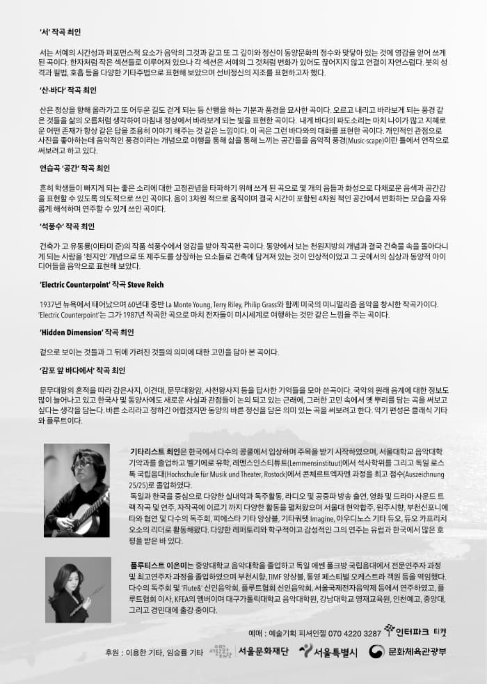 서 작곡 최인 서는 서예의 시간성과 퍼포먼스적 요소가 음악의 그것과 같고 또 깊이와 정신이 동양문화의 정수와 맞닿아 있는 것에 영감을 얻어 쓰게 된 곡이다. 한자처럼 작은 섹션들로 이루어져 있으나 각 섹션은 서예의 그 것처럼 변가화 있어도 끊어지지 않고 연결이 자연스럽다. 붓의 성격과 필법, 호흡 등을 다양한 기타주법으로 표현해 보았으며 선비정신의 지조를 표현하고자 했다. 산.바다 작곡 최인 산은 정상을 향해 올라가고 또 어두운 길도 걷게 되는 등 산행을 하는 기분과 풍경을 묘사한 곡이다. 오르고 내리고 바라보게 되는 풍경같은 것들을 삶의 오름처럼 생각하여 마침내 정상에서 바라보게 되는 빛을 표현한 곡이다. 내게 바다의 파도소리는 마치 나이가 많고 지혜로운 어떤 존재가 항상 같은 답을 조용히 이야기 해주는 것 같은 느낌이다. 이 곡은 그런 바다와의 대화를 표현한 곳이다. 개인적인 관점으로 사진을 좋아하는데 음악적인 풍경이라는 개념으로 여행을 통해 삶을 통해 느끼는 공간들을 음악적 풍경(Musicscape)이란 틀에서 연작으로 써보려고 하고 있다. 연습곡 공간 작곡 최인 흔히 학생들이 빠지게 되는 좋은 소리에 대한 고정관념을 타파하기 위해 쓰게 된 곡으로 몇 개의 음들과 화성으로 다채로운 음색과 공간감을 표현할 수 있도록 의도적으로 쓰인 곡이다. 음이 3차원 적으로 움직이며 결국 시간이 포함된 4차원 적인 공간에서 벼노하하는 모습을 자유롭게 해석하며 연주할 수 있게 쓰인 곡이다. 석풍수 작곡 최인 건축가 고 유동룡(이타미 준)의 작품 석풍수에 영감을 받아 작곡한 곡이다. 동양에서는 보는 천원지방의 개념과 결국 건축물 속을 돌아다니게 되는 사람을 천지인 개념으로 또 제주도를 상징하는 요소들로 건축에 담겨져 있는 것이 인상적이었고 그 곳에서의 심상과 동양적 아이디어를 음악으로 표현해 보았다. Electric Counterpoint 작곡 Steve Reich 1937년 뉴욕에서 태어났으며 60년대 중반 La Monte Young, Terry Riley, Philip Grass와 함께 미국의 미니멀리즘 음악을 창시한 작곡가이다. Electric Counterpoint는 그가 1987년 작곡한 곡으로 마치 전자들이 미시세계로 여행하는 것만 같은 느낌을 주는 곳이다. Hidden Dimension 작곡 최인 겉으로 보이는 것들과 그 뒤에 가려진 것들으 의미에 대한 고민을 담아 본 곡이다. 감포 앞 바다에서 작곡 치인 문무대왕의 흔적을 따라 감은사지, 이견대, 문무대왕암, 사천왕사지 등을 답사한 기억들을 모아 쓴 곳이다. 국악의 원래 음계에 대한 정보도 많이 늘어나고 있고 한국사 및 동양사에도 새로운 사실과 관점들이 논의 되고 있는 근래에, 그러한 고민 속에서 옛 뿌리를 담는 곡을 써보고 싶다는 생각을 담는다. 바른 소리라고 정하긴 어렵겠지만 동양의 바른 정신을  담은 의미 있는 곳을 써보려고 한다. 악기 편성은 클래식 기타와 플루투이다. 기타리스트 최인은 한국에서 다수의 콩쿨에서 입상하며 주목을 받기 시작하였으며, 서울대학교 음악대학 기악과를 졸업하고 벨기에로 유학, 레멘스인스티튜트(Lemmensinstituut)에서 석사학위를 그리고 독일 로스톡 국립음대(Hochschule fur Musik und Theater, Rostock)에서 콘체르트엑자맨 과정을 최고 점수(Auszeichnung 25/25)로 졸업하였다. 독일과 한국을 중심으로 다양한 실내악과 독주활동, 라디오 및 공중파 방송 출연, 영화 및 드라마 사운드 트랙 작곡 및 연주, 자작곡에 이르기까지 다양한 실내악과 독주활동, 라디오 및 공중파 방송 출연, 영화 및 드라마 사운드 트랙 작고 및 연주, 자작곡에 이르기까지 다양한 활동을 펼쳐왔으며 서울대 현악합주, 원주시향, 부천신포니에타와 협연 및 다수의 독주회, 피에스타 기타 앙상블, 가타쿼텟 Imagine, 아우디노스 기타 듀오, 듀오 카프리치오소의 리더로 활동해왔다. 다양한 레포토리와 학구적이고 감성적인 그의 연주는 유럽과 한국에서 많은 호평을 받은 바 있다. 플루티스트 이은미는 중앙대학교 음악대학을 졸업하고 독일 에쎈 폴크방 국립음대에서 전문연주자 과정 및 최고연주자 과정을 졸업하였으며 부천시향, TIMF 앙상블, 통영 페스티벌 오케스트라 객원 등 역임했다. 다수의 독주회 및 Flute앤 신인음악회, 플루트협회 신인음악회, 서울국제전자음악제 등에서 연주하였고, 플루트협회 이사, KFEA의 멤버이며 대구가톨릭대학교 음악대학원, 강남대학교 영재교육원, 인천예고, 중앙대, 그리고 경민대에 출강 중이다. 예매 : 예술기획 피셔인젤 070-4220-3287 인터파크 티켓 후원 : 이용한 기타, 임승률 기타 서울문화재단, 서울특별시, 문화체육관광부