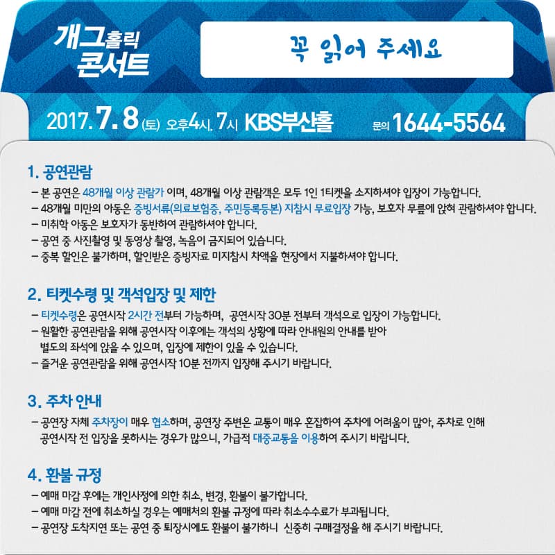 개그홀릭콘서트 꼭 읽어주세요 2017.7.8(토) 오후4시, 7시 KBS부산홀 문의 1644-5564 1. 공연관람 - 본 공연은 48개월 이상 관람가 이며, 48개월 이상 관람객은 모두 1인 1티켓을 소지하셔야 입장이 가능합니다. - 48개월 미만의 아동은 증빙서류(의로보험증, 주민등록등본) 지참시 무료입장 가능, 보호자 무릎에 앉혀 관람하셔야 합니다. - 미취학 아동은 보호자가 동반하여 관람하셔야 합니다. - 공연 중 사진촬영 및 동여상 촬영, 녹음이 금지되어 있습니다. - 중복할인은 불가하며, 할인받은 증빙자료 미지참시 차액을 현장에서 지불하셔야 합니다.