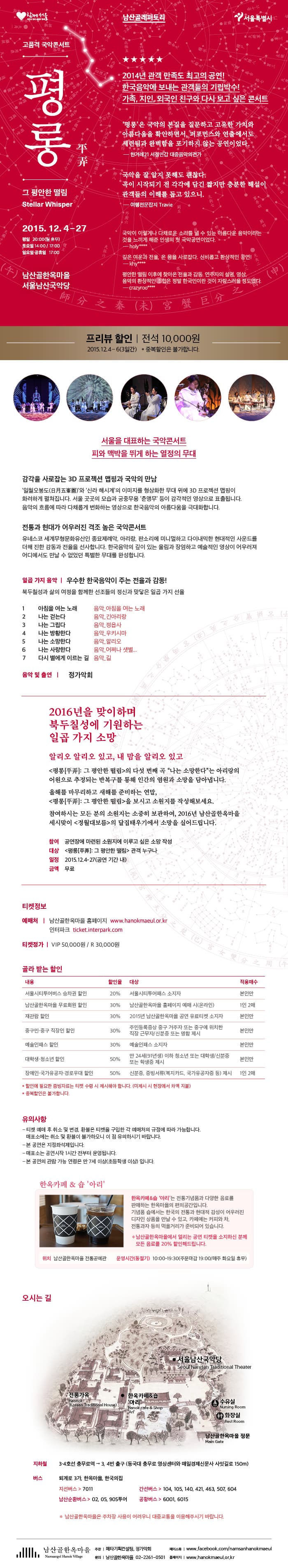 고품격 국악콘서트 평롱 그 평안한 떨림 2014년 관객 만족도 최고의 공연! 한국음악에 보내는 관객들의 기립박수! 가족, 지인, 외국인 친구와 다시 보고 싶은 콘서트 평롱은 국악의 본질을 질문하고 고유한 가치와 아름다움을 확인하면서 퍼포먼스와 연출에서도 세련됨과 완벽함을 포기하지 않는 공연이었다_한겨례21 서정민갑 대중음악의견가 국악을 잘 알지 못해도 괜찮다 곡이 시작되기 전 각각에 담긴 짧지만 충분한 해설이 관객들의 이해를 돕고 있으니_여행전문잡지 Travie 국악이 이렇게나 다채로운 소리를 낼 수 있는 아름다운 음악이라는 것을 느끼게 해준 인생의 첫 국악공연이었다 깊은 여운과 전율, 온 몸을 사로잡다 신비롭고 환상적인 공연! 평안한 떨림 이후에 찾아온 전율과 감동 연주자의 설명, 영상, 음악의 환상적인 조합은 정말 한국인이란 것이 자랑스러울 정도였다 / 프리뷰 할인 전석 10,000원 2015.12.4~6(3일간) 중복할인은 불가합니다 / 서울을 대표하는 국악콘서트 피와 맥박을 뛰게 하는 열정의 무대 감각을 사로잡는 3D 프로젝션 맵핑과 국악의 만남 일월오봉도와 신라 해시계의 이미지를 형상화한 무대 위에 3D프로젝션 맵핑이 화려하게 펼쳐집니다 서울 곳곳의 모습과 궁중무용 춘앵무 등이 감각적인 영상으로 표출됩니다 음악의 흐름에 따라 다채롭게 변화하는 영상으로 한국음악의 아름다움을 극대화합니다 전통과 현대가 어우러진 격조 높은 국악콘서트 유네스코 세계무형문화유산인 종묘제례악, 아리랑, 판소리에 미니멀하고 다이내믹한 현대적인 사운드를 더해 진한 감동과 전율을 선사합니다 한국음악의 깊이 있는 울림과 장엄하고 예술적인 영상이 어우러져 어디에서도 만날 수 없었던 특별한 무대를 완성합니다 / 일곱 가지 음악 우수한 한국음악이 주는 전율과 감동! 북두칠성과 삶의 여정을 함께한 선조들의 정신과 맞닿은 일곱 가지 선율 1.아침을 여는 노래 2.나는 걷는다 3.나는 그립다 4.나는 방황한다 5.나는 소망한다 6.나는 사랑한다 7.다시 별에게 이르는 길 / 음악 및 출연 정가악회 / 2016년을 맞이하며 북두칠성에 기원하는 일곱 가지 소망 알리오 알리오 있고, 내 맘을 알리오 있고 평롱 : 그 평안한 떨림의 다섯 번째 곡 나는 소망한다는 아리랑의 어원으로 추정되는 반복구를 통해 인간의 염원과 소망을 담아냅니다 올해를 마무리하고 새해를 준비하는 연말, 평롱 : 그 평안한 떨림을 보시고 소원지를 작성해보세요 참여하시는 모든 분의 소원지는 소중히 보관하여 2016년 남산골한옥마을 세시맞이 정월대보름의 달집태우기에서 소망을 실어드립니다 참여 : 공연장에 마련된 소원지에 이루고 싶은 소망 작성 대상 : 평롱 그 평안한 떨림 관객 누구나 일정 : 2015.12.4-27(공연 기간 내) 금액 : 무료