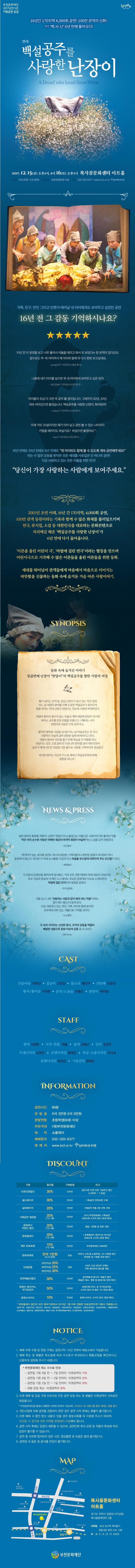 부천문화재단 2017낭만시즌 기획공연 공감 16년간 170지역 4,000회 공연! 100만 관객의 신화! 연극 백.사.난 6년만에 돌아오다! 연극 백설공주를 사랑한 난장이 A Dwarf who loved Snow White 2017.12.15(금) 오후3시, 8시 16(토) 오후5시 복사골문화센터 아트홀 관람료 R석 3만원 S석 2만원 관람연령 초등학생(8세) 이상 예매 032-320-6377 www.bcf.or.kr 인터파크 티켓 가족,친구,연인 그리고 언젠가 태어날 내 아이에게도 보여주고 싶었던공연 16년 전 그 감동 기억하시나요? 10년 전 이 공연을 보고 너무 좋아서 아들을 데리고 와서 또 보았다는 한 관객이 있더군요 앞으로도 쭈~욱 이어져서 제 아이와 함께 꼭 다시 한번 보고싶네요 young2011**(인터파크 08년 후기) 나중에 내가 아이를 낳으면 꼭 내 아이에게 보여주고 싶은 연극 BEZZE80**(인터파크 07년 후기) 아이들이 조금 더 크면 꼭 같이 볼 생각입니다. 그때까지 20년..30년.. 계속 이어갔으면 좋겠습니다.백설공주를 사랑한 난장이,화이팅!!!!! yunkyun**(인터파크 10년 후기) 이제 겨우 20살이지만 제가 아이 낳고 공연볼 수 있는 나이까지 키웠을 때까지도 하실거죠? 하셨으묜 좋겠어요 skyul**(인터파크 07년 후기) 16년전에도 10년 전에도 6년 전에도 제 아이와도 함께 볼 수 있도록 계속 공연해주세요! 라는 수 많은 요청을 받아온 모든 세대를 사로잡은 단 하나의 공연! 지금 사랑하고 있는 모든 이들을 위한 연극! 당신이 가장 사랑하는 사람에게 보여주세요. 2001년 초연 이래, 16년 간 170지역,4,000회 공연, 100만 관객 동원이라는 기록과 함께 수 많은 화제를 불러일으키며 연극,뮤지컬,소설 등 대한민국을 대표하는 몬화콘텐츠로 자리매김 해온 백설공주를 사랑한 난장이가 6년 만에 다시 돌아옵니다. 어른을 울린 어린이 극,마법에 걸린 연극이라는 별칭을 얻으며 어린이극으로 시작해 수많은 어른들을 울린 어른들을 위한 동화. 세대를 뛰어넘어 관객들에게 마음에서 마음으로 이어지는 따뜻함을 선물하는 동화 속에 숨겨둔 가슴 아픈 사랑이야기. SYNOPSIS 동화 속에 숨겨진 이야기 일곱번째 난장이 반달이의 백설공주를 향한 사랑의 여정 활기 넘치는 안개 숲 일곱 난장이가 살고 있는 작은 집에 어느 날 새엄마 왕비를 피해 도망친 백설공주가 찾아오자 말을 못하는 막내 난장이 반달이는 첫눈에 사랑에 빠져버린다. 새엄마 왕비의 끊이지않는 주술과 계략때문에 번번히 위기에 빠지는 공주를 온갖 위험을 무릅쓰고 구해내는 사이 반달이의 사랑은 더욱 깊어가고... 짧지만 행복한 나날을 보내던 어느 날 백설공주는 또 다시 치명적인 주술에 걸려 영원한 잠에 빠져버리고 만다. 새엄마 왕비의 저주를 풀기 위해 목숨을 건 여행을 떠난 반달이는 갖은 고생 끝에 먼 이웃나라 왕자를 찾아 데려오면서 공주가 깨어나면 온 마음을 다한 춤으로 사랑을 고백하리라 결심한다. 하지만 왕자는 자신의 키스로 깨어난 백설공주에게 반해 청혼을 하는데... NEWS 앤 PRESS 널리 알려진 동화를 재창작, 난장이 반달이의 눈물겹고도 아름다운 사랑이야기로 풀어낸 작품 작은 자의 순수한 사랑은 어쩌면 세상의 마지막 희망이 아닐까 하는 느낌을 갖게 만들었다 -조선일보- 백억대가 넘는 초대형 공연도 아니며 웅장한 스펙터클이나 현란한 음향과 무대장치 역시 등장하지 않는다. 하지만 이 속에는 눈시울을 뜨겁게 하고 마음을 부드럽게 어루만져 주는 포근함이 있다. -세계일보- 각 신문의 문화면을 화려하게 장식했고 거의 모든 언론 매체의 취재 대상이 되었으며 주요 지상파 방송의 각 메인 뉴스에서도 주요한 문화계의 이슈로 소개되면서 마법에 걸린 연극이란 별칭을 얻었다. -프라임경제- 극을 보고 나면 사랑하는 사람과 같이 봐야 하는 작품이라는 말이 왜 나왔는지 알게 된다. 지금 사랑하고 있는 연인, 가족, 아이와 함께 본다면 모두에게 의미있는 작품으로 기억될 것이다. -뉴스컬쳐- 극 속의 극이라는 신선한 형식, 코믹과 감동을 적절히 배합한 내용으로 동화 이상의 감동을 주고있다. -SBS News- CAST 산들마음 라희선 길님이 고은경 물소리 홍인아 산만해 조승연 왕자/꽃이슬 이석현 공주/노을숲 이종은 반달이 최미령 STAFF 원작 서광현 극작.연출 박툴 음악 김태근 안무 조성주 무대디자인 도현진 조명디자인 정태진 의상.소품디자인 이시내 음향디자인 최유진 기술감독 정태진 INFORMATION 공연시간 80분 관람료 R석 3만원 S석 2만원 관람연령 초등학생(8세) 이상 주최.주관 (재)부천문화재단 제작 쇼플레이 예매문의 032-320-6377 예매처 www.bcf.or.kr 인터파크 티켓 DISCOUNT 구분 할인율 구매방법 비고 순으로 구분 티케오픈할인 할인율 3% 구매방법 인터켓 비고 낭만시즌 티켓 오픈 기념주간 할인 6.29(목)~7.9(일) 구분 골드패키지 할인율 30% 구매방법 인터넷 비고 기획공연 전편(6편) 구매 실버패키지 할인율 20% 구매방법 인터넷 비고 기획공연 작품 3편 선택 구매 구분 기획공연 재관람 할인율 20%(1인1매) 구매방법 인터켓 비고 2016 부천문화재단 기획공연 유료티켓 소지자 본인(현장 확인) 구분 문화회식 직장인 할인 할인율 20%(1인2매) 구매방법 인터켓 비고 명함, 사원증 등 현장 지참 구분 문화릴레이 할인율 20%(1인 2매) 구매방법 인터넷 비고 * 문화릴레이이 참여기관 2016년 유료티켓 소지자(현장 확인) 구분 재단 유료회원 할인율 10%(1인4매) 구매방법 인터넷 비고 부천문화재단 유료회원 구분 문화새싹존 할인율 전석 1만원(22석 한정0 구매방법 전화 비고 부천시 소재 중,고등학생, 고3 수험생 본인(학생증 및 수험증 현장 확인) 구분 단체관람 할인율 20인이상 20% 30인이상 25% 50인이상 30% 구매방법 전화 비고 100인 이상 대규모는 단체는 추후 협의하여 할인율 제공 구분 공연예술인할인 할인율 30% 구매방법 인터넷 비고 공연예술계 종사자, 예술인 할인(예술인 패스, 명함 등 증빙자료 현장 확인) 구분 장애인 복지 카드, 국가유공자 할인율 50% 구매방법 인터켓 비고 장애인복지카드 및 국가유공자증 소지자 본인 및 동반 1인(현장 확인) 구분 문화누리카드 할인율 10% 구매방법 인터넷 비고 문화누리카드 소지자 본인(현장 확인) * 문화릴레이 할인은 하단 참여기관에서 2016년 1월 이후 관람한 유료공연티켓 지참시 적용됩니다. (참여기관 : 국립국악원, 국립극단, 국립극장, 국립발레단, 국립오페라단, 국립합창단, 국립현대무용단, 강남문화재단, 서울문화재단, 남산예술단, 정동극장, 세종문화회관, 예술의전당, 한국문화예술위원회, 안산문화재단, 성남문화재단) NOTICE 1. 예매 티켓 수령 및 현장 구매는 공연시작 1시간 전부터 매표소에서 가능합니다. 2. 예매 취소 및 환불은 취소일에 따라 수수료가 부과되오니 환불규정을 확인하시고, 신중하게 결정해 주시기 바랍니다. * 부천문화재단 취소 수수료 안내 - 공연일 기준 9일 전 ~ 7일 전 까지 : 티켓 금액의 10% - 공연일 기준 6일 전 ~ 3일 전까지 : 티켓금액의 20% - 공연일 기준 2일전 ~ 1일 전까지 : 티켓 금액의 30% - 관람 당일 취소 : 티켓 금액의 90% 3. 티켓 예매 및 입장 규정 미숙지로 인한 공연 당일 취소 및 환불은 티켓금액의 10%로만 제공됩니다. * 부천문화재단을 통해서 예매한 티켓에 한하여 가능하며, 인터파크 등 대행사를 통한 예매는 환불 불가 4. 개인사정에 의해 공연을 관람하지 못한 경우 공연 시작 후에는 환불이 불가합니다. 5. 티켓 예매 시 할인 받는 내용이 있을 경우 증빙서류를 꼭 지참해 주시기 바라며, 미지참 시 정가에 대한 차액을 현장에서 지급해야 합니다. 6. 공연 시작 후에는 입장이 제한 될 수 있으며, 공연단체 측의 요청 및 작품의 특성에 따라 입장이 불가 할 수 있습니다. 7. 공연 중 사전에 합의되지 않은 사진, 영상촬영 및 녹음은 절대 불가합니다. 8. 공연장 내 음료 및 음식물 반입이 불가합니다. MAP 복사골문화센터 아트홀 경기도 부천시 장말로 1007(상동) 복사골문화센터 2층 지하철 1호건 송내역 복부출구, 중동대로 방면 도보 10분 버스 8, 16, 25, 70, 606번 부천문화재단