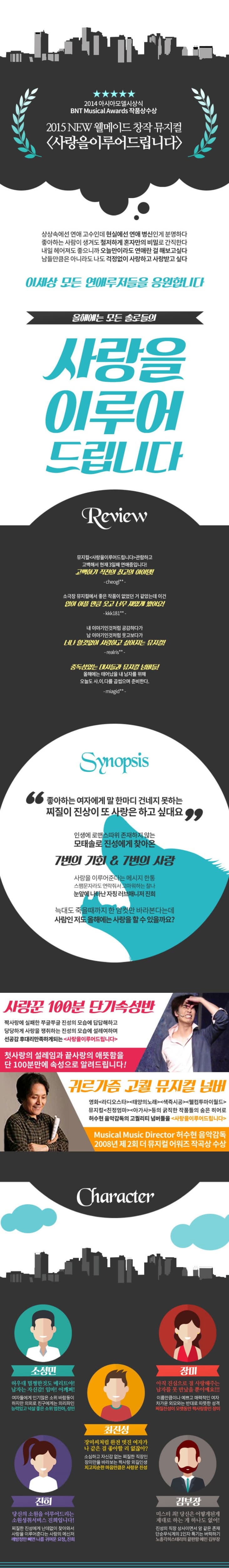사랑을 이루어 드립니다 2014 아시아모델 시상식 BNT MusicalAwards 작품수상 2015 NEW 웰메이드 창작 뮤지컬 사랑을이루어드립니다. 상상속에선 연애고수인데 현실에선 연애 병신인게 분명하다 좋아하는 사람이 생겨도 철저하게 혼자만의 비밀로 간직한다 내일 헤어져도 좋으니까 오늘만이라도 연애란 걸 해보고싶다. 남들만큼은 아니라도 나도 걱정없이 사랑하고 사랑받고 싶다 이세상 모든 연애루저들을 응원합니다. 올해에는 모든 솔로들의 사랑을 이루어 드립니다. Synopsis 좋아하는 여자에게 말 한마디 건네지 못하는 찌질이 진상이 또 사랑은 하고 싶대요 인갱에 로맨스따위 존재하지 않은 모태솔로 진성에게 찾아온 7번의 기회 & 7번의 사랑 사랑을 이루어준다는 메세지 한통 스팸문자라도 연락줘서 고마워하는 찰나 눈앞에 나타난 자칭 러브매니저 진희 늑대도 죽을때까지 한 암컷만 바라본다느네 사람인 저도 올해에는 사랑을 할 수 있을까요? 사랑꾼 100분 단기속성반 짝사랑에 실패한 쭈글쭈글 진성의 모습에 답답해하고 당당하게 사랑을 쟁취하는 진성의 모습에 설레여하며 선공감 후대리만족하게되는 사랑을 이루어드립니다. 첫사랑의 설레임과 끝사랑의 애뜨삼을 단 100분만에 속성으로 알려드립니다! 귀르가즘 고퀄 뮤지컬 넘버 영화 라디오스타 태양의노래 색즉시공 웰컴투마이월드 뮤치컬 친정엄마 아가사 등의 굵직한 작품들의 숨은 히어로 허수현 음악감독의 고쿼리티 넘버들을 사랑을 이루어드립니다. Musical Music Directo 허수현 음악감독 2008년 제2회 더 뮤지컬 어워즈 작곡상 수상