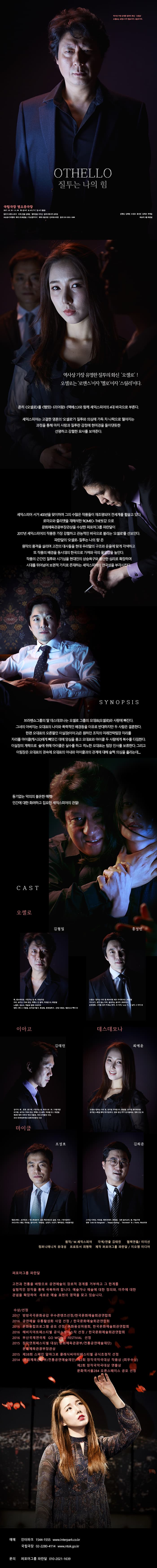 퍼포머그룹 파란달 OTHELLO 질투는 나의 힘 역사상 가장 유명한 질투의 화신 오셀로! 오셀로는 로맨스이자 멜로이자 스릴러이다. 흔히 오셀로를 햄릿, 리어왕, 멕베스와 함께 셰익스피어의 4대 비극으로 부른다. 셰익스피어는 고결한 영혼의 오셀로가 질투와 의심에 가득 차 나락으로 떨어지는 과정을 통해 마치 사랑과 질투란 감정에 현미경을 들이댄듯한 선명하고 강렬한 묘사를 보여준다. 셰익스피어 서거 400년을 맞이하여 그의 수많은 작품들이 재조명되어 전세계를 휩쓸고 있다, 로미오와 줄리엣을 재해석한 ROMEO-THE씻김으로 문화체육관광부장관상을 수상한 퍼포머그룹 파란달이 2017년 셰익스피어의 작품중 가장 강렬하고 관능적인 비극으로 불리는 오셀로를 선보인다. 파란달의 오셀로 질투는 나의힘은 원작의 품격을 살리며 고전의 대사들을 현대 우리말의 구조와 운율에 맞게 각색하고 또 작품의 배경을 동시대의 한국으로 가져와 극의 몰입감을 높인다. 작품의 근간인 질투와 시기심을 현대인의 상승욕구와 불안한 심리로 확장하며 시대를 뛰어넘어 보편적 가치로 존재하는 셰익스피어의 연극성을 부각시킨다. SYNOPSIS 브라밴쇼 그룹의 딸 데스데모나는 오셀로 그룹의 오대표(오셀로)와 사랑에 빠진다. 그녀의 아버지는 오대표의 나이와 폭력적인 배경들을 이유로 반대하지만 두 사람은 경혼한다. 한편 오대표의 오른파인 이실장(이아고)은 원하던 조직의 미래전략팀장 자리를 자리를 마이클(캐시오)에게 빼삿긴 데에 양심을 품고 오대표와 마이클 두 사람에게 복수를 다짐한다. 이실장의 계략으로 술에 취해 마이클은 실수를 하고 격노한 오대표는 팀장 인사를 보류한다. 그리고 이팀장은 오대표의 귓속에 오대표의 아내와 마이클과의 관계에 대해 슬쩍 의심을 흘리는데....동기없는 악의와 불온한 매력! 인간에 대한 화려하고 집요한 셰익스피어의 관찰! CAST 오셀로 김형일 홍성민 이아고 김태린 데스데모나 최예윤 마이클 조성호 김희준 원작 W.셰익스피어 각색/연출 김태린 협력연출 이미선  컴퍼니매니저 유대성 프로듀서 최형락 제작 퍼포머그룹 파란달 지오엠 미디어 퍼포머그룹 파란달 고전과 전통을 바탕으로 공연예술의 장르적 경계를 거부하고 그 한계를 실험적인 창작을 통해 극복하려 합니다. 예술가나 예술에 대한 정의와, 미추에 대한 관념을 확장하여 새로운 예술 표현과 양역을 찾고 있습니다. 수상/선정 2017 방방곡곡문화공감 우수콘텐츠선정/한국문화예술회관연합회 2016 공연예술 유통활성화 사업 선정 / 한국문화예술회관연헙회 2016 문화융합프로그램 공모 선정 문화융성위원회 한국문화예술회관연합회 2016 해비치아트페스티벌 공식쇼케이스작 선정 한국문화예술회관연합회 2016 부산국제연극제 GO WORLD FESTIVAL 선정 2015 창작연희페스티벌 대상(문화체육관광부 전통공연예술재단) 문화체육관광부장관상 2015 제38회 스페인 알마그로 클래식씨어터페스티벌 공식초청작 선정 2014 문화체육관과웁 전통공연예술재단 제2회 창작국악극대상 작품상(최우수상) 제2회 창작국악극대상 연출상 문화역서울284 오픈스페이스 공모 선정 예매 인터파크 1544-1555 www.interpark.com 국립극장 02-2280-4114 www.ntok.go.kr 문의 퍼포머그룹 파란달 010-2021-1639