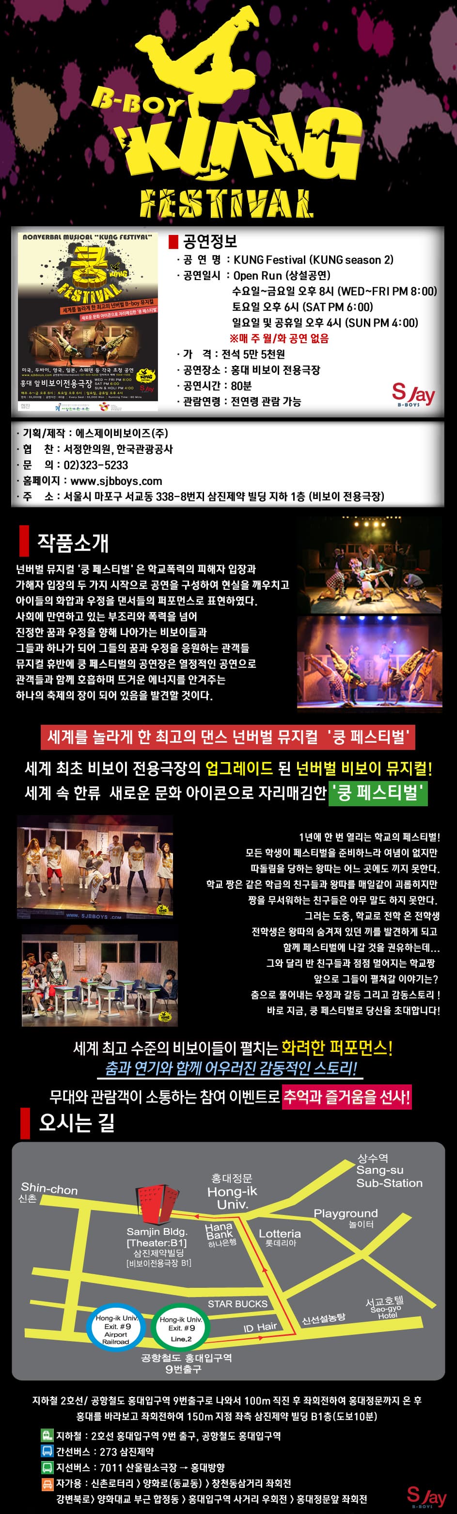쿵 페스티벌 작품소개 넌버벌 뮤지컬 쿵 페스티벌은 학교폭력의 피해자 입장과 가해자 입장의 두 가지 시작으로 공연을 구성하여 현실을 깨우치고 아이들의 화합과 우정을 댄서들의 퍼포먼스로 표현하였다 사회에 만연하고 있는 부조리와 폭력을 넘어 진정한 꿈과 우정을 향해 나아가는 비보이들과 그들과 하나가 되어 그들의 꿈과 우정을 응원하는 관객들 뮤지컬 후반에 쿵 페스티벌의 공연장은 열정적인 공연으로 관객들과 함께 호흡하며 뜨거운 에너지를 안겨주는 하나의 축제의 장이 되어 있음을 발견할 것이다 세계를 놀라게 한 최고의 댄스 넌버벌 뮤지컬 쿵 페스티벌 세계 최초 비보이 전용극장의 업그레이드 된 넌버벌 비보이 뮤지컬! 세계 속 한류 새로운 문화 아이콘으로 자리매김한 쿵 페스티벌 1년에 한 번 열리는 학교의 페스티벌! 모든 학생이 페스티벌을 준비하느라 여념이 없지만 따돌림을 당하는 왕따는 어느 곳에도 끼지 못한다 학교 짱은 같은 학급의 친구들과 왕따를 매일같이 괴롭히지만 짱을 무서워하는 친구들은 아무 말도 하지 못한다 그러는 도중 학교로 전학 온 전학생 전학생은 왕따의 숨겨져 있던 끼를 발견하게 되고 함께 페스티벌에 나갈 것을 권유하는데... 그와 달리 반 친구들과 점점 멀어지는 학교짱 앞으로 그들이 펼쳐갈 이야기는? 춤으로 풀어내는 우정과 갈등 그리고 감동스토리! 바로 지금 쿵 페스티벌로 당신을 초대합니다 세계 최고 수준의 비보이들이 펼치는 화려한 퍼포먼스! 춤과 연기와 함께 어우러진 감동적인 스토리! 무대와 관람객이 소통하는 참여 이벤트로 추억과 즐거움을 선사!
