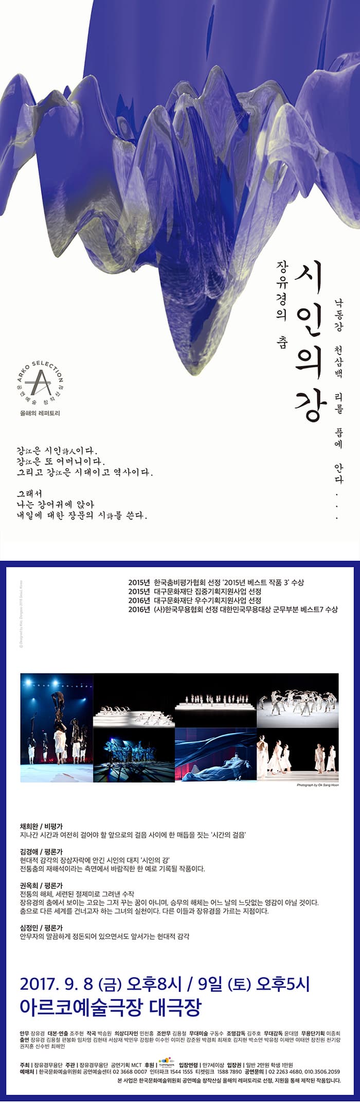 장유경의 춤 시인의 강 낙동강 천삼백 리를 품에 안다... 강은 시인이다. 강은 또 어머니이다. 그리고 강은 시대이고 역사이다. 그래서 나는 강어귀에 앉아 내일에 대한 장문의 시를 쓴다. 2015년 한국춤비평가협회 선정 2015년 베스트 작품 3 수상 2015년 대구문화재단 집중기획지원사업 선정 2016년 대구문화재단 우수기획지원사업 선정 2016년 (사)한국무용협회 선정 대한민국무용대상 군무부분 베스트7 수상 채희완 / 비평가 지나간 시간과 여전히 걸어야 할 앞으로의 걸음 사이에 한 매듭을 짓는 시간의 걸음 김경애 / 평론가 현대적 감각의 장삼자락에 안긴 시인의 대지 시인의 강 전통춤의 재해석이라는 측면에서 바람직한 한 예로 기록될 작품이다. 권옥희 / 평론가 전통의 해체, 세련된 절제미로 그려낸 수작 장유경의 춤에서 보이는 고요는 그저 꾸는 꿈이 아니며, 승무의 해체는 어느 날의 느닷없는 영감이 아닐 것이다. 춤으로 다른 세계를 건너고자 하는 그녀의 실천이다. 다른 이들과 장유경을 가르는 지점이다. 심정민 / 평론가 안무자의 말끔하게 정돈되어 있으면서도 앞서가는 현대적 감각 2017. 9. 8(금) 오후8시 / 9일(토) 오후5시 아르코예술극장 대극장 안무 장유경 대본.연출 조주현 작곡 박승원 의상디자인 민천홍 조안무 김용철 무대미술 구동수 조명감독 김주호 무대감독 윤대영 무용단기획 이종희 출연 장유경 김용철 편봉화 임차영 김현태 서상재 박민우 강정환 이수민 이미진 강준원 박경희 최재호 김지현 박소연 박유정 이채연 이태연 장진원 천기랑 권지훈 신수빈 최해인 주최 장유경무용단 주관 장유경무용단 공연기획 MCT 후원 한국문화예술위원회 입장연령 만7세이상 입장권 일반 2만원 학생 1만원 예매처 한국문화예술위원회 공연예술센터 02-3668-0007 인터파크 1544-1555 티켓링크 1588-7890 공연문의 02-2263-4680, 010-3506-2059 본 사업은 한국문화예술위원회 공연예술 창작산실 올해의 레퍼토리로 선정, 지원을 통해 제작된 작품입니다.