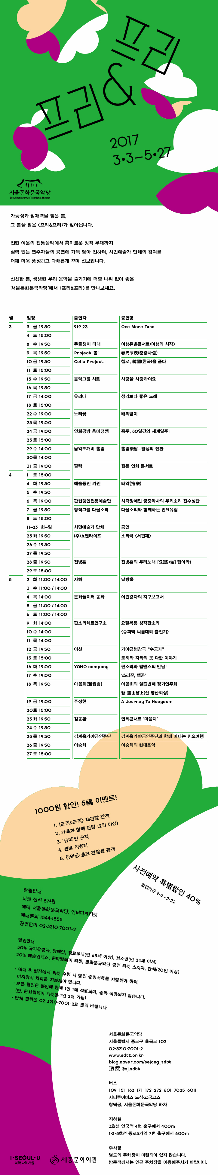 프리 프리 2017 3.3~5.27 서울돈화문국악당 가능성과 잠재력을 담은 봄, 그 봄을 닮은 프리  프리가 찾아옵니다. 진한여운의 전통음악에서 흥미로운 창작 무대까지 실력 있는 연주자들의 공연에 가득 담아 전하며, 시민예술가 단체의 참여를 더해 품성하고 다채롭게 구며 선보입니다. 신선한 봄, 생생한 우리 음악을 즐기기에 더할 나위 없이 좋은 서울돈화문국악당에서 프리 프리를 만나보세요. 추천대상 아동 청소년 일반 주부 시니어 외국인 3월 일정 3일~4일 금 19:30 토 15:00 출연자 919-23 공연명 One More Tune 대상 일반  8일 수 19:30 출연자 두들쟁이 타래 공연명 여행유발콘서트 여행의 시작 대상 일반 9일 목 19:30 출연자 project 봄 춘광사설 대상 일반 10일 금 19: 30 11일 토 15:00 출연자Cello Project 첼로, 한국을 품다 대상 일반 15일 수 19:30  16일 목 19:30 출연자 음악그룹 시로 사랑을 사랑하여 대상 일반 17일 금 14:00 18일 토 15:00 출여자 유리나 생각보다 좋은 노래 대상 주부 시니어 22일 수 19:00 23일 목 19:00 출연자 노리꽃 배의밤이 대상 청소년 24일 금 19:00 25일 토 15:00 출연자 연희공방 음악깽깽 공연명 꼭두, 80일간의 세계일주! 대상 청소년 29일 수 14:00 30일 목 14:00 출연자 음악도깨비 홀림 공연명 홀림 담 발상의 전환 대상 주부 시니어 31일 금 19:00 4월 1일 15:00 출연자 필락 공연명 젊은 연희 콘서트 대상 청소년 4일 화 19:30 5일 수 19:30 출연자 예술동인 카인 공연명 타악 대상 일반 6일 목 19:00 출연자 관현맹인전통예술단 공연명  시각장애인 궁중악사의 우리소리 진수성찬 대상 청소년 7일 금 19:30 8일 토 15:00 출연자 창작그룹 다울소리 공연명 다울소리와 함께하는 민요유람 일반 11~23일 화~일 출연자 시민주간 공연명 없음 대상 없음 25일 화 19:30 26일 수 17:30 27일 목 19:30 출연자 (주) 쇼앤라이프 출연자 소리극 서편제 대상 일반 28일 금 19:30 29일 토 15:00 출연자 전병훈 공연명 전병훈의 우리노래 요놂 잡아라! 대상 일반 5월 2일 화 11:00 / 14:00 3일 수 11:00/ 14:00 출연자 자하 공연명 달방울 대상 어린이 4일 목 14:00 5일 금 11:00 / 14:00 6일 토 11:00 / 14:00 출연자 문화놀이터 동화 공연명 어린이왕자 지구보고서 대상 어린이 9일 화 14:00 10일 수 14:00 11일 목 14:00 출연자 판소리치료연구소 공연명 요절복통 창작판소리 슈퍼댁 씨름대회 출전기 대상 주부 시니어 12일 금 19:30 13일 토 15:00 출연자 이선 공연명 가야금병탕극 수궁가 토끼와 자라와 못 다한 이야기대상 일반 16이 화 19:00 17일 수 19:00 출연자 YONO compamy 공연명 판소리와 탬댄스의 만남! 소리꾼,탭꾼 18일 19:30 출연자 아음회 공연명 신의 창작 대상 청소년 19일 금 19:00 20일 토 15:00 출연진 주정현 공연명 A Journey To Hae geum 23일 화 19:30 24일 수 19 : 30 출연진 김동환 공연내용 연희콘서트 마음치 대상 대상 일반 25일 목 19:30 출연자 김계옥가야금연주단 공연명 25현 가야금에 흐르느 민요의 멋 대상 일반 26일 금 19:30 27시 출연진 이승희 공연명 이승희의 현대음악 대상 일반 3.3/ 3.4 919 23 One More Tune 다른분야애서 활동하던 음악가들이 만나 결성된 919 23은 각 장르의 경계를 넘나들며 우리 음악의 새로운 가능성을 들려준다. 멤버 각자가 직접 작곡 편집을 함으로써 음악적 고민을 진정성 있게 담아 넨 첫 앨범 One More Tune을 선보이는 자리. 다섯 남자가 전하는 봄에 물들어보자. 3.8 두들쟁이 타래 여행유발콘서트 여행의 시작 사람과 자연 그리고 여행에 대한 이야기를 전하는 두들쟁이 타래는 듣는 이에게 음악으로의 휴식처를 제안한다. 듣다보면 당장 어디론가 떠나고 싶게 만드는 여행유발자 두들쟁이 타래, 일상으로부터의 일탈, 마음의 도피처가 필요하다면 두들쟁이 타래의 공연과 함께하자. 3.9 Project 봄 작곡가 박경훈을 중심으로 생황 연주자 김효영, 가야금 연주자 허윤정, 해금 연주자 김보미가 만나 결성한 Project 봄. 각자의 영역에서 활발히 활동중인 연주자들이 모여 다른 감성으로 새로운 앙상블을 구현한다. 뚜렷한 자신의 색을 가진 연주자들이 박경훈의 곡으 만나 어떻게든 발색되는지 함께 내딛는 첫 무대에 집중해 보자. 3.10/ 3.11 Cello Projet 첼로 한국을 품다 다서명의 첼리스트로 구성된 Cello Project. 그 중 대표 연주자 임재성이 나선다. 인간의 목소리와 가장 닮았으며, 심장에서 가장 가까이에서 연주되는 서양악기 첼로와 자연의 소리를 담은 국악의 만남. 장르 간의 경계르 맂우고 아름답게 만들어내는 자연의 울림으로 깊은 음악을 전한다. 3.15 / 3.16 음악그룹 시로 사랑을 사랑하여요 시 로 음악과 문학의 만남으로 훌륭한 조화를 빚어낸다. 한국 전통음악인 정기와 민요의 정서를 담고 즉흥적이고 시럼적인 연주에 섬세한 감정까지 녹여낸 사랑을 사람하여요, 독립 운동가이자 승혀, 시인 만해 한용운의 시를 음악과 함께 전하며, 다각적으로 공감할 수 있는 시간을 마련한다. 3.17/ 3.18 유리나 생각보다 좋은노래 어떤 수식어로 포장하기보다 그저 음악 하는 사람이 되고 싶다는 유리나는 생각보다 좋은노래룰 만들어 노래한다. 풍년가, 도화타령 등의 민요를 편곡하기도 히고, 다른 선율이나 가사를 넣어서 반주하거나 때로는 아예 새로 재탄생 시키며, 과거를 바탕으로 오늘을 노래하는 무대로 다가간다. 3.22/ 3.23 노리꽃 배의밤이 전통 연희를 보존하고 재창조하는 여성 연희단 노리꽃은 연희로 소통하기를 시도한다.노리꽃이 선보이는 배의 밤이 는 조선으로 돌아오는 배 위에서 보내는 마지막 밤을 의미하며 일본군위안부 할머니들의 이야기를 중심으로 만들어진 창작 연희극이다. 이 연희극을 통해 과거의 이야기가 아닌 현재 우리가 직면해야할 문제로 상기시키며, 지금까지 이어지고 있는 아픔을 배의밤이에 담아 온전히 전한다. 3.24/ 3.25 연희공방 음마갱갱 꼭두, 80일간의 세계일주 연희공방 음마깽깽은 한국예술 종합학교 출신의 인형제작자, 한국 음악 작곡가, 기획자, 연희자로 구성된 단체이며, 음악과 인형을 통해 그리고 박첨지의 입을 빌려 우리의 이야기를 전한다. 박첨지는 죽기 위해 떠난 80일간의세계일주를 통해 현대인들의 고민과 천박한 세상살이를 전달하여 공감을 이끌고, 위기를 극보개나가는 모습을 담아 꿈과 희망을 전다하다. 3.29/ 3.30 음악도깨비 홀림 홀림담 발상의 전환 흘림은 마음을 뺴앗겨 정신을 차리지 모사는 상태를 이른 순 우리말로, 음악도깨비 흘림이 앞으로 만들어 나같은 음악적 목표를 드러낸다. 이 단체는 우리 귀에 익숙한 심청가나 놀부가 등을 다른 장르와의 어울림을 통해 새로운 시선으로 각색하여 내려놓는다. 듣기 쉽고, 누구나 공감할 수 있는 음악으로 가득 채워질 음악도꺠비 흘링만의 무대를 선사한다. 1000원 할인! 5 이벤트! 1. 프리 프리 재관람 관객 2. 가족과 함께 관함(2인이상) 3. 닭띠인 관객 4.한복 착용자 5. 창덕궁 종묘 관람한 관객 사전예약 특별할인 40% 할인기간 2.6~2.22 관람안내 티케 전석 5천원 예매 예매 서울돈문화국악당, 인터파크티켓 예매 문의 1544 1555 공연문의 02 3210 7001~2 할인안내 50%국가유공자, 장애인,경로우대(만 65세 이상), 청소년(만 24세 이하) 20% 예술인패스, 문화릴레이 티켓, 돈화문국악당 공연 티켓 소지자, 단체(20인 이상) 예매 후 현장애서 티켓 수령 시 할인 증빙서류를 지참해야하며, 미지참시 차액을 지불해야 합니다. 모든 할인은 본인에 한해 1인 1매 적용되며, 중복 적용되지 않습니다. (단, 문화릴레이 티켓은 1인 2매 가능) 단체 관람은 02 3210 7001~2로 문의 바랍니다. 서울돈문화국악당 서울특별시 종로구 율곡로 102 02.3210.7001~2 버스 109 151 162 171 172 272 601 7025 6011 시티투어버스 도심 고궁코스 창덕궁, 서울도화문화국당 하차  지하철 3호선 안국역 4번 출구에ㅓ 400m 1.3.5호선 종로 3가역 7번출구레서 600m 주차장 별도의 주차장이 마련되어 있지 않습니다. 방문객께서는 인근 주차장을 이용해 주시기 바랍니다 세종문화회관 