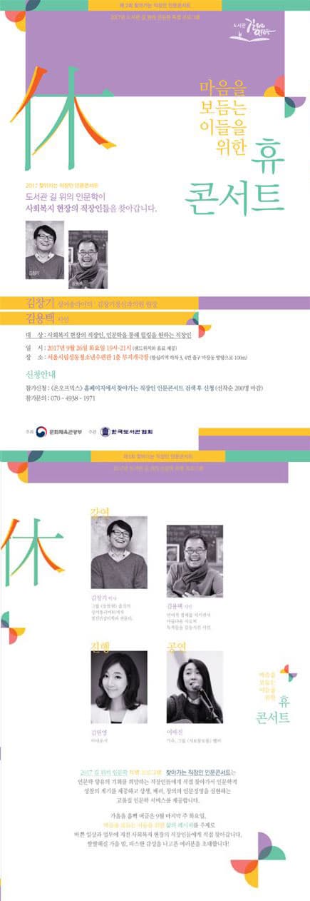 제2회 찾아가는 직장인 인문콘서트 2017년 도서관 길 위의 인문학 특별 프로그램 도서관 길위의 인문학 마음을 보듬는 이들을 위한 휴 콘서트 2017 찾아가는 직장인 인문콘서트 도서관 길 위의 인문학이 사회복지 현장의 직장인들을 찾아갑니다. 김청기 김용택 김창기 싱어송라이터 / 김창기정신과의원 원장 김용택 시인 대상 : 사회복지 현장의 직장인, 인문학을 통해 힐링을 원하는 직장인 일시 : 2017년 9월 26일 화요일 19시 ~21시 (샌드위치와 음료 제공) 장소 : 서울시립성동청소년수련과 1층 무지개극장(왕십리역 하차, 3,4번 출구 마장동방향으로 100m) 신청안내 참가신청: 온오프믹스 홈페이지엣 찾아가는 직장인 인문코서트 검색 후 신청(선착순 200명 마감) 참가문의 : 070-4938-1971 주최 문화체육관광부 주관 한국도서관협회  제2회 찾아가는 직장인 인문콘서트 2017년 도서관 길 위의 인문학 특별 프로그램 강연 김창기 박사 그룹 동물원 출신의 싱어송라이터에서 정신건강의학과 전문의 김용택 시인  언어적 절제를 지키면서 아름다운 시로써 독자들을 감동시킨 시인 진행 김현영 아나운서 공연 : 이매진  가수,그룹 <시보롱보롱> 멤버 마음을 보듬는 이들을 위한 휴 콘서트  2017 길 위의 인문학 특별 프로그램 찾아가는 직장인 인문콘서트는 인문학 향유의 기회를 희망하는 직장인들에게 직접 찾아가는 인문학적 성찰의 계기를 제공하고 상생, 배려, 창의의 인문경영을 실현하는 고품질 인문학 서비스를 제공합니다. 가을을 흠뻐 머금은 9월 마지막 주 화용리, 마음을 보듬는 이들을 위한 삶의 레시피를 주제로 바쁜 일상과 업무에 지친 사회복지 현장의 직장인들에게 직접 찾아갑니다. 쌀살해진 가을 밤, 따스한 감성을 나고픈 여러분을 초대합니다!