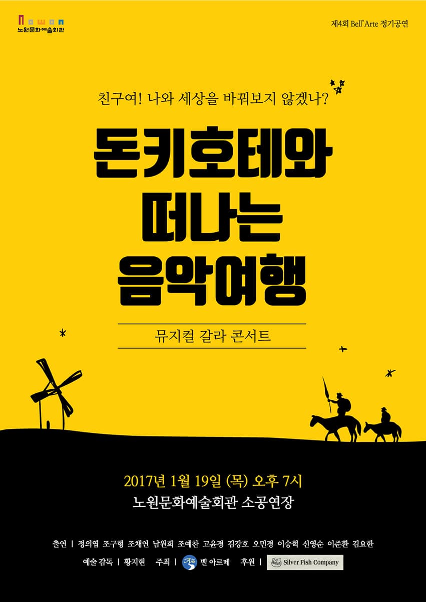 노원문화예술회관 제4회 Bell Arte정기공연 친구여! 나와 세상을 바꿔보지 않겠나? 돈키호테와 떠나는 음악여행 뮤지컬 갈라 콘서트 2017년 1월 19일(목) 오후7시 노원문화예술회관 소공연장 출연 정의엽 조구형 조채연 남원희 조예찬 고윤경 김강호 오민경 이승혁 신영순 이준환 김요한 예술감독 황지현 주최 벨 아르떼 후원 Silver Fish Company