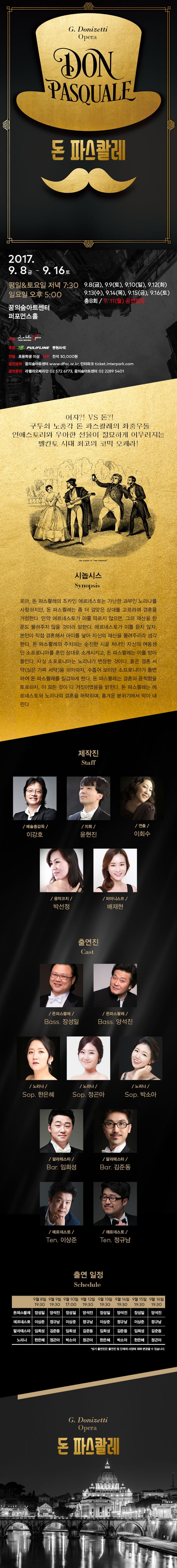 G.Donizetti Opera DON PASQUALE 돈 파스콸레 2017.9.8 금 ~ 9.16 토 평일 앤 토요일 저녁 7:30 일요일 오후 5:00 9.8(금) 9.9(토) 9.10(일) 9.12(화) 9.13(수) 9.14(목) 9.15(금) 9.16(토) 총 8회 / 9.11(월) 공연없음 꿈의숲아트센터 퍼포먼스홀 주최 재단법인 라벨라오페라단 후원 PULIFLINE 동원 AHE 연령 초등학생 이상 티켓 전석 30,000원 공연예매 꿈의숲아트센터 www.dfac.or.kr 인터파크 ticket.interpark.com 공연문의 라벨라오페라단 02-572-6773 꿈의숲아트센터 02-2289-5401 여자?! VS 돈?! 구두쇠 노총각 돈 파스콸레의 좌충우돌 연애스토리와 우아한 선율이 절묘하게 어우러지는 벨칸토 시대 최고의 코믹 오페라! 시놉시스 Synopsis 로마, 돈 파스콸레의 조카인 에르네스토는 가난한 과부인 노리나를 사랑하지만, 돈 파스콸레는 좀 더 걸맞은 상대를 고르라며 결혼을 거절한다. 만약 에르네스토가 이를 따르지 않으면, 그의 재산을 한푼도 물려주지 않을 것이라 말한다. 에르네스토가 이를 듣지 않자. 본인이 직접 결혼해서 아이를 낳아 자신의 재산을 물려주리라 생각한다. 돈 파스콸레의 주치의는 순진한 시골 처녀인 자신의 여동생인 소프로니아를 혼인 상대로 소개시키고, 돈 파스콸레는 이를 받아들인다. 사실 소포로니아는 노리나가 변장한 것이다. 둘은 결혼 서약(실은 가짜 서약)을 하자마자, 수줍어 보이던 소프로니아가 돌변하여 돈 파스콸레를 질겁하게 한다. 돈 파스콸레는 결혼의 끔직함을 토로하자, 이 모든것이 다 거짓이였음을 밝힌다. 돈 파스콸레는 에르네스토와 노리나의 결혼을 허락하며, 흥겨운 분위기에서 막이 내린다. 제작진 Staff 예술총감독 이강호 지휘 윤현진 연출 이회수 음악코치 박선정 피아니스트 배재현 출연진 Cast 돈파스콸레 Bass 장성일 돈파스콸레 Bass 양석진 노리나 Sop. 한은혜 노리나 Sop. 정곤아 노리나 Sop. 박소아 말라테스타 Bar. 임희성 말라테스타 Bar. 김준동 에르네스토 Ten 이상준 에르네스토 Ten 정규남 출연 일정 Schedule 9월 8일 19:30 9월 9일 19:30 9월 10일 17:00 9월 12일 19:30 9월 13일 19:30 9월 14일 19:30 9월 15일 19:30 9월 16일 19:30 돈파스콸레 장성일 양석진 장성일 양석진 장성일 양석진 장성일 양석진 에르네스토 이상준 정규남 이상준 정규남 이상준 정규남 이상준 정규남 말라테스타 임희성 김준동 임희성 김준동 임희성 김준동 임희성 김준동 노리나 한은혜 정곤아 박소아 정곤아 한은혜 박소아 한은혜 정곤아 상기 출연진은 출연진 및 단체의 사정에 의해 변경될 수 있습니다. G.Donizzetti Opera 돈 파스콸레