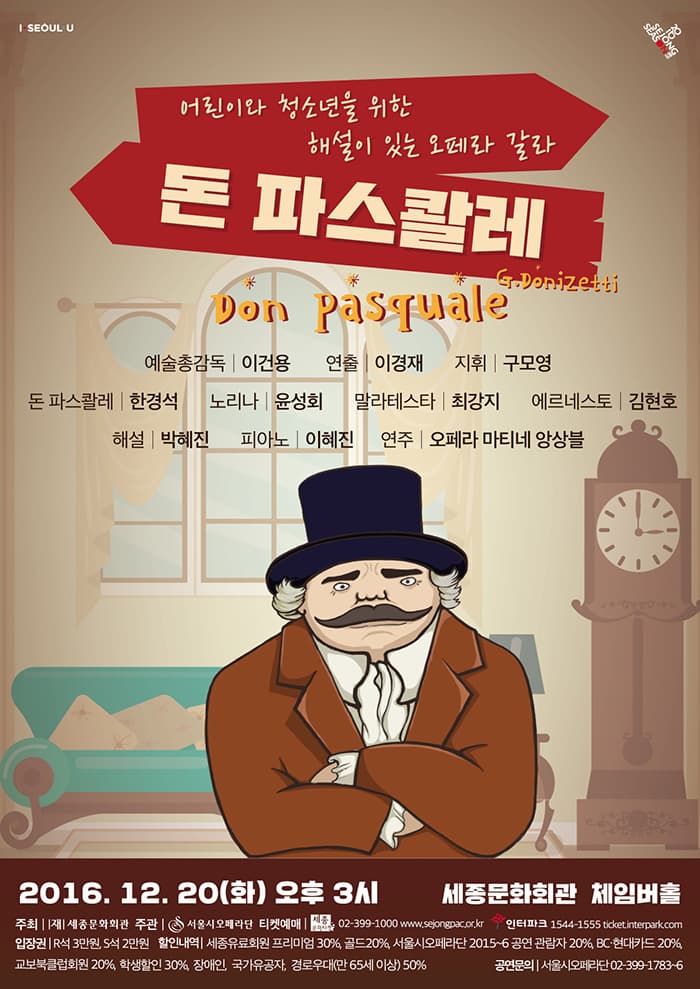 I SEOUL U 어린이와 청소년을 위한 해설이 있는 오페라 갈라 돈 파스콸레 Don pasquale 예술총감독 이건용 연출 이경재 지휘 구모영 돈 파스콸레 한경석 노리나 윤성회 말라테스타 최강지 에르네스토 김현호 해설 박혜진 피아노 김혜진 연주 오페라 마티네 앙상블 2016.12.20 화 오후 3시 세종문화회관 체임버홀 주최 (재) 세종문화회관 주관 서울시오페라단 티켓예매 세종문화티켓 02-399-100 www.sejongpac.or.kr 인터파크 1544-1555 ticket.interpark.com 입장권 R석 3만원 S석 2만원 할인내역 세종유료회원 프리미엄 30% 골드 20% 서울시오페라단 2015~6 공연 관람자 20% BC 현대카드 20% 굡보북클럽회원 20% 학생할인 30% 장애인 국가유공자 경로우대(만 65세 이상) 50% 공연문의 서울시오페라단 02-399-1783~6