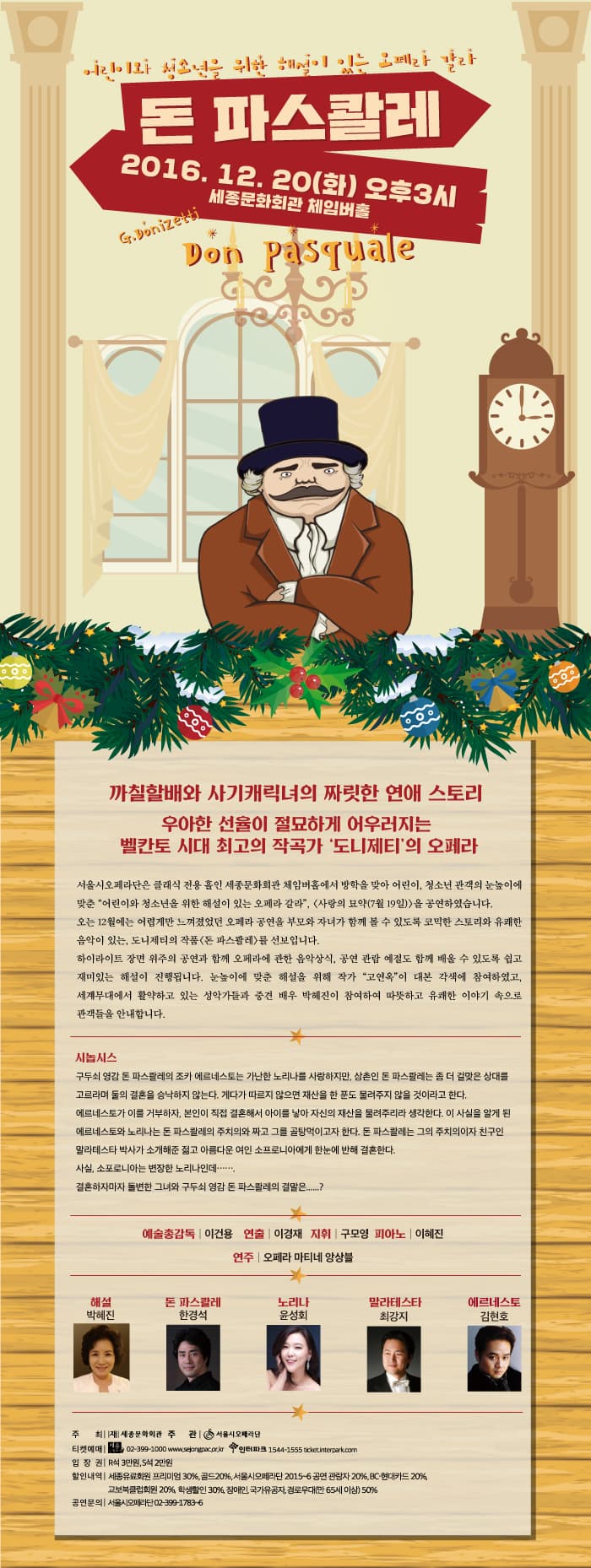 어린이와 청소년을 위한 해설이 있는 오페라 갈라 돈 파스콸레 2016.12.20 화 오후 3시 세종문화회관 체임버홀 Dont pasquale 까칠할배와 사기캐릭녀의 짜릿한 연애 스토리 우아한 선율이 절묘하게 어우러지는 벨칸토 시대 최고의 작곡가 도니제티의 오페라 서울시오페라단은 클래식 전용 홀인 세종문화회관 체임버홀에서 방학을 맞아 어린이 청소년 관객의 눈높이에 맞춘 어린이와 청소년을 위한 해설이 있는 오페라 갈라 (사랑의 묘약 (7월 19일))을 공연하였습니다. 오는 12월에는 어렵게만 느껴졌었던 오페라 공연을 부모와 자녀가 함께 볼 수 있도록 코믹한 스토리와 유쾌한 음악이 있는 도니제티의 작품 돈 파스콸레를 선보입니다. 하이라이트 장면위주의 공연과 함께 오페라에 관한 음악상식 공연 관람 예절도 함께 배울 수 있도록 쉽고 재미있는 해설이 진행됩니다. 눈높이에 맞춘 해설을 위해 작가 고연옥이 대본 각색에 참여하였고 세계무대에서 활약하고 있는 성악가들과 중견 배우 박혜진이 참여하여 따뜻하고 유쾌한 이야기 속으로 관객들을 안내합니다. 시놉시스 구두쇠 영감 돈 파스콸레의 조카 에르네스토는 가난한 노리나를 사랑하지만 삼촌인 돈 파스콸레는 좀 더 걸맞은 상대를 고르라며 둘의 결혼을 승낙하지 않는다. 게다가 따르지 않으면 재산을 한 푼도 물려주지 않을 것이라고 한다. 에르네스토가 이를 거부하자 본인이 직접 결혼해서 아이를 낳아 자신의 재산을 물려주리라 생각한다. 이 사실을 알게 된 에르네스토와 노리나는 돈 파스콸레의 주치의와 짜고 그를 골탕먹이고자 한다. 돈 파스콸레는 그의 주치의이자 친구인 사실 소포로니아는 변장한 노리나인데...... 결혼하자마자 돌변한 그녀와 구두쇠 영감 돈 파스콸레의 결말은......? 예술총감독 이건용 연출 이경재 지휘 구모영 피아노 이혜진 연주 오페라 마티네 앙상블 해설 박혜진 돈 파스콸레 한경석 노리나 윤성회 말라테스타 최강지 에르네스토 김현호 주최 재 세종문화회관 주관 서울시 오페라단 티켓예매 세종문화티켓 02-399-1000 www.sejongpac.or.kr 인터파크 1544-1555 ticket.interpark.com 입장권 R석 3만원 S석 2만원 할인내역 세종유료회원 프리미엄 30% 골드 20% 서울시오페라단 2015~6 공연 관람자 20% BC 현대카드 20% 교보북클럽회원 20% 학생할인 30% 장애인 국가유공자 경로우대(만 65세 이상)  50% 공연문의 서울시오페라단 02-399-1783~6