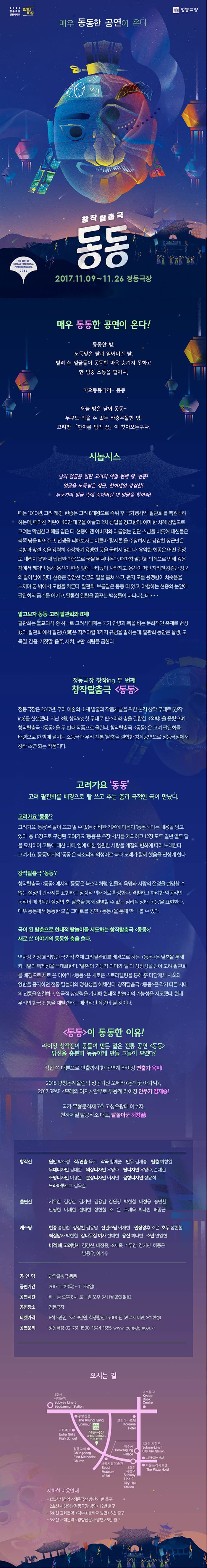 2017 정동극장 전통시리즈 창작 ing 정동극장 매우 동동한 공연이 온다 창작탈출금 동동 2017.11.09 ~ 11.26 정동극장 매우 동동한 공연이 온다! 동동한 밤, 도둑맞은 탈과 잃어버린 탈, 빌려 쓴 얼굴들이 동동한 마음 숨기지 못하고 한 밤 중 소동을 펼치니, 아으동동다리- 동동 오늘 밤은 달이 동동- 누구도 막을 수 없는 좌충우돌한 밤! 고려판 한여름 밤의 꿈 이 찾아오는구나. 시놉시스 남의 얼굴을 빌린 고려의 여덟 번째 왕, 현종! 얼굴을 도둑맞은 장군, 천하제일 강감찬! 누군가의 얼굴속에 숨어버린 내 얼굴을 찾아라! 때는 1010년, 고래 개경. 현종은 고려 8대왕으로 즉위 후 국가행사인 팔관회를 복우너하려 하는데, 때마침 거란이 40만 대군을 이끌고 2차 침입을 경고한다. 이미 한 차례 침입으로 고려는 막심한 피해를 입은 터, 현종에겐 아버지와 다름없는 진관 스님을 비롯해 대신들은 북쪽 땅을 때어주고, 전쟁을 피해보자는 이른바 할지론을 주장하지만 강감찬 장군만은 북방과 맞설 것을 강력히 주장하며 용맹한 뜻을 굽히지 않는다. 유약한 현종은 어떤 결정도 내리지 못한 채 답답한 마음으로 궁을 뛰쳐나온다. 때마침 팔관회 의식으로 인해 깊은 잠에서 깨어난 동해 용신이 현종 앞에 나타났다 사라지고, 용신이 떠나 자리엔 강감찬 장구의 탈이 남아있다. 현종은 강감찬 장구느이 탈을 훔쳐 쓰고, 왠지 모를 용맹함이 치솟음을 느끼며 궁 밖에서 모험을 치른다. 팔관회, 보름달은 동동 떠 있고, 야행하는 현종의 눈앞에 팔관회의 금기를 어기고, 달콤한 일탈을 꿈꾸는 백성들이 나타나는데.... 알고보자 동동-고려 팔관회와 8계! 팔관회는 불교의식 중 하나로 고려시대에는 국가 안녕과 복을 비는 문화적인 축제로 번성했다. 팔관회에서 팔관(八關)은 지켜야할 8가지 규범을 말하는데, 팔관회 동안은 살생, 도둑질, 간음, 거짓말, 음주, 사치, 교만, 식탐을 금한다. 정동극장 창작ing 두 번째 창작탈출극 동동 정동극장은 2017년, 우리 예술의 소재 발굴과 작품개발을 위한 본격 창작 무대로 창작ing를 신설했다. 지난 3월, 창작ing 첫 무대로 판소리와 춤을 결합한 적벽을 올렸으며, 창작탈출금 동동을 두 번째 작품으로 올린다. 창작탈출금 동동은 고려 팔관회를 배경으로 한 반에 펼치는 소동극과 우리 전통 탈춤을 결합한 창작공연으로 정동극장에서 창작 초연 되는 작품이다. 고려가요 동동 고려 팔관회를 배경으로 탈 쓰고 추는 춤과 극적인 극이 만났다. 고려가요 동동? 고려가요 동동은 달이 뜨고 알 수 없는 신비한 기운에 마음이 동동한다는 내용을 담고 있다. 총13장으로 구성된 고려가요 동동은 초장 서사를 지외하고 12장 모두 일년 열두 달을 묘사하며 고독에 대한 비애, 임에 대한 영원한 사랑을 계절의 변화에 따라 노래한다. 고려가요 동동에서의 동동은 북소리의 의성어로 북과 노래가 함께 했음을 연상케 한다. 창작탈출금 동동! 창작탈출극 동동에서의 동동은 북소리처럼, 인물의 욕망과 사랑의 절정을 설명할 수 없는 절정의 판타지를 표현하는 상징적 의태어로 확장한다. 격렬하고 화려한 역동적인 동작이 매력적인 절정의 춤, 탈춤을 통해 설명할 수 없은 심리적 상태 동동을 표현한다. 매우 동동해 동동한 모습 그대로 공연 동동을 통해 만나 볼 수 있다. 극이 된 탈춤으로 현대적 탈놀이를 시도하는 창작탈출금 동동! 새로 쓴 이야기의 동동한 춤을 춘다. 역사상 가장 화려했던 국가적 축제 고려팔관회를 배경으로 하는 동동은 탈춤을 통해 카니발의 축제성을 극대화한다. 탈춤의 기능적 의미와 탈을 상징성을 담아 고려 팔관회를 배경으로 새로 쓴 이야기 동동은 새로운 스토리텔링을 통해 흙 마당에서 사회와 양반을 풍자하던 전통 탈놀이의 정형성을 해체한다. 창작탈출극 동동은 각기 다른 시대의 전통을 연결하고, 연극적 상상력을 가미해 현대적 탈놀이의 가능성을 시도했다. 현재 우리 한국 전통을 재발견하는 매력적인 작품이 될 것이다. 동동이 동동한 이유! 라이징 창작진이 공들여 만든 젊은 전통 공연 동동 당신을 충분히 동동하게 만들 그들이 모였다! 직접 쓴 대본으로 연출까지 한 공연계 라이징 연출가 육지! 2018 평창동계올림픽 성공기원 오페라 동백꽃 아가씨, 2017 SPAF 모래의 여자 안무로 무용계 라이징 안무가 김재승! 국가 무형문화재 7호 고성오광대 이수자, 천하제일 탈공작소 대표, 탈놀이꾼 허창열! 창작진 원안 박소정 작/연출 육지 작곡 황예슬 안무 김재승 탈춤 허창열 무대디자인 김대한 의상디자인 우영주 탈디자인 우영주, 손재린 조명디자인 이경은 분장디자인 이지연 음향디자인 정윤석 드라마투르그 김옥란 출연진 기무간 김강산 김기민 김용남 김원영 박현철 배정웅 송민환 안영현 이재현 전애현 정현철 조은 조재욱 최다빈 허종근 캐스팅 현종 송민환 강감찬 김용남 진관스님 이재현 원정왕후 조은 호두 정현철 떡집남자 박현철 감나무집 여자 전애현 용신 최다빈 소년 안영현 비적 떼, 고려병사 김강산, 배정웅, 조재욱, 기무간, 김기민, 허종근, 남용우, 이기수 공연명 창작탈출금 동동 공연기간 2017.11.09(목) ~ 11.26(일) 공연시간 화-금 오후 8시, 토-일 오후 3시 (월 공연 없음) 공연장소 정동극장 티켓가격 R석 5만원, S석 3만원, 학생할인 15,000원 (만24세 미안, S석 한정) 공연문의 정동극장 02-751-1500 1544-1555 www.jeongdong.or.kr 오시는 길 지하철 이용안내 - 1호선 시청역 정동극장 방면 1번 출구 - 2호선 시청역 정동극장 방면 12번 출구 - 5호선 광화문역 덕수초등학교 방면 6번 출구 - 5호선 서대문역 경향신문사 방명 5번 출구