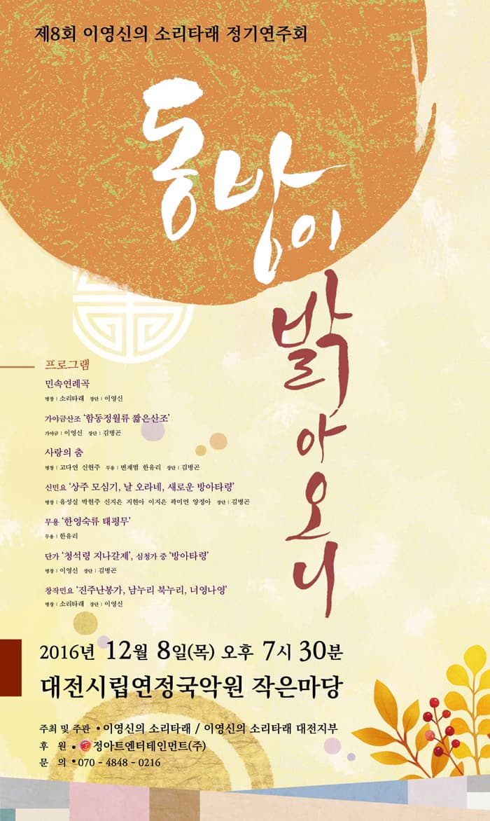 제8회 이영신의 소리타래 정기연주회 동방이 밝아오니 프로그램 민속연례곡 병창 소리타래 장단 이영신 가야금산조 함동정월류 짧은산조 가야금 이영신 장단 김병곤 사랑의 춤 병창 고다연 신현주 무용 변재범 장단 김병곤 신민요 상주 모심기 날 오라네 새로운 방아타령 병창 유성실 박현주 신지은 지현아 이지은 곽미연 양정아 장단 김병곤 무용 한영숙류 태평무 무용 한유리 단가 청석령 지나갈제 심청가 중 방아타령 병창 이영신 장단 김병곤 창작민요 진주난봉가 남누리 북누리 너영나영 병창 소리타래 장단 이영신 2016년 12월 8일 목 오후 7시 30분 대전시립연정국악원 작은마당 동방이밝아오니 주최 및 주관 이영신의 소리타래 이영신의 소리타래 대전지부 후원 정아트엔터테인먼트(주) 문의 070-4848-0216